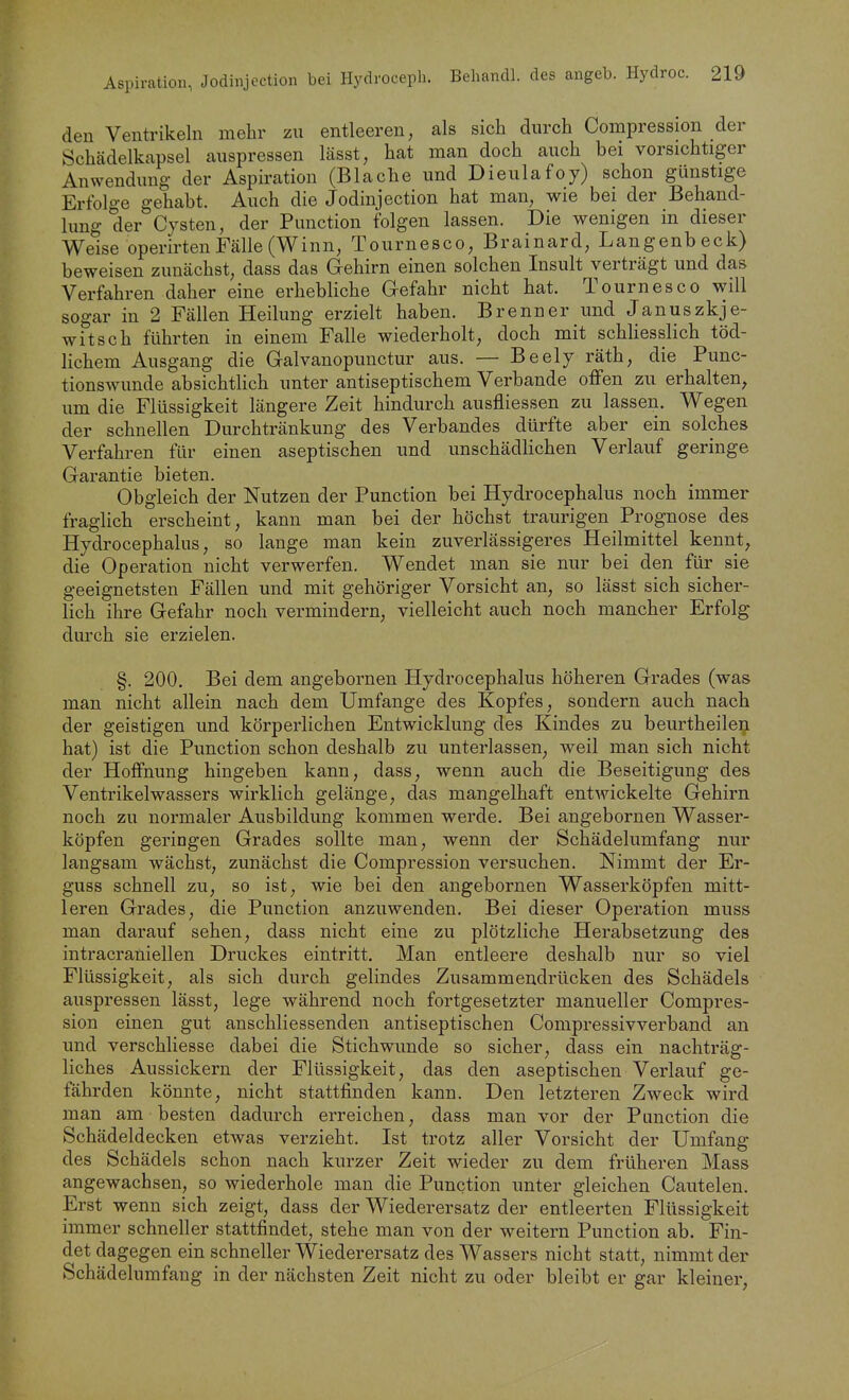 den Ventrikeln mehr zu entleeren, als sicli durch Compression der Schädelkapsel auspressen lässt, hat man doch auch bei vorsichtiger Anwendung der Aspiration (Blache und Dieulafoy) schon günstige Erfolge gehabt. Auch die Jodinjcction hat man, wie bei der Behand- lung der Cysten, der Function folgen lassen. Die wenigen in dieser Weise operirtenFälle(Winn, Tournesco, Brainard, Langenbeck) beweisen zunächst, dass das Gehirn einen solchen Insult verträgt und das Verfahren daher eine erhebliche Gefahr nicht hat. Tournesco will sogar in 2 Fällen Heilung erzielt haben. Brenner und Januszkje- witsch führten in einem Falle wiederholt, doch mit schHesslich töd- lichem Ausgang die Galvanopunctur aus. — Beely räth, die Punc- tionswunde absichtlich unter antiseptischem Verbände offen zu erhalten^ um die Flüssigkeit längere Zeit hindurch ausfliessen zu lassen. Wegen der schnellen Durchtränkung des Verbandes dürfte aber ein solches Verfahren für einen aseptischen und unschädlichen Verlauf geringe Garantie bieten. Obgleich der Nutzen der Function bei Hydrocephalus noch immer fraglich erscheint, kann man bei der höchst traurigen Prognose des Hydrocephalus, so lange man kein zuverlässigeres Heilmittel kennt, die Operation nicht verwerfen. Wendet man sie nur bei den für sie geeignetsten Fällen und mit gehöriger Vorsicht an, so lässt sich sicher- lich ihre Gefahr noch vermindern, vielleicht auch noch mancher Erfolg durch sie erzielen. §. 200. Bei dem angebornen Hydrocephalus höheren Grades (was man nicht allein nach dem Umfange des Kopfes, sondern auch nach der geistigen und körperlichen Entwicklung des Kindes zu beurtheile^ hat) ist die Function schon deshalb zu unterlassen, weil man sich nicht der Hoffnung hingeben kann, dass, wenn auch die Beseitigung des Ventrikelwassers wirklich gelänge, das mangelhaft entwickelte Gehirn noch zu normaler Ausbildung kommen werde. Bei angebornen Wasser- köpfen geriogen Grades sollte man, wenn der Schädelumfang nur langsam wächst, zunächst die Compression versuchen. Nimmt der Er- guss schnell zu, so ist, wie bei den angebornen Wasserköpfen mitt- leren Grades, die Function anzuwenden. Bei dieser Operation muss man darauf sehen, dass nicht eine zu plötzliche Herabsetzung des intracraniellen Druckes eintritt. Man entleere deshalb nur so viel Flüssigkeit, als sich durch gelindes Zusammendrücken des Schädels auspressen lässt, lege während noch fortgesetzter manueller Compres- sion einen gut anschliessenden antiseptischen Compressivverband an und verschliesse dabei die Stichwunde so sicher, dass ein nachträg- liches Aussickern der Flüssigkeit, das den aseptischen Verlauf ge- fährden könnte, nicht stattfinden kann. Den letzteren Zweck wird man am besten dadurch erreichen, dass man vor der Function die Schädeldecken etwas verzieht. Ist trotz aller Vorsicht der Umfang des Schädels schon nach kurzer Zeit wieder zu dem früheren Mass angewachsen, so wiederhole man die Function unter gleichen Cautelen. Erst wenn sich zeigt, dass der Wiederersatz der entleerten Flüssigkeit immer schneller stattfindet, stehe man von der weitern Function ab. Fin- det dagegen ein schneller Wiederersatz des Wassers nicht statt, nimmt der Schädelumfang in der nächsten Zeit nicht zu oder bleibt er gar kleiner,