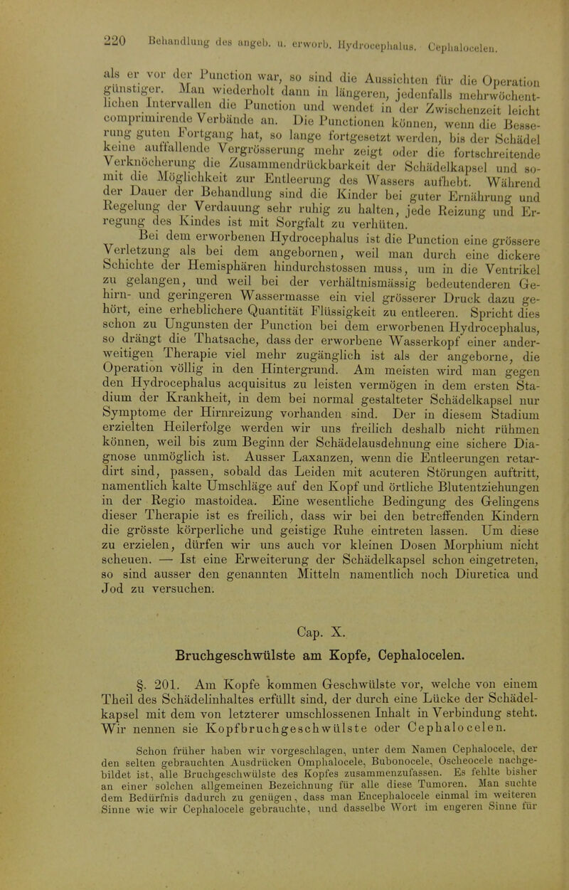 als er vor der Puiiction war, so sind die Aussichten für die Operation gimstiger Man wiederholt dann in längeren, jedenfalls mehrwöchent- hchen Intervallen die Function und wendet in der Zwischenzeit leicht comprimirende Verbände an. Die Functionen können, wenn die Besse- rung guten h ortgang hat, so lange fortgesetzt werden, bis der Schädel keine auttallende Vergrösserung mehr zeigt oder die fortschreitende Verknöcherung die Zusammendrückbarkeit der Schädelkapsel und so- mit die Möglichkeit zur Entleerung des Wassers aufhebt. Während der Dauer der Behandlung sind die Kinder bei guter Ernährung und Regelung der Verdauung sehr ruhig zu halten, jede Reizung und Er- regung des Kindes ist mit Sorgfalt zu verhüten. Bei dem erworbenen Hydrocephalus ist die Function eine grössere Verletzung als bei dem angebornen, weil man durch eine dickere Schichte der Hemisphären hindurchstossen muss, um in die Ventrikel zu gelangen, und weil bei der verhältnismässig bedeutenderen Ge- hirn- und geringeren Wassermasse ein viel grösserer Druck dazu ge- hört, eine erheblichere Quantität Flüssigkeit zu entleeren. Spricht dies schon zu Ungunsten der Function bei dem erworbenen Hydrocephalus, so drängt die Thatsache, dass der erworbene Wasserkopf einer ander- weitigen Therapie viel mehr zugänglich ist als der angeborne, die Operation völlig in den Hintergrund. Am meisten wird man gegen den Hydrocephalus acquisitus zu leisten vermögen in dem ersten Sta- dium der Krankheit, in dem bei normal gestalteter Schädelkapsel nur Symptome der Hirnreizung vorhanden sind. Der in diesem Stadium erzielten Heilerfolge werden wir uns freilich deshalb nicht rühmen können, weil bis zum Beginn der Schädelausdehnung eine sichere Dia- gnose unmöglich ist. Ausser Laxanzen, wenn die Entleerungen retar- dirt sind, passen, sobald das Leiden mit acuteren Störungen auftritt, namentlich kalte Umschläge auf den Kopf und örtliche Blutentziehungen in der Regio mastoidea. Eine wesentliche Bedingung des Gelingens dieser Therapie ist es freilich, dass wir bei den betreffenden Kindern die grösste körperliche und geistige Ruhe eintreten lassen. Um diese zu erzielen, dürfen wir uns auch vor kleinen Dosen Morphium nicht scheuen. — Ist eine Erweiterung der Schädelkapsel schon eingetreten, so sind ausser den genannten Mitteln namentlich noch Diuretica und Jod zu versuchen. Cap. X. Bruchgeschwülste am Kopfe, Cephalocelen. §. 201. Am Kopfe kommen Geschwülste vor, welche von einem Theil des Schädelinhaltes erfüllt sind, der durch eine Lücke der Schädel- kapsel mit dem von letzterer umschlossenen Inhalt in Verbindung steht. Wir nennen sie Kopfbruchgeschwülste oder Cephalocelen. Schon früher haben wir vorgeschlagen, unter dem Namen Cephalocele, der den selten gebrauchten Ausdrücken Omphalocele, Bubonocele, Oscheocele nachge- bildet ist, alle Bruchgeschwülste des Kopfes zusammenzufassen. Es fehlte bisher an einer solchen allgemeinen Bezeichnung für alle diese Tumoren. Man suchte dem Bedürfnis dadurch zu genügen, dass man Encephalocele einmal im weiteren Sinne wie wir Cephalocele gebrauchte, und dasselbe Wort im engeren Sinne für