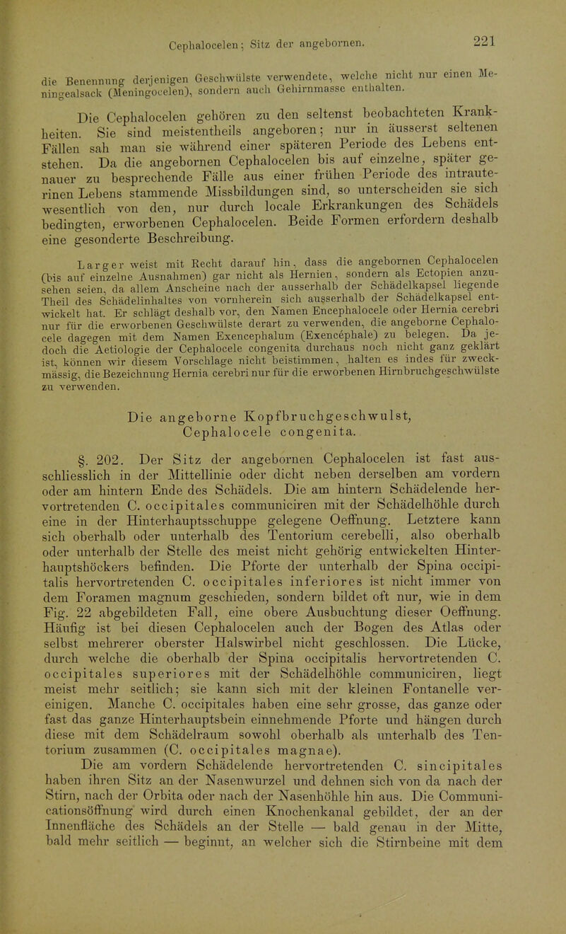 Cephalocelen; Sitz der angebornen. die Benennung derjenigen Geschwülste verwendete, welche nicht nur einen Me- ningealsack (Meningocelen), sondern auch Gehirnmasse enthalten. Die Cephalocelen gehören zu den seltenst beobachteten Krank- heiten. Sie sind meistentheils angeboren; nur in äusserst seltenen Fällen sah man sie während einer späteren Periode des Lebens ent- stehen. Da die angebornen Cephalocelen bis auf einzelne, später ge- nauer zu besprechende Fälle aus einer frühen Periode des intraute- rinen Lebens stammende Missbildungen sind, so unterscheiden sie sich wesentlich von den, nur durch locale Erkrankungen des Schädels bedingten, erworbenen Cephalocelen. Beide Formen erfordern deshalb eine gesonderte Beschreibung. L arg er weist mit Recht darauf hin, dass die angebornen Cephalocelen (bis auf einzelne Ausnahmen) gar nicht als Hernien, sondern als Ectopien anzu- sehen seien, da allem Anscheine nach der ausserhalb der Schadelkapsel liegende Theil des Schädelinhaltes von vornherein sich ausserhalb der Schädelkapsel ent- wickelt hat. Er schlägt deshalb vor, den Namen Encephalocele oder Hernia cerebri nur für die erworbenen Geschwülste derart zu verwenden, die angeborne Cephalo- cele dagegen mit dem Namen Exencephalum (Exencephale) zu belegen. Da je- doch die Aetiologie der Cephalocele congenita durchaus noch nicht ganz geklärt ist, können wir diesem Vorschlage nicht beistimmen, halten es indes für zweck- mässig, die Bezeichnung Hernia cerebri nur für die erworbenen Hirnbruchgeschwülste zu verwenden. Die angeborne Kopfbruchgeschwulst, Cephalocele congenita. §. 202. Der Sitz der angebornen Cephalocelen ist fast aus- schliesslich in der Mittellinie oder dicht neben derselben am vordem oder am hintern Ende des Schädels. Die am hintern Schädelende her- vortretenden C. occipitales communiciren mit der Schädelhöhle durch eine in der Hinterhauptsschuppe gelegene Oeifnung, Letztere kann sich oberhalb oder unterhalb des Tentoriura cerebelli, also oberhalb oder unterhalb der Stelle des meist nicht gehörig entwickelten Hinter- hauptshöckers befinden. Die Pforte der unterhalb der Spina occipi- talis hervortretenden C. occipitales inferiores ist nicht immer von dem Foramen magnum geschieden, sondern bildet oft nur, wie in dem Fig. 22 abgebildeten Fall, eine obere Ausbuchtung dieser Oeifnung. Häufig ist bei diesen Cephalocelen auch der Bogen des Atlas oder selbst mehrerer oberster Halswirbel nicht geschlossen. Die Lücke, durch welche die oberhalb der Spina occipitalis hervortretenden C. occipitales superiores mit der Schädelhöhle communiciren, liegt meist mehr seitlich; sie kann sich mit der kleinen Fontanelle ver- einigen. Manche C. occipitales haben eine sehr grosse, das ganze oder fast das ganze Hinterhauptsbein einnehmende Pforte und hängen durch diese mit dem Schädelraum sowohl oberhalb als unterhalb des Ten- torium zusammen (C. occipitales magnae). Die am vordem Schädelende hervortretenden C. sincipitales haben ihren Sitz an der Nasenwurzel und dehnen sich von da nach der Stirn, nach der Orbita oder nach der Nasenhöhle hin aus. Die Communi- cationsöffnung wird durch einen Knochenkanal gebildet, der an der Innenfläche des Schädels an der Stelle — bald genau in der Mitte, bald mehr seitlich — beginnt, an welcher sich die Stirnbeine mit dem