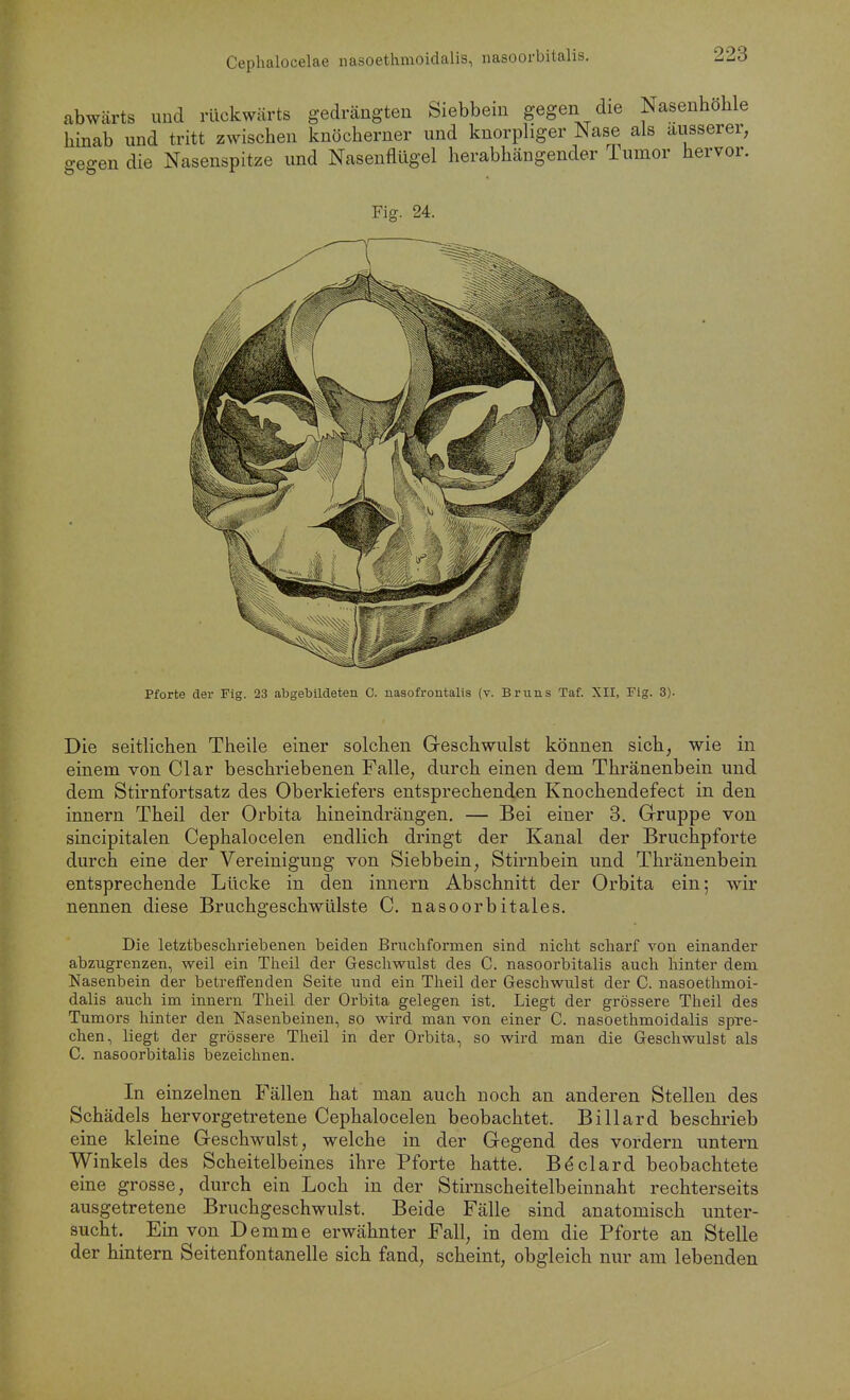 Cephalocelae nasoetlimoidalis, iiasoorbitalis. abwärts und rückwärts gedrängten Siebbem gegen die Nasenhohle hinab und tritt zwischen knöcherner und knorphger Nase als äusserer, •egen die Nasenspitze und Nasenflügel herabhängender Tumor hervor. ö Fig. 24. Pforte der Fig. 23 abgebildeten C. nasofrontalis (v. Bruns Taf. XII, Flg. 3). Die seitlichen Theile einer solchen Geschwulst können sich, wie in einem von Clar beschriebenen Falle, durch einen dem Thränenbein und dem Stirnfortsatz des Oberkiefers entsprechenden Knochendefect in den innern Theil der Orbita hineindrängen. — Bei einer 3. Gruppe von sincipitalen Cephalocelen endlich dringt der Kanal der Bruchpforte durch eine der Vereinigung von Siebbein, Stirnbein und Thränenbein entsprechende Lücke in den innern Abschnitt der Orbita ein; wir nennen diese Bruchgeschwülste C. nasoorbitales. Die letztbescliriebenen beiden Bnichformen sind nicht scharf von einander abzugrenzen, weil ein Theil der Geschwulst des C. nasoorbitalis auch hinter dem Nasenbein der betrelTenden Seite und ein Theil der Geschwulst der C. nasoethmoi- dalis auch im innern Theil der Orbita gelegen ist. Liegt der grössere Theil des Tumors hinter den Nasenbeinen, so wird man von einer C. nasoethmoidalis spre- chen, liegt der grössere Theil in der Orbita, so wird man die Geschwulst als C. nasoorbitalis bezeichnen. In einzelnen Fällen hat man auch noch an anderen Stellen des Schädels hervorgetretene Cephalocelen beobachtet. Billard beschrieb eine kleine Geschwulst, welche in der Gegend des vordem untern Winkels des Scheitelbeines ihre Pforte hatte. Böclard beobachtete eine grosse, durch ein Loch in der Stirnscheitelbeinnaht rechterseits ausgetretene Bruchgeschwulst. Beide Fälle sind anatomisch unter- sucht. Ein von Demme erwähnter Fall, in dem die Pforte an Stelle der hintern Seitenfontanelle sich fand, scheint, obgleich nur am lebenden
