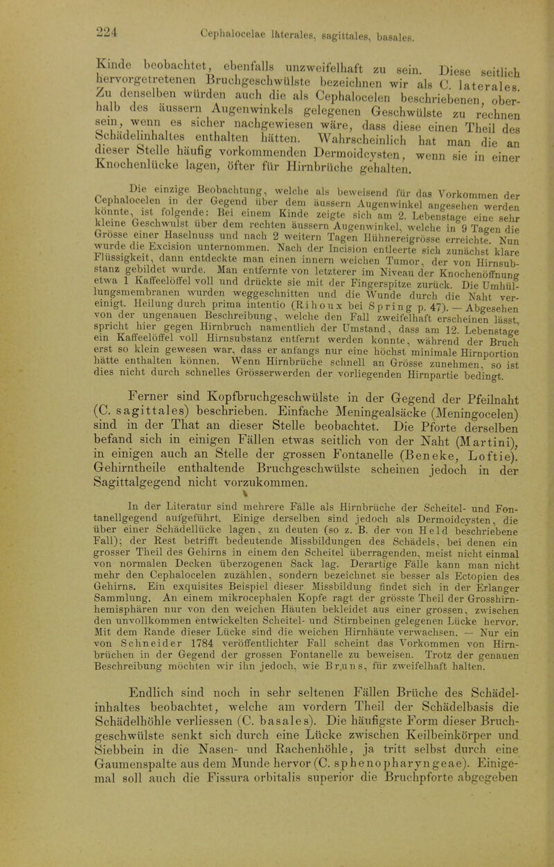 Cephalocelae läterales, sagittales, basales. Kinde beobachtet, ebenfalls unzweifelhaft zu sein. Diese seitlich hervorgetretenen Bruchgeschwülste bezeichnen wir als C laterales Zu denselben würden auch die als Cephalocelen beschriebenen ober- halb des äussern Augenwinkels gelegenen Geschwülste zu rechnen sein wenn es sicher nachgewiesen wäre, dass diese einen Theil des bchadelmhaltes enthalten hätten. Wahrscheinlich hat man die an dieser btelle häufig vorkommenden Dermoidcysten, wenn sie in einer Knochenlücke lagen, öfter für liirnbrüche gehalten. Die einzige Beobachtung, welche als beweisend für das Vorkommen der Cephalocelen in der Gegend über dem äussern Augenwinkel angesehen werden konnte ist folgende: Bei einem Kinde zeigte sicli am 2. Lebenltage eine seli kleine Geschwulst über dem rechten äussern Augenwinkel, welche in 9 Taeen die Grosse einer Haselnuss und nach 2 weitern Tagen Hühnereigrösse erreichte Nun wurde die Excision unternommen. Nach der Incision entleerte sich zunächst' klare l-hissigkeit, dann entdeckte man einen innern weichen Tumor, der von Hirnsub stanz gebildet wurde. Man entfernte von letzterer im Niveau der Knochenöffnune etwa 1 Kaffeelöffel voll und drückte sie mit der Fingerspitze zurück Die Umhül- lungsmembranen wurden weggeschnitten und die Wunde durch die Naht ver einigt. Heilung durch prima intentio (Rihoux bei Spring p. 47) — Abgesehen von der ungenauen Beschreibung, welche den Fall zweifelhaft erscheinen lässt spricht hier gegen Hirnbruch namentlich der Umstand, dass am 12. Lebenstaee ein Kaffeelöffel voll Hirnsubstanz entfernt werden konnte, während der Bruch erst so klein gewesen war, dass er anfangs nur eine höchst minimale Hirnportion hätte enthalten können. Wenn Hirnbrüche schnell an Grösse zunehmen so ist dies nicht durch schnelles Grösserwerden der vorliegenden Hirnpartie bedingt. Ferner sind Kopfbruchgeschwülste in der Gegend der Pfeilnaht (C. sagittales) beschrieben. Einfache Meningealsäcke (Meningocelen) sind in der That an dieser Stelle beobachtet. Die Pforte derselben befand sich in einigen Fällen etwas seitlich von der Naht (Martini), in einigen auch an Stelle der grossen Fontanelle (Beneke, Loftie)! Gehirntheile enthaltende Bruchgeschwülste scheinen jedoch in der Sagittalgegend nicht vorzukommen. In der Literatur sind mehrere Fälle als Hirnbrüche der Scheitel- und Fon- tanellgegend aufgeführt. Einige derselben sind jedoch als Dermoidcysten, die über einer Schädellücke lagen, zu deuten (so z. B. der von Held beschriebene Fall); der Rest betrifft bedeutende Missbildungen des Schädels, bei denen ein grosser Theil des Gehirns in einem den Scheitel überragenden, meist nicht einmal von normalen Decken überzogenen Sack lag. Derartige Fälle kann man nicht mehr den Cephalocelen zuzählen, sondern bezeichnet sie besser als Ectopien des Gehirns. Ein exquisites Beispiel dieser Missbildung findet sich in der Erlanger Sammlung. An einem mikrocephalen Kopfe ragt der grösste Theil der Grosshirn- hemisphären nur von den weichen Häuten bekleidet aus einer grossen, zwischen den unvollkommen entwickelten Scheitel- und Stirnbeinen gelegenen Lücke hervor. Mit dem Rande dieser Lücke sind die weichen Hirnhäute verwachsen. — Nur ein von Schneider 1784 veröffentlichter Fall scheint das Vorkommen von Hirn- brüchen in der Gegend der grossen Fontanelle zu beweisen. Trotz der genauen Beschreibung möchten wir ihn jedoch, wie Br.uns, für zweifelhaft halten. Endlich sind noch in sehr seltenen Fällen Brüche des Schädel- inhaltes beobachtet, welche am vordem Theil der Schädelbasis die Schädelhöhle verliessen (C. basales). Die häufigste Form dieser Bruch- geschwülste senkt sich durch eine Lücke zwischen Keilbeinkörper und Siebbein in die Nasen- und Rachenhöhle, ja tritt selbst durch eine Gaumenspalte aus dem Munde hervor (C. sphenopharyngeae). Einige- mal soll auch die Fissura orbitalis superior die Bruchpforte abgegeben