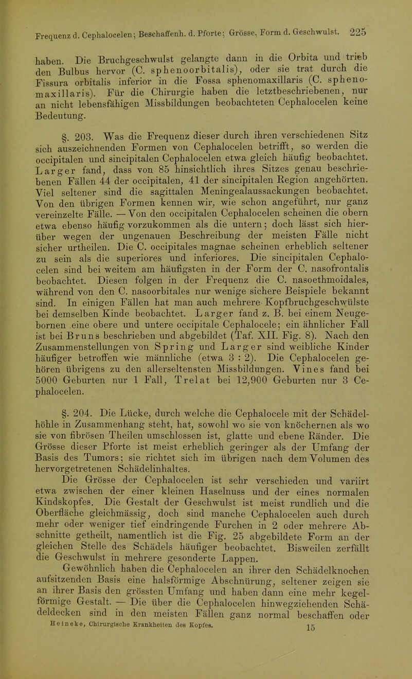 haben. Die Bruchgeschwulst gelangte dann in die Orbita und trieb den Bulbus hervor (C. sphenoorbitalis), oder sie trat durch die Fissura orbitalis inferior in die Fossa sphenomaxillaris (C. spheno- maxillari s). Füi' die Chirurgie haben die letztbeschriebenen nur an nicht lebensfähigen Missbildungen beobachteten Cephalocelen keine Bedeutung. §. 203. Was die Frequenz dieser durch ihren verschiedenen Sitz sich auszeichnenden Formen von Cephalocelen betriiFt, so werden die occipitalen und sincipitalen Cephalocelen etwa gleich häufig beobachtet. L arg er fand, dass von 85 hinsichtlich ihres Sitzes genau beschrie- benen Fällen 44 der occipitalen, 41 der sincipitalen Region angehörten. Viel seltener sind die sagittalen Meningealaussackungen beobachtet. Von den übrigen Formen kennen wir, wie schon angeführt, nur ganz vereinzelte Fälle. — Von den occipitalen Cephalocelen scheinen die obern etwa ebenso häufig vorzukommen als die untern; doch lässt sich hier- über wegen der ungenauen Beschreibung der meisten Fälle nicht sicher urtheilen. Die C. occipitales magnae scheinen erheblich seltener zu sein als die superiores und inferiores. Die sincipitalen Cephalo- celen sind bei weitem am häufigsten in der Form der C. nasofrontalis beobachtet. Diesen folgen in der Frequenz die C. nasoethmoidales, während von den C. nasoorbitales nur wenige sichere Beispiele bekannt sind. In einigen Fällen hat man auch mehrere Kopfbruchgeschwülste bei demselben Kinde beobachtet. Larger fand z. B. bei einem Neuge- bornen eine obere und untere occipitale Cephalocele; ein ähnlicher Fall ist bei Bruns beschrieben und abgebildet (Taf. XII. Fig. 8). Nach den Zusammenstellungen von Spring und Larg er sind weibliche Kinder häufiger betroffen wie männliche (etwa 3 : 2). Die Cephalocelen ge- hören übrigens zu den allerseltensten Missbildüngen. Vines fand bei 5000 Geburten nur 1 Fall, Trelat bei 12,900 Geburten nur 3 Ce- phalocelen. §. 204. Die Lücke, durch welche die Cephalocele mit der Schädel- höhle in Zusammenhang steht, hat, sowohl wo sie von knöchernen als wo sie von fibrösen Theilen umschlossen ist, glatte und ebene Ränder. Die Grösse dieser Pforte ist meist erheblich geringer als der Umfang der Basis des Tumors; sie richtet sich im übrigen nach dem Volumen des hervorgetretenen Schädelinhaltes. Die Grösse der Cephalocelen ist sehr verschieden und variirt etwa zwischen der einer kleinen Haselnuss und der eines normalen Kindskopfes. Die Gestalt der Geschwulst ist meist rundlich und die Oberfläche gleichmässig, doch sind manche Cephalocelen auch durch mehr oder weniger tief eindringende Furchen in 2 oder mehrere Ab- schnitte getheilt, namentlich ist die Fig. 25 abgebildete Form an der gleichen Stelle des Schädels häufiger beobachtet. Bisweilen zerfällt die Geschwulst in mehrere gesonderte Lappen. Gewöhnlich haben die Cephalocelen an ihrer den Schädelknochen aufsitzenden Basis eine halsförmige Abschnürung, seltener zeigen sie an ihrer Basis den grössten Umfang und haben dann eine mehr kegel- förmige Gestalt. — Die über die Cephalocelen hinwegziehenden Schä- deldecken sind in den meisten Fällen ganz normal beschaffen oder Heineke, Chirurgische Krankheiten des Kopfes. 11: