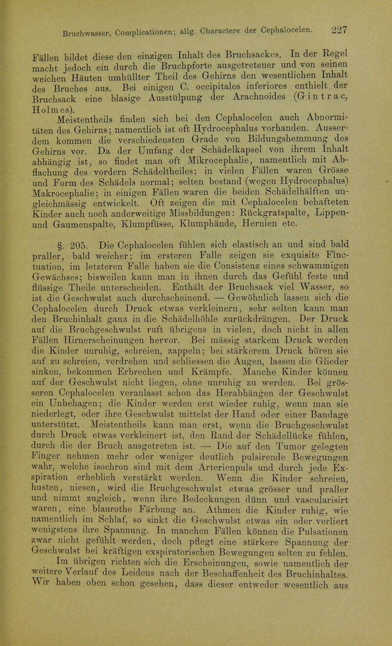 Fällen bildet diese den einzigen Inhalt des Bruchsackes. In der Regel macht jedoch ein durch die Bruchpforte ausgetretener und von seinen weichen Häuten umhüllter Theil des Gehirns den wesentlichen Inhalt des Bruches aus. Bei einigen C. occipitales inferiores enthielt der Bruchsack eine blasige Ausstülpung der Arachnoides (Gintrac, Holmes). Meistentheils finden sich bei den Cephalocelen auch Abnormi- täten des Gehirns; namentlich ist oft Hydrocephalus vorhanden. Ausser- dem kommen die verschiedensten Grade von Bildungshemmung des Gehirns vor. Da der Umfang der Schädelkapsel von ihrem Inhalt abhängig ist, so findet man oft Mikrocephalie, namentlich mit Ab- flachung des vordem Schädeltheiles; in vielen Fällen waren Grösse und Form des Schädels normal; selten bestand (wegen Hydrocephalus) Makrocephalie; in einigen Fällen waren die beiden Schädelhälften un- gleichmässig entwickelt. Oft zeigen die mit Cephalocelen behafteten Kinder auch noch anderweitige Missbildungen: Rückgratspalte, Lippen- und Gaumenspalte, Klumpfüsse, Klumphände, Hernien etc. §. 205. Die Cephalocelen fühlen sich elastisch an und sind bald praller, bald weicher; im ersteren Falle zeigen sie exquisite Fluc- tuation, im letzteren Falle haben sie die Consistenz eines schwammigen Gewächses; bisweilen kann man in ihnen durch das Gefühl feste und flüssige Theile unterscheiden. Enthält der Bruchsack viel Wasser, so ist die Geschwulst auch durchscheinend. — Gewöhnlich lassen sich die Cephalocelen durch Druck etwas verkleinern, sehr selten kann man den Bruchinhalt ganz in die Schädelhöhle zurückdrängen. Der Druck auf die Bruchgeschwulst ruft übrigens in vielen, doch nicht in allen Fällen Hirnerscheinungen hervor. Bei mässig starkem Druck werden die Kinder unruhig, schreien, zappeln; bei stärkerem Druck hören sie auf zu schreien, verdrehen und schliessen die Augen, lassen die Glieder sinken, bekommen Erbrechen und Krämpfe. Manche Kinder können auf der Geschwulst nicht liegen, ohne unruhig zu werden. Bei grös- seren Cephalocelen veranlasst schon das Herabhängen der Geschwulst ein Unbehagen; die Kinder werden erst wieder ruhig, wenn man sie niederlegt, oder ihre Geschwulst mittelst der Hand oder einer Bandage unterstützt. Meistentheils kann man erst, wenn die Bruchgeschwulst durch Druck etwas verkleinert ist, den Rand der Schädellücke fühlen, durch die der Bruch ausgetreten ist. — Die auf den Tumor gelegten Finger nehmen mehr oder weniger deutlich pulsirende Bewegungen wahr, welche isochron sind mit dem Arterienpuls und durch jede Ex- spiration erheblich verstärkt werden. Wenn die Kinder schreien, husten, niesen, wird die Bruchgeschwulst etwas grösser und praller und nimmt zugleich, wenn ihre Bedeckungen dünn und vascularisirt waren, eine blaurothe Färbung an. Athmen die Kinder ruhig, wie namentlich im Schlaf, so sinkt die Geschwulst etwas ein oder verliert wenigstens ihre Spannung. In manchen Fällen können die Pulsationen zwar nicht gefühlt werden, doch pflegt eine stärkere Spannung der Geschwulst bei kräftigen exspiratorischen Bewegungen selten zu fehlen. Im übrigen richten sich die Erscheinungen, sowie namentlich der weitere Verlauf des Leidens nach der Beschaff'enheit des Bruchinhaltes. Wir haben oben schon gesehen, dass dieser entweder wesentlich aus