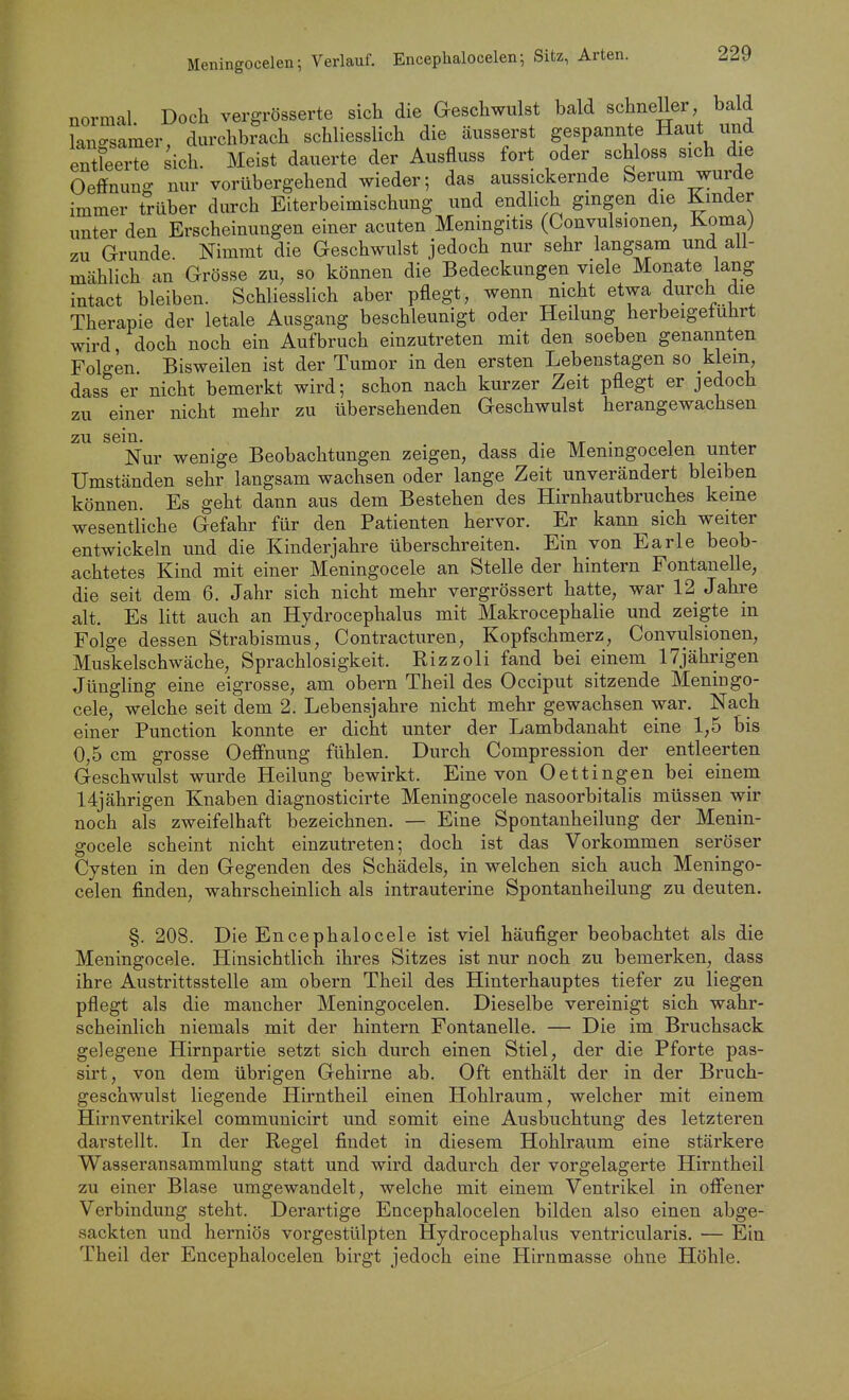 Meningocelen; Verlauf. Encephalocelen •, Sitz, Arten. normal Doch vergrösserte sich die Geschwulst bald schneller bald langsamer, durchbrach schliesslich die äusserst gespannte Haut und entleerte sich. Meist dauerte der Ausfluss fort oder schloss sich die Oeffnung nur vorübergehend wieder; das aussickernde Serum wurde immer trüber durch Eiterbeimischung und endlich gingen die Kinder unter den Erscheinungen einer acuten Meningitis (Convulsionen, Koma) zu Grunde Nimmt die Geschwulst jedoch nur sehr langsam und all- mählich an Grösse zu, so können die Bedeckungen viele Monate lang intact bleiben. Schliesslich aber pflegt, wenn nicht etwa durch die Therapie der letale Ausgang beschleunigt oder Heilung herbeigeführt wird doch noch ein Aufbruch einzutreten mit den soeben genannten Folgen Bisweilen ist der Tumor in den ersten Lebenstagen so klein dass er nicht bemerkt wird; schon nach kurzer Zeit pflegt er jedoch zu einer nicht mehr zu übersehenden Geschwulst herangewachsen zu sem. Nur wenige Beobachtungen zeigen, dass die Meningocelen unter Umständen sehr langsam wachsen oder lange Zeit unverändert bleiben können. Es geht dann aus dem Bestehen des Hirnhautbruches keine wesentliche Gefahr für den Patienten hervor. Er kann sich weiter entwickeln und die Kinderjahre überschreiten. Ein von Earle beob- achtetes Kind mit einer Meningocele an Stelle der hintern Fontanelle, die seit dem 6. Jahr sich nicht mehr vergrössert hatte, war 12 Jahre alt. Es litt auch an Hydrocephalus mit Makrocephalie und zeigte in Folge dessen Strabismus, Contracturen, Kopfschmerz, Convulsionen, Muskelschwäche, Sprachlosigkeit. Rizzoli fand bei einem 17jährigen Jüngling eine eigrosse, am obern Theil des Occiput sitzende Meningo- cele, welche seit dem 2. Lebensjahre nicht mehr gewachsen war. Nach einer Function konnte er dicht unter der Lambdanaht eine 1,5 bis 0,5 cm grosse OefFnung fühlen. Durch Compression der entleerten Geschwulst wurde Heilung bewirkt. Eine von Dettingen bei einem 14jährigen Knaben diagnosticirte Meningocele nasoorbitalis müssen wir noch als zweifelhaft bezeichnen. — Eine Spontanheilung der Menin- gocele scheint nicht einzutreten; doch ist das Vorkommen seröser Cysten in den Gegenden des Schädels, in welchen sich auch Meningo- celen finden, wahrscheinlich als intrauterine Spontanheilung zu deuten. §. 208. Die Encephalocele ist viel häufiger beobachtet als die Meningocele. Hinsichtlich ihres Sitzes ist nur noch zu bemerken, dass ihre Austrittsstelle am obern Theil des Hinterhauptes tiefer zu liegen pflegt als die mancher Meningocelen. Dieselbe vereinigt sich wahr- scheinlich niemals mit der hintern Fontanelle. — Die im Bruchsack gelegene Hirnpartie setzt sich durch einen Stiel, der die Pforte pas- sirt, von dem übrigen Gehirne ab. Oft enthält der in der Bruch- geschwulst liegende Hirntheil einen Hohlraum, welcher mit einem Hirnventrikel communicirt und somit eine Ausbuchtung des letzteren darstellt. In der Regel findet in diesem Hohlraum eine stärkere Wasseransammlung statt und wird dadurch der vorgelagerte Hirntheil zu einer Blase umgewandelt, welche mit einem Ventrikel in offener Verbindung steht. Derartige Encephalocelen bilden also einen abge- sackten und herniös vorgestülpten Hydrocephalus ventricularis. — Ein Theil der Encephalocelen birgt jedoch eine Hirnmasse ohne Höhle.