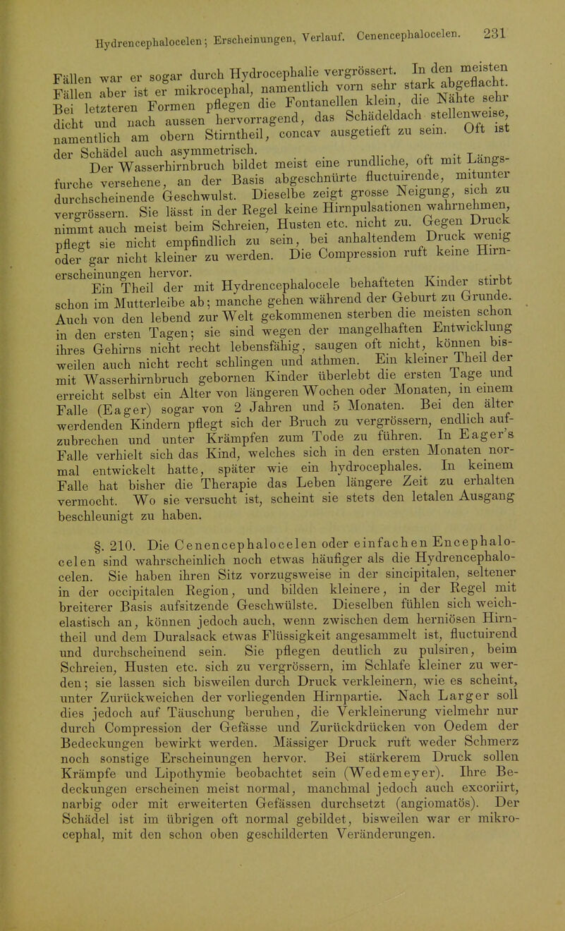 Fällen war er sogar durch Hydrocephalie vergrössert. In den meisten Fällen Tber Tst ef mikrocephal, namentlich vorn sehr Btark abgeflacht. Be Tetzteren Formen pflegen die Fontanellen klein die Nahte sehr Seht  ch aussen%e?vorragend, das Schädeldach Btellenweise namentlich am obern Stirntheil, concav ausgetieft zu sem. Oft ist der Schädel auch asymmetrisch. _ . ff T «nxr«- Der Wasserhirnbruch bildet meist eme rundliche, oft mit Längs furche versehene, an der Basis abgeschnürte fluctmrende, mitunter durchscheinende Geschwulst. Dieselbe zeigt grosse Neigung, sich zu vergrössern. Sie lässt in der Regel keine Hirnpulsationen wahrnehmen nimmtauch meist beim Schreien, Husten etc. nicht zu. GegenJDruck pflegt sie nicht empfindlich zu sein, bei anhaltendem Druck wenig oder gar nicht kleiner zu werden. Die Compression ruft keine Hirn- erschemimgen^hei^vor.^^^ Hydrencephalocele behafteten Kinder stirbt schon im Mutterleibe ab; manche gehen während der Geburt zu Grunde. Auch von den lebend zur Welt gekommenen sterben die meisten schon in den ersten Tagen; sie sind wegen der mangelhaften Entwicklung ihres Gehirns nicht recht lebensfähig, saugen oft mcht, kömien bis- weilen auch nicht recht schlingen und athmen. Em kiemer Theil der mit Wasserhirnbruch gebornen Kinder überlebt die ersten läge und erreicht selbst ein Alter von längeren Wochen oder Monaten, m einem Falle (Eager) sogar von 2 Jahren und 5 Monaten. Bei den alter werdenden Kindern pflegt sich der Bruch zu vergrössern, endlich auf- zubrechen und unter Krämpfen zum Tode zu führen. In Eager s Falle verhielt sich das Kind, welches sich in den ersten Monaten nor- mal entwickelt hatte, später wie ein hydrocephales. In keinem Falle hat bisher die Therapie das Leben längere Zeit zu erhalten vermocht. Wo sie versucht ist, scheint sie stets den letalen Ausgang beschleunigt zu haben, §. 210. Die Cenencephalocelen oder einfachen Encephalo- celen sind wahrscheinlich noch etwas häufiger als die Hydrencephalo- celen. Sie haben ihren Sitz vorzugsweise in der sincipitalen, seltener in der occipitalen Region, und bilden kleinere, in der Regel mit breiterer Basis aufsitzende Geschwülste. Dieselben fühlen sich weich- elastisch an, können jedoch auch, wenn zwischen dem herniösen Hirn- theil und dem Duralsack etwas Flüssigkeit angesammelt ist, fluctuirend und durchscheinend sein. Sie pflegen deutlich zu pulsiren, beim Schreien, Husten etc. sich zu vergrössern, im Schlafe kleiner zu wer- den ; sie lassen sich bisweilen durch Druck verkleinern, wie es scheint, unter Zurückweichen der vorliegenden Hirnpartie. Nach Larger soll dies jedoch auf Täuschung beruhen, die Verkleinerung vielmehr nur durch Compression der Gefässe und Zurückdrücken von Oedem der Bedeckungen bewirkt werden. Massiger Druck ruft weder Schmerz noch sonstige Erscheinungen hervor. Bei stärkerem Druck sollen Krämpfe und Lipothymie beobachtet sein (Wedemeyer). Ihre Be- deckungen erscheinen meist normal, manchmal jedoch auch excoriirt, narbig oder mit erweiterten Gefässen durchsetzt (angiomatös). Der Schädel ist im übrigen oft normal gebildet, bisweilen war er mikro- cephal, mit den schon oben geschilderten Veränderungen.