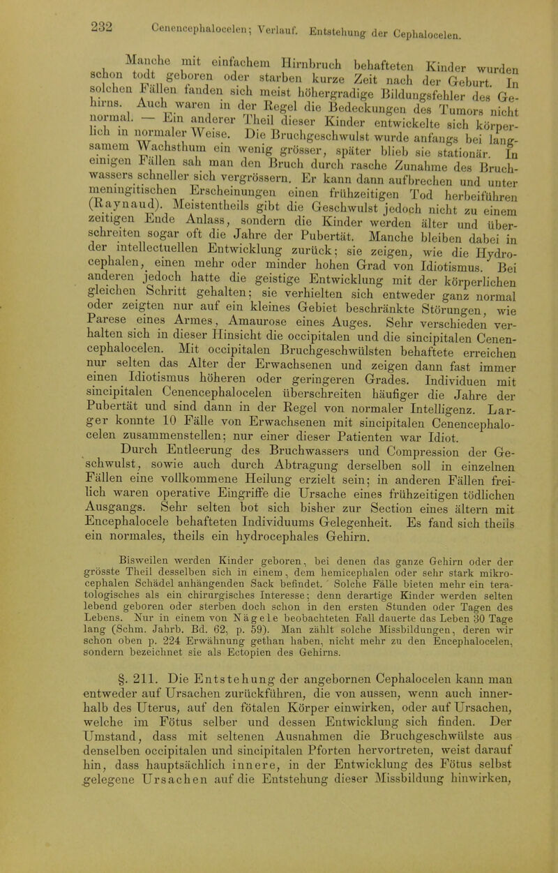 Manche mit einfachem Hirnbruch behafteten Kinder wurden schon todt geboren oder starben kurze Zeit nach der Geburt In solchen 1 allen fanden sich meist höhergradige Bildungsfehler des Ge- hn-ns. Auch waren m der Regel die Bedeckungen des Tumors nicht normal. - Em anderer Theil dieser Kinder entwickelte sich kö^er^ hch m normaler Weise. Die Bruchgeschwulst wurde anfangs bei lang- samem Wachsthum em wenig grösser, später blieb sie stationär In emigen Italien sah man den Bruch durch rasche Zunahme des Bruch- wassers schneller sich vergrössern. Er kann dann aufbrechen und unter menmgitischen Erscheinungen einen frühzeitigen Tod herbeiführen (Kaynaud). Meistentheils gibt die Geschwulst jedoch nicht zu einem zeitigen Ende Anlass, sondern die Kinder werden älter und über- schreiten sogar oft die Jahre der Pubertät. Manche bleiben dabei in der mtellectuellen Entwicklung zurück; sie zeigen, wie die Hydro- cephalen, einen mehr oder minder hohen Grad von Idiotismus Bei anderen jedoch hatte die geistige Entwicklung mit der körperlichen gleichen Schritt gehalten; sie verhielten sich entweder ganz normal oder zeigten nur auf ein kleines Gebiet beschränkte Störungen, wie Parese eines Armes, Amaurose eines Auges. Sehr verschieden ver- halten sich in dieser Hinsicht die occipitalen und die sincipitalen Cenen- cephalocelen. Mit occipitalen Bruchgeschwülsten behaftete erreichen nur selten das Alter der Erwachsenen und zeigen dann fast immer einen ^ Idiotismus höheren oder geringeren Grades. Individuen mit sincipitalen Cenencephalocelen überschreiten häufiger die Jahre der Pubertät und sind dann in der Regel von normaler Intelligenz. Lar- ger konnte 10 Fälle von Erwachsenen mit sincipitalen Cenencephalo- celen zusammenstellen; nur einer dieser Patienten war Idiot. Durch Entleerung des Bruchwassers und Compression der Ge- schwulst, sowie auch durch Abtragung derselben soll in einzelnen Fällen eine vollkommene Heilung erzielt sein; in anderen Fällen frei- lich waren operative Eingriffe die Ursache eines frühzeitigen tödlichen Ausgangs. Sehr selten bot sich bisher zur Section eines ältern mit Encephalocele behafteten Individuums Gelegenheit. Es fand sich theils ein normales, theils ein hydrocephales Gehirn. Bisweilen werden Kinder geboren, bei denen das ganze Gehirn oder der grösste Theil desselben sich in einem, dem liemicephalen oder sehr stark mikro- cephalen Schädel anhängenden Sack befindet. ' Solche Fälle bieten mehr ein tera- tologisches als ein chirargisches Interesse; denn derartige Kinder werden selten lebend geboren oder sterben doch schon in den ersten Stunden oder Tagen des Lebens. Nur in einem von Nägele beobachteten Fall dauerte das Leben 30 Tage lang (Schm. Jahrb. Bd. 62, p. 59). Man zählt solche Missbildungen, deren wir schon oben p. 224 Erwähnung gethan haben, nicht mehr zu den Encephalocelen, sondern bezeichnet sie als Ectopien des Gehirns. §. 211. Die Entstehung der angebornen Cephalocelen kann man entweder auf Ursachen zurückführen, die von aussen, wenn auch inner- halb des Uterus, auf den fötalen Körper einwirken, oder auf Ursachen, welche im Fötus selber und dessen Entwicklung sich finden. Der Umstand, dass mit seltenen Ausnahmen die Bruchgeschwülste aus denselben occipitalen und sincipitalen Pforten hervortreten, weist darauf hin, dass hauptsächlich innere, in der Entwicklung des Fötus selbst .gelegene Ursachen auf die Entstehung dieser Missbildung hinwirken.