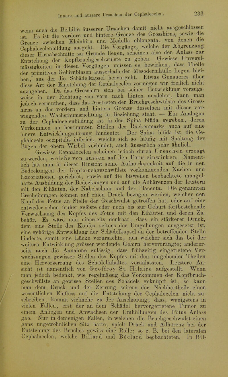 Innere und äussere Ursachen der Cephalocelen. wenn auch die Beihilfe äusserer Ursachen damit nicht ausgeschlossen ist Es ist die vordere und hintere Grenze des Grosshirns, sowie die Grenze zwischen Kleinhirn und Medulla oblongata, von denen die Cephalocelenbildung ausgeht. Die Vorgänge, welche der Abgrenzung dieser Hirnabschnitte zu Grunde liegen, scheinen also den Anlass zur Entstehung der Kopfbruchgeschwülste zu geben. Gewisse Unregel- mässigkeiten in diesen Vorgängen müssen es bewirken, dass Theile der primitiven Gehirnblasen ausserhalb der Mesodermhülle liegen blei- ben aus der die Schädelkapsel hervorgeht. Etwas Genaueres über diese Art der Entstehung der Cephalocelen vermögen wir freilich nicht anzugeben. Da das Grosshirn sich bei seiner Entwicklung vorzugs- weise in der Richtung von vorn nach hinten ausdehnt, kann man jedoch vermuthen, dass das Austreten der Bruchgeschwülste des Gross- hirns an der vordem und hintern Grenze desselben mit dieser vor- wiegenden Wachsthumsrichtung in Beziehung steht. — Ein Analogon zu der Cephalocelenbildung ist in der Spina bifida gegeben, deren Vorkommen an bestimmten Stellen des Rückenmarks auch auf eine innere Entwicklungsstörung hindeutet. Der Spina bifida ist die Ce- phalocele occipitalis inferior, welche sich so häufig mit Spaltung der Bögen der obern Wirbel verbindet, auch äusserlich sehr ähnlich. Gewisse Cephalocelen scheinen jedoch durch Ursachen erzeugt zu werden, welche von aussen auf den Fötus einwirken. Nament- lich hat man in dieser Hinsicht seine Aufmerksamkeit auf die in den Bedeckungen der Kopfbruchgeschwülste vorkommenden Narben und Excoriationen gerichtet, sowie auf die bisweilen beobachtete mangel- hafte Ausbildung der Bedeckungen und auf die Adhärenzen der letztern mit den Eihäuten, der Nabelschnur imd der Placenta. Die genannten Erscheinungen können auf einen Druck bezogen werden, welcher den Kopf des Fötus an Stelle der Geschwulst getroffen hat, oder auf eine entweder schon früher gelöste oder noch bis zur Geburt fortbestehende Verwachsung des Kopfes des Fötus mit den Eihäuten und deren Zu- behör. Es wäre nun einerseits denkbar, dass ein stärkerer Druck, dem eine Stelle des Kopfes seitens der Umgebungen ausgesetzt ist, eine gehörige Entwicklung der Schädelkapsel au der betreffenden Stelle hinderte, somit eine Lücke verursachte, aus welcher sich das bei der weitern Entwicklung grösser werdende Gehirn hervordrängte; anderer- seits auch die Annahme zulässig, dass frühzeitig eingetretene Ver- wachsungen gewisser Stellen des Kopfes mit den umgebenden Theilen eine Hervorzerrung des Schädelinhaltes veranlassten. Letztere An- sicht ist namentlich von Geoffroy St. Hilaire aufgestellt. Wenn man jedoch bedenkt, wie regelmässig das Vorkommen der Kopfbruch- geschwülste an gewisse Stellen des Schädels geknüpft ist, so kann man dem Druck und der Zerrung seitens der Nachbartheile einen wesentlichen Einfluss auf die Entstehung der Cephalocelen nicht zu- schreiben, kommt vielmehr zu der Anschauung, dass, wenigstens in vielen Fällen, erst der an dem Schädel hervorgetretene Tumor zu einem Anliegen und Anwachsen der Umhüllungen des Fötus Anlass gab. Nur in denjenigen Fällen, in welchen die Bruchgeschwulst einen ganz ungewöhnlichen Sitz hatte, spielt Druck und Adhärenz bei der Entstehung des Bruches gewiss eine Rolle; so z. B. bei den lateralen Cephalocelen, welche Billard und Beclard beobachteten. In Bil-