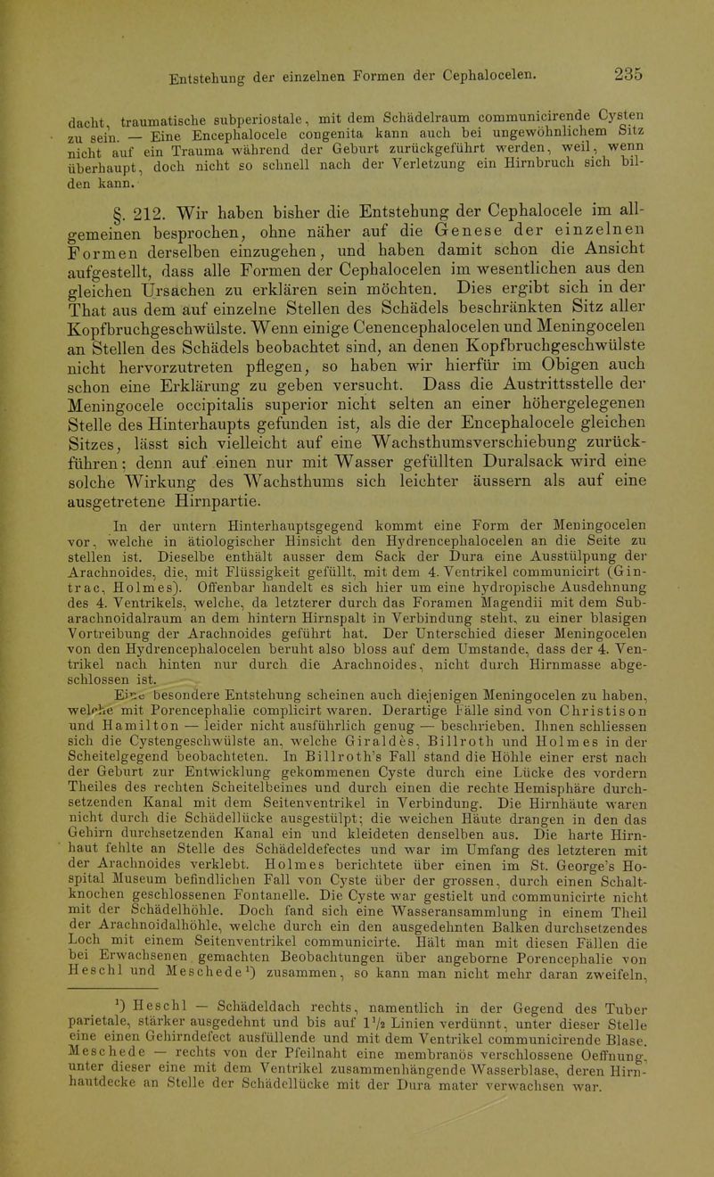 dacht traumatische subperiostale, mit dem Schädelraum communicirende Cj'-sten zu sein. — Eine Encephalocele congenita kann auch bei ungewöhnlichem Sitz nicht auf ein Trauma während der Geburt zurückgeführt werden, weil, wenn überhaupt, doch nicht so schnell nach der Verletzung ein Hirnbruch sich bil- den kann. §. 212. Wir haben bisher die Entstehung der Cephalocele im all- gemeinen besprochen, ohne näher auf die Genese der einzelnen Formen derselben einzugehen, und haben damit schon die Ansicht aufgestellt, dass alle Formen der Cephalocelen im wesentlichen aus den gleichen Ursachen zu erklären sein möchten. Dies ergibt sich in der That aus dem auf einzelne Stellen des Schädels beschränkten Sitz aller Kopfbruchgeschwülste. Wenn einige Cenencephalocelen und Meningocelen an Stellen des Schädels beobachtet sind, an denen Kopfbruchgeschwülste nicht hervorzutreten pflegen, so haben wir hierfür im Obigen auch schon eine Erklärung zu geben versucht. Dass die Austrittsstelle der Meningocele occipitalis superior nicht selten an einer höhergelegenen Stelle des Hinterhaupts gefunden ist, als die der Encephalocele gleichen Sitzes, lässt sich vielleicht auf eine Wachsthumsverschiebung zurück- führen ; denn auf einen nur mit Wasser gefüllten Duralsack wird eine solche Wirkung des Wachsthums sich leichter äussern als auf eine ausgetretene Hirnpartie. In der untern Hinterhauptsgegend kommt eine Form der Meningocelen vor, welche in ätiologischer Hinsicht den Hydrencephalocelen an die Seite zu stellen ist. Dieselbe enthält ausser dem Sack der Dura eine Ausstülpung der Arachnoides, die, mit Flüssigkeit gefüllt, mit dem 4. Ventrikel communicirt (Gin- trac, Holmes). Offenbar handelt es sich hier um eine hydropische Ausdehnung des 4. Ventrikels, welche, da letzterer durch das Foramen Magendii mit dem Sub- arachnoidalraum an dem hintern Hirnspalt in Verbindung steht, zu einer blasigen Vortreibung der Arachnoides geführt hat. Der Unterschied dieser Meningocelen von den Hydrencephalocelen beruht also bloss auf dem Umstände, dass der 4. Ven- trikel nach hinten nur durch die Arachnoides, nicht durch Hirnmasse abge- schlossen ist. Eir:c besondere Entstehung scheinen auch diejenigen Meningocelen zu haben, welche mit Porencephalie complicirt waren. Derartige Fälle sind von Christison und Hamilton — leider nicht ausführlich genug — beschrieben. Ihnen schliessen sich die Cystengeschwülste an, welche Giraldes, Billroth und Holmes in der Scheitelgegend beobachteten. In Billroth's Fall stand die Höhle einer erst nach der Geburt zur Entwicklung gekommenen Cyste durch eine Lücke des vordem Theiles des rechten Scheitelbeines und durch einen die rechte Hemisphäre durch- setzenden Kanal mit dem Seitenventrikel in Verbindung. Die Hirnhäute waren nicht durch die Schädellücke ausgestülpt; die weichen Häute drangen in den das Gehirn durchsetzenden Kanal ein und kleideten denselben aus. Die harte Hirn- haut fehlte an Stelle des Schädeldefectes und war im Umfang des letzteren mit der Arachnoides verklebt. Holmes berichtete über einen im St. George's Ho- spital Museum befindlichen Fall von Cyste über der grossen, durch einen Schalt- knochen geschlossenen Fontanelle. Die Cyste war gestielt und communicirte nicht mit der Schädelhöhle. Doch fand sich eine Wasseransammlung in einem Theil der Arachnoidalhöhle, welche durch ein den ausgedehnten Balken durchsetzendes Loch mit einem Seitenventrikel communicirte. Hält man mit diesen Fällen die bei Erwachsenen gemachten Beobachtungen über angeborne Porencephalie von Heschl und Meschede ^ zusammen, so kann man nicht mehr daran zweifeln, Heschl — Schädeldach rechts, namentlich in der Gegend des Tuber parietale, stärker ausgedehnt und bis auf r/2 Linien verdünnt, unter dieser Stelle eine einen Gehirndefect ausfüllende und mit dem Ventrikel communicirende Blase. Meschede — rechts von der Pfeilnaht eine membranös verschlossene Oeffnung^ unter dieser eine mit dem Ventrikel zusammenhängende Wasserblase, deren Hirn- hautdecke an Stelle der Schädellücke mit der Dura mater verwachsen war.