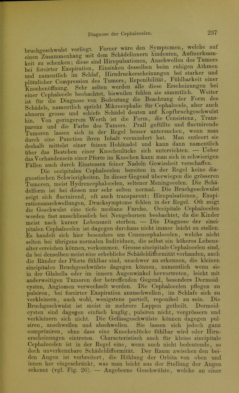Diagnose der Cephalocelen. bruch^eschwulst vorliegt. Ferner wäre den Symptomen welche auf einen Zusammenhang mit dem Schädelinnern hmdeuten Aufmerksam- keit zu schenken; diese sind Hirnpulsationen, Anschwellen des J-umors bei forcirter Exspiration, Einsinken desselben beim ruhigen Athmen und namentlich im Schlaf, Hirndruckerscheinungen bei starker und plötzHcher Compression des Tumors, Reponibilität, Fühlbarkeit einer Knochenöffnung. Sehr selten werden alle diese Erscheinungen bei einer Cephalocele beobachtet, bisweilen fehlen sie sämmtlich. Weiter ist für die Diagnose von Bedeutung die Beachtung der Form des Schädels, namentlich spricht Mikrocephalie für Cephalocele, aber auch abnorm grosse und schiefe Schädel deuten auf Kopfbruchgeschwulst hin Von geringerem Werth ist die Form, die Consistenz, Trans- parenz und die Farbe des Tumors. Prall gefüllte und fluctuirende Tumoren lassen sich in der Regel besser untersuchen, wenn man durch eine Function ihren Inhalt vermindert hat. Man entleert sie deshalb mittelst einer feinen Hohlnadel und kann dann namentlich über das Bestehen einer Knochenlücke sich unterrichten. — Ueber das Vorhandensein einer Pforte im Knochen kann man sich in schwierigen Fällen auch durch Einstossen feiner Nadeln Gewissheit verschaffen.^ Die occipitalen Cephalocelen bereiten in der Regel keine dia- gnostischen Schwierigkeiten. In dieser Gegend überwiegen die grösseren Tumoren, meist Hydrencephalocelen, seltener Meningocelen. Die Schä- delform ist bei diesen nur sehr selten normal. Die Bruchgeschwulst zeigt sich fluctuirend, oft auch transparent; Hirnpulsationen, Exspi- rationsanschwellungen, Drucksymptome fehlen in der Regel. Oft zeigt die Geschwulst eine tiefe mediane Furche. Occipitale Cephalocelen werden fast ausschliesslich bei Neugebornen beobachtet, da die Kinder meist nach kurzer Lebenszeit sterben. — Die Diagnose der sinci- pitalen Cephalocelen ist dagegen durchaus nicht immer leicht zu stellen. Es handelt sich hier besonders um Cenencephalocelen, welche nicht selten bei übrigens normalen Individuen, die selbst ein höheres Lebens- alter erreichen können, vorkommen. Grosse sincipitale Cephalocelen sind, da bei denselben meist eine erhebliche SchädeldifFormität vorhanden, auch die Ränder der Pforte fühlbar sind, unschwer zu erkennen, die kleinen sincipitalen Bruchgeschwülste dagegen können, namentlich wenn sie in der Glabella oder im Innern Augenwinkel hervortreten, leicht mit anderweitigen Tumoren der betreffenden Gegend, besonders Dermoid- cysten, Angiomen verwechselt werden. Die Cephalocelen pflegen zu pulsiren, bei forcirter Exspiration anzuschwellen, im Schlafe sich zu verkleinern, auch wohl, wenigstens partiell, reponibel zu sein. Die Bruchgeschwulst ist meist in mehrere Lappen getheilt. Dermoid- cysten sind dagegen einfach kuglig, pulsiren nicht, vergrössern und verkleinern sich nicht. Die Gefässgeschwülste können dagegen pul- siren, anschwellen und abschwellen. Sie lassen sich jedoch ganz comprimiren, ohne dass eine Knochenlücke fühlbar wird oder Hirn- erscheinungen eintreten. Characteristisch auch für kleine sincipitale Cephalocelen ist in der Regel eine, wenn auch nicht bedeutende, so doch unverkennbare Schädeldifformität. Der Raum zwischen den bei- den Augen ist verbreitert, die Höhlung der Orbita von oben und innen her eingeschränkt, was man leicht aus der Stellung der Augen erkennt (vgl. Fig. 26). — Angeborne Geschwülste, welche an einer