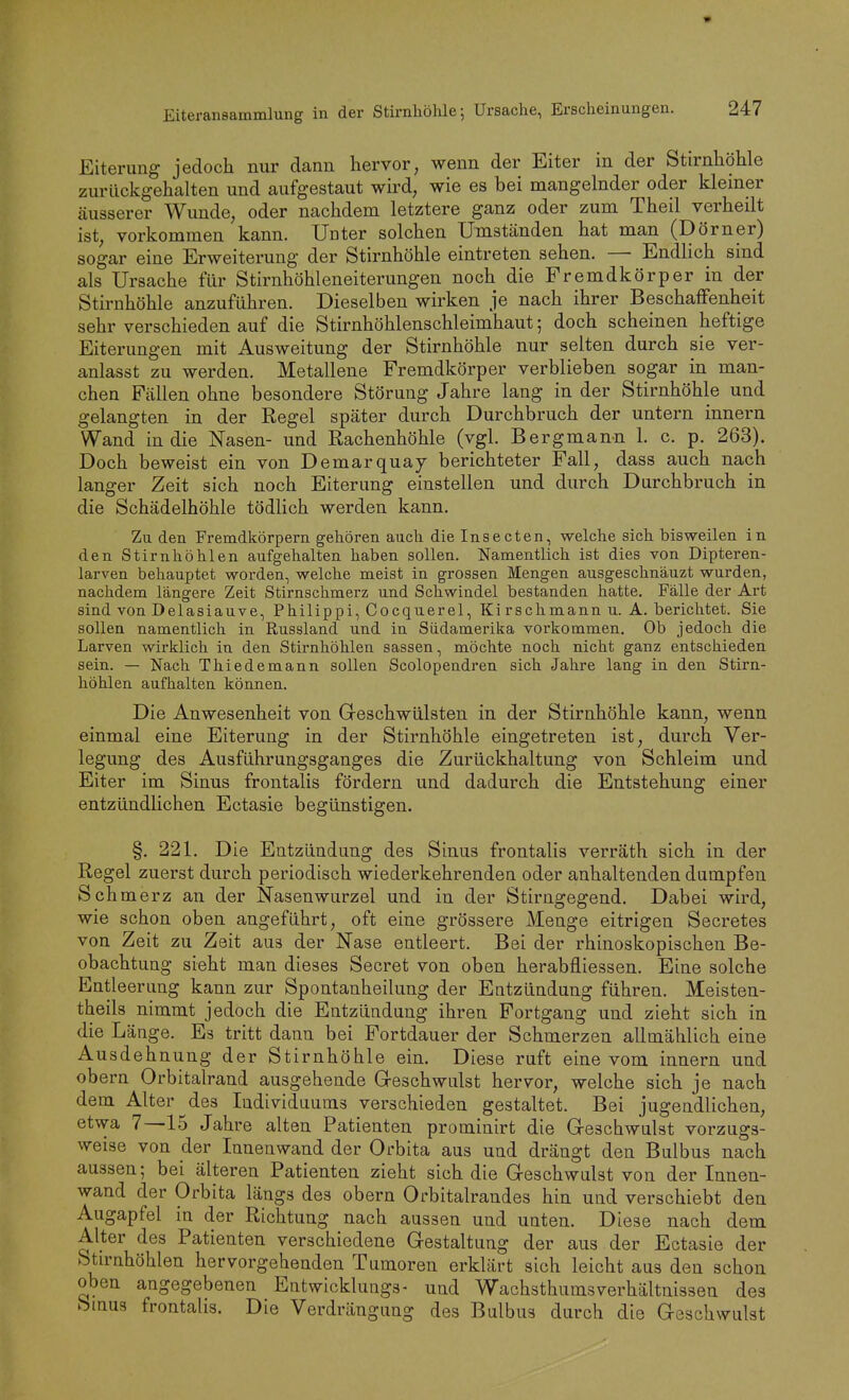 Eiterung jedoch nur dann hervor, wenn der Eiter in der Stirnhöhle zurückgehalten und aufgestaut wird, wie es bei mangelnder oder kleiner äusserer Wunde, oder nachdem letztere ganz oder zum Theil verheilt ist, vorkommen kann. Unter solchen Umständen hat man (Dorner) sogar eine Erweiterung der Stirnhöhle eintreten sehen. — Endlich sind als Ursache für Stirnhöhleneiterungen noch die Fremdkörper in der Stirnhöhle anzuführen. Dieselben wirken je nach ihrer Beschaffenheit sehr verschieden auf die Stirnhöhlenschleimhaut; doch scheinen heftige Eiterungen mit Ausweitung der Stirnhöhle nur selten durch sie ver- anlasst zu werden. Metallene Fremdkörper verblieben sogar in man- chen Fällen ohne besondere Störung Jahre lang in der Stirnhöhle und gelangten in der Regel später durch Durchbruch der untern Innern Wand in die Nasen- und Rachenhöhle (vgl. Bergmann 1. c. p. 263). Doch beweist ein von Demarquay berichteter Fall, dass auch nach langer Zeit sich noch Eiterung einstellen und durch Durchbruch in die Schädelhöhle tödlich werden kann. Zu den Fremdkörpern gehören auch die Insecten, welche sich bisweilen in den Stirnhöhlen aufgehalten haben sollen. Namentlich ist dies von Dipteren- larven behauptet worden, welche meist in grossen Mengen ausgeschnäuzt wurden, nachdem längere Zeit Stirnschmerz und Schwindel bestanden hatte. Fälle der Art sind von Delasiauve, Philippi, Cocquerel, Ki rschmann u. A. berichtet. Sie sollen namentlich in Russland und in Südamerika vorkommen. Ob jedoch die Larven wirklich in den Stirnhöhlen sassen, möchte noch nicht ganz entschieden sein. — Nach Thiedemann sollen Scolopendren sich Jahre lang in den Stirn- höhlen aufhalten können. Die Anwesenheit von Greschwülsten in der Stirnhöhle kann, wenn einmal eine Eiterung in der Stirnhöhle eingetreten ist, durch Ver- legung des Ausführungsganges die Zurückhaltung von Schleim und Eiter im Sinus frontalis fördern und dadurch die Entstehung einer entzündlichen Ectasie begünstigen. §. 221. Die Entzündung des Sinus frontalis verräth sich in der Regel zuerst durch periodisch wiederkehrenden oder anhaltenden dumpfen Schmerz an der Nasenwurzel und in der Stirngegend. Dabei wird, wie schon oben angeführt, oft eine grössere Menge eitrigen Secretes von Zeit zu Zeit aus der Nase entleert. Bei der rhinoskopischen Be- obachtung sieht man dieses Secret von oben herabfliessen. Eine solche Entleerung kann zur Spontanheilung der Entzündung führen. Meisten- theils nimmt jedoch die Entzündung ihren Fortgang und zieht sich in die Länge. Es tritt dann bei Fortdauer der Schmerzen allmählich eine Ausdehnung der Stirnhöhle ein. Diese ruft eine vom Innern und obern Orbitalrand ausgehende Greschwulst hervor, welche sich je nach dem Alter des Individuums verschieden gestaltet. Bei jugendlichen, etwa 7—15 Jahre alten Patienten prominirt die Greschwulst vorzugs- weise von der Innenwand der Orbita aus und drängt den Bulbus nach aussen; bei älteren Patienten zieht sich die Geschwulst von der Innen- wand der Orbita längs des obern Orbitalrandes hin und verschiebt den Augapfel in der Richtung nach aussen und unten. Diese nach dem Alter des Patienten verschiedene Gestaltung der aus der Ectasie der Stirnhöhlen hervorgehenden Tumoren erklärt sich leicht aus den schon oben angegebenen Entwicklungs- und Wachsthums Verhältnissen des bmug frontalis. Die Verdrängung des Bulbus durch die Geschwulst