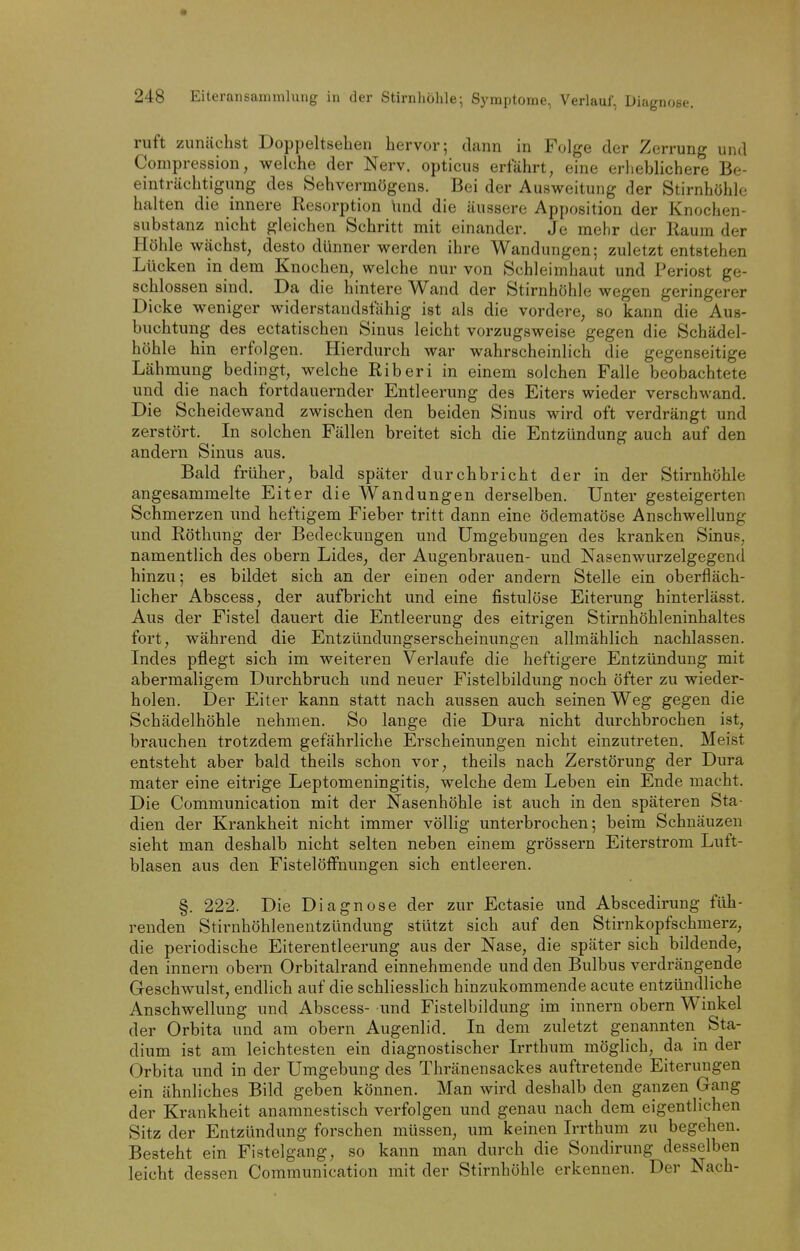 ruft zunächst Doppeltsehen hervor; dann in Folge der Zerrung und Compression, welche der Nerv, opticus erfährt, eine erheblichere Be- einträchtigung des Sehvermögens. Bei der Ausweitung der Stirnhöhle halten die innere Resorption Und die äussere Apposition der Knochen- substanz nicht gleichen Schritt mit einander. Je mehr der Raum der Höhle wächst, desto dünner werden ihre Wandungen; zuletzt entstehen Lücken in dem Knochen, welche nur von Schleimhaut und Periost ge- schlossen sind. Da die hintere Wand der Stirnhöhle wegen geringerer Dicke weniger widerstandsfähig ist als die vordere, so kann die Aus- buchtung des ectatischen Sinus leicht vorzugsweise gegen die Schädel- höhle hin erfolgen. Hierdurch war wahrscheinlich die gegenseitige Lähmung bedingt, welche Riberi in einem solchen Falle beobachtete und die nach fortdauernder Entleerung des Eiters wieder verschwand. Die Scheidewand zwischen den beiden Sinus wird oft verdrängt und zerstört. In solchen Fällen breitet sich die Entzündung auch auf den andern Sinus aus. Bald früher, bald später durchbricht der in der Stirnhöhle angesammelte Eiter die Wandungen derselben. Unter gesteigerten Schmerzen und heftigem Fieber tritt dann eine ödematöse Anschwellung und Röthung der Bedeckungen und Umgebungen des kranken Sinus, namentlich des obern Lides, der Augenbrauen- und Nasenwurzelgegend hinzu; es bildet sich an der einen oder andern Stelle ein oberfläch- licher Abscess, der aufbricht und eine fistulöse Eiterung hinterlässt. Aus der Fistel dauert die Entleerung des eitrigen Stirnhöhleninhaltes fort, während die Entzündungserscheinungen allmählich nachlassen. Indes pflegt sich im weiteren Verlaufe die heftigere Entzündung mit abermaligem Durchbruch und neuer Fistelbildung noch öfter zu wieder- holen. Der Eiter kann statt nach aussen auch seinen Weg gegen die Schädelhöhle nehmen. So lange die Dura nicht durchbrochen ist, brauchen trotzdem gefährliche Erscheinungen nicht einzutreten. Meist entsteht aber bald theils schon vor, theils nach Zerstörung der Dura mater eine eitrige Leptomeningitis, welche dem Leben ein Ende macht. Die Communication mit der Nasenhöhle ist auch in den späteren Sta- dien der Krankheit nicht immer völlig unterbrochen; beim Schnäuzen sieht man deshalb nicht selten neben einem grössern Eiterstrom Luft- blasen aus den FistelöfFnungen sich entleeren. §. 222. Die Diagnose der zur Ectasie und Abscedirung füh- renden Stirnhöhlenentzündung stützt sich auf den Stirnkopfschmerz, die periodische Eiterentleerung aus der Nase, die später sich bildende, den innern obern Orbitalrand einnehmende und den Bulbus verdrängende Geschwulst, endlich auf die schliesslich hinzukommende acute entzündliche Anschwellung und Abscess- und Fistelbildung im innern obern Winkel der Orbita und am obern Augenlid. In dem zuletzt genannten Sta- dium ist am leichtesten ein diagnostischer Irrthum möglich, da in der Orbita und in der Umgebung des Thränensackes auftretende Eiterungen ein ähnliches Bild geben können. Man wird deshalb den ganzen Gang der Krankheit anamnestisch verfolgen und genau nach dem eigentlichen Sitz der Entzündung forschen müssen, um keinen Irrthum zu begehen. Besteht ein Fistelgang, so kann man durch die Sondirung desselben leicht dessen Communication mit der Stirnhöhle erkennen. Der Nach-