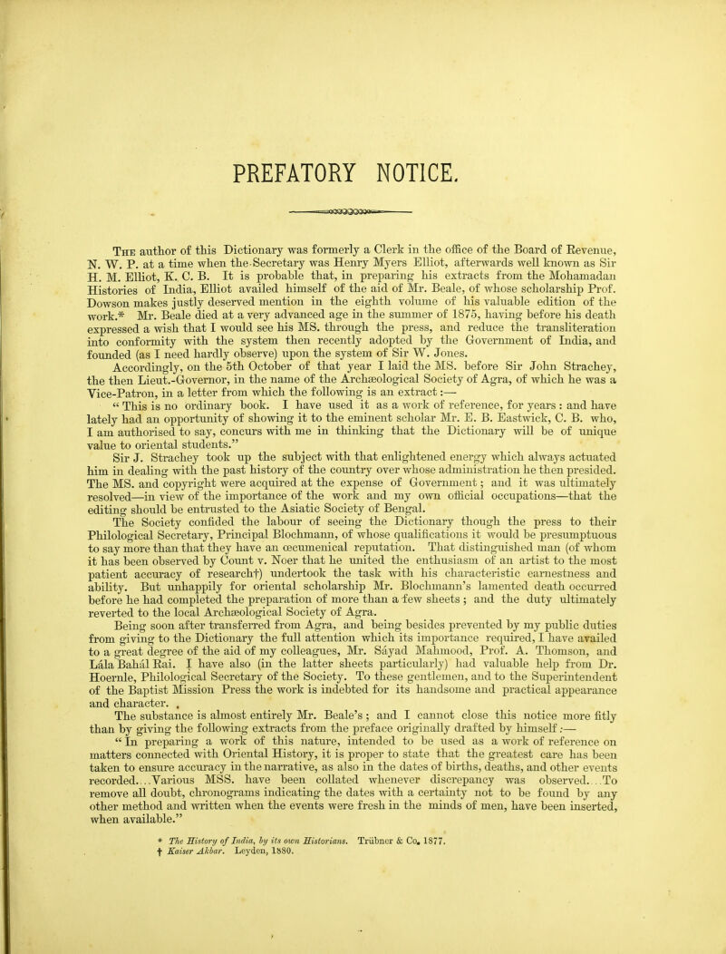 PREFATORY NOTICE. The author of this Dictionary was formerly a Clerk in the office of the Board of Eevenue, N. W, P. at a time when the-Secretary was Henry Myers Elliot, afterwards well known as Sir H. M. ElUot, K. C. B. It is probable that, in preparing his extracts from the Mohamadan Histories of India, Elliot availed himself of the aid of Mr. Beale, of whose scholarship Prof. Dowson makes justly deserved mention in the eighth volume of his valuable edition of the work.* Mr. Beale died at a very advanced age in the summer of 1875, having before his death expressed a wish that I would see his MS. through the press, and reduce the transliteration into conformity with the system then recently adopted by the Government of India, and founded (as I need hardly observe) upon the system of Sir W. Jones. Accordingly, on the 5th October of that year I laid the MS. before Sir John Strachey, the then Lieut.-Govemor, in the name of the Archaeological Society of Agra, of which he was a Vice-Patron, in a letter from which the following is an extract:—  This is no ordinary book. I have used it as a work of reference, for years : and have lately had an opportunity of showing it to the eminent scholar Mr. E. B. Eastwick, C. B. who, I am authorised to say, concurs with me in thinking that the Dictionary will be of unique value to oriental students. Sir J. Strachey took up the subject with that enlightened energy which always actuated him in dealing with the past history of the country over whose administration he then presided. The MS. and copyright were acquired at the expense of Government; and it was ultimately resolved—in view of the importance of the work and my own official occupations—that the editing should be entrusted to the Asiatic Society of Bengal. The Society confided the labour of seeing the Dictionary though the press to their Philological Secretary, Principal Blochmanu, of whose qualifications it would be presumptuous to say more than that they have an oecumenical reputation. That distinguished man (of whom it has been observed by Count v. Noer that he united the enthusiasm of an artist to the most patient acciiracy of researchf) undertook the task with his characteristic earnestness and ability. But unhappily for oriental scholarship Mr. Blochmann's lamented death occurred before he had completed the preparation of more than a few sheets ; and the duty ultimately reverted to the local Archseological Society of Agra. Being soon after transferred from Agra, and being besides prevented by my public duties from giving to the Dictionary the full attention which its importance required, I have availed to a great degree of the aid of my colleagues, Mr. Sayad Mahmood, Prof. A. Thomson, and Lala Bahal Eai. I have also (in the latter sheets particularly) had valuable help from Dr. Hoernle, Philological Secretary of the Society. To these gentlemen, and to the Superintendent of the Baptist Mission Press the work is indebted for its handsome and practical appearance and character. . The substance is almost entirely Mr. Beale's ; and I cannot close this notice more fitly than by giving the following extracts from the preface originally drafted by himseK.-—  In preparing a work of this nature, intended to be used as a work of reference on matters connected with Oriental History, it is proper to state that the greatest care has been taken to ensure accuracy in the narrative, as also in the dates of births, deaths, and other events recorded....Various MSS. have been collated whenever discrepancy was observed....To remove all doubt, chronograms indicating the dates with a certainty not to be found by any other method and written when the events were fresh in the minds of men, have been inserted, when available. * The History of India, by its own Historians. Triibner & Co. 1877. f Kaiser Akbar. Leyden, 1880.