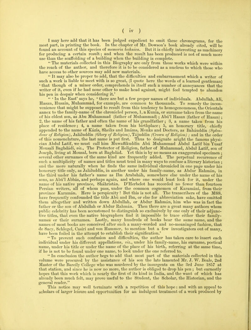 I may here add tliat it has been judged expedient to omit these chronograms, for the most part, in printing the book. In the chapter of Mr. Dowson's book ah-eady cited, will be fotmd an account of this species of memoria technica. But it is chiefly interesting as machinery for producing a certain result; and when the result has been produced is not of much more use than the scaffolding of a building when the building is complete. The materials collected in this Biography are only from those works which were within the reach of the author, and therefore it is to be considered as a nucleus to which those who have access to other sources may add new materials. It may also be proper to add, that the difficulties and embarrassment which a writer of such a work is liable to meet with is so great, (I quote here the words of a learned gentleman) ' that though of a minor order, comprehends in itself such a number of annoyances that the writer of it, even if he had none other to make head against, might feel tempted to abandon his pen in despair when considering it.' ' In the East' says he, ' there are but a few proper names of individuals. Abdullah, All, Hasan, Husain, Muhammad, for example, are common to thousands. To remedy the incon- venience that might be supposed to result from this tendency to homogenousness, the Orientals annex to the family-name of the chronicled person, 1, a Kunia, or surname taken from the name of his eldest son, as Abu Muhammad (father of Muhammad) ; Abu'l Hasan (father of Hasan); 2, the name of his father and often the name of his grandfather ; 3, a name taken from his place of residence; 4, a name taken from his birthplace; 5, an honorary title, chiefly appended to the name of Kazis, Sheiks and Imams, Monks and Doctors, as Bahauddin (Splen- dour of Religion), Jalaluddin (Glory of Religion), Tajuddin (Crown of Religion) ; and in the order of this nomenclature, the last name is put first. Thus to designate aright the famous physi- cian Abdul Latif, we must call him MuwaffiJmddin Abu Muhammad Abdul Latif bin Yusaf Mousali Baghdadi, viz.. The Protector of Eeligion, father of Muhammad, Abdul Latif, son of Joseph, living at Mousal, born at Baghdad. Tet this is by no means an exaggerated specimen ; several other surnames of the same kind are frequently added. The perpetual recurrence of such a multiplicity of names and titles must tend in many ways to confuse a literary historian ; and the more naturally when he finds the same individual chronicled in one page under his honorary title only, as Jalaluddin, in another under his family-name, as Abdur Rahman, in the third under his father's name as Ibn Arabshah, somewhere else under the name of his sons, as Abu'l Abbas, and perhaps again, and where one would least look for it, under the name of his native province, Shahristan. D'Herbelot has recorded no fewer than fourteen Persian writers, all of whom pass, under the common cognomen of Karamani, from their province Karaman. Here is perspicuity ! But this is not all. The transcribers of the MSS. have frequently confounded the title Abu and Ibn, or else for abbreviation sake, have omitted them altogether and written down Abdullah, or Abdur Rahman, him who was in fact the father or the son of Abdullah or Abdur Rahman. Then there are a great many authors whom public celebrity has been accustomed to distinguish so exclusively by one only of their adjunc- tive titles, that even the native biographers find it impossible to trace either their family- names or their surnames. Lastly, many hundreds of books bear the same name, and the names of most books are conceived after such a many-worded and no-meaninged fashion, that de Sacy, Schlegel, Casiri and von Hammer, to mention but a few investigators out of many, have been foiled in the attempt to establish their signification.' To prevent such confusion and difficulties, the author has taken care to insert each individual under his different appellations, viz., under his family-name, his surname, poetical name, under his title or under the name of the place of his birth, referring at the same time, if he is not to be found under one name, to look under the one referred to. In conclusion the author begs to add that most part of the materials collected in this volume were procured by the assistance of his son the late lamented Mr. J. W. Beale, 2nd Master of the Bareily College who was murdered by the insurgents on the 3rd June 1857 at that station, and since he is now no more, the author is obliged to di'op his pen; but earnestly hopes that this work which is nearly the first of its kind in India, and the want of which has already been much felt, may prove useful to the Student, the Scholar, the Historian, and the general reader. This notice may well terminate with a repetition of this hope: and with an appeal to scholars of larger leisure and opportunities for an indulgent treatment of a work produced by