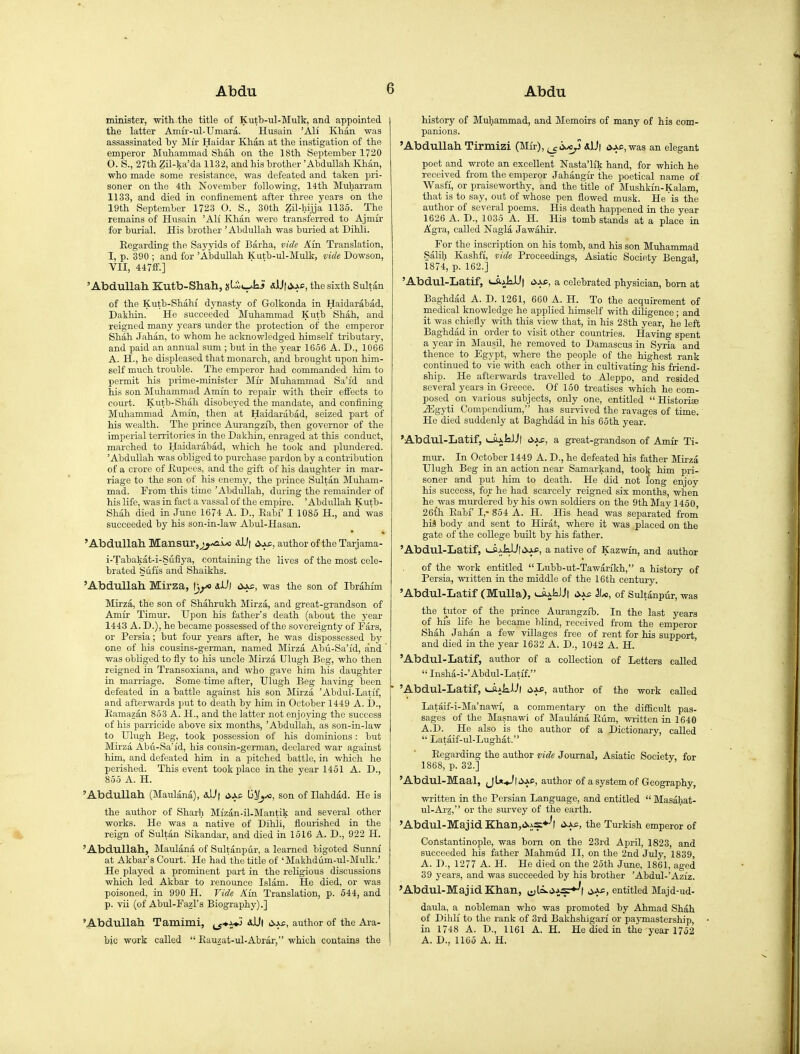 minister, with the title of Kutb-ul-Mulk, and appointed the latter Amu'-ul-Umara. Husain 'All Khan was assassinated hy Mir Haidar Khan at the instigation of the emperor Muhammad Shah on the 18th September 1720 0. S., 27th Zil-ka'da 1132, and his brother 'Abdullah Khan, who made some resistance, was defeated and taken pri- soner on the 4th November following, I4th Muharram 1133, and died in confinement after three years on the 19th September 1723 O. S., 30th Zil-hijja 1135. The remains of Husain 'AH Khan were transferred to Ajmir for burial. His brother 'Abdullah was buried at Dihl'i. Eegarding the Sayjdds of Barha, vide Am Translation, 1, p. 390 ; and for 'Abdullah Katb-ul-Mulk, vide Dowson, VII, 447£f.] 'Abdullah. Kutb-Shah, jslit-^kii j.ac, the sixth Sultan of the Kutb-Shahi' dynasty of Golkonda in Haidarabad, Dakhin. He succeeded Muhammad Kutb Shah, and reigned many years under the protection of the emperor Shah .Tahan, to whom he acknowledged himself tributary, and paid an annual sum ; but in the year 1656 A. D., 1066 A. H., he displeased that monarch, and brought upon him- self much trouble. The emperor had commanded him to permit his prime-minister Mir Muhammad Sa'id and his son Muhammad Amin to repair with their effects to court. Kutb-Shah disobeyed the mandate, and confining Muhammad Amin, then at Haidarabad, seized part of his wealth. The x)rince Aurangzib, then governor of the imperial territories in the Dakhin, enraged at this conduct, marched to Haidarabad, which he took and plundered. 'Abdullah was obliged to purchase pardon by a contribution of a crore of Kupees, and the gift of his daughter in mar- riage to the son of liis enemy, the prince Sultan Muham- mad. From this time 'Abdullah, during the remainder of his life, was in fact a vassal of the empire. 'Abdullah Kutb- Shah died in June 1674 A. D., Eabf I 1085 H., and was succeeded by his son-ia-law Abul-Hasan. 'AbduUall MailSur,j^/Ai/o aJU| i>,ja;, author of the Tarjama- i-Tabakat-i-Siifiya, containing the lives of the most cele- brated Sufis and Shaikhs. 'Abdullah. Mirza, alJj oas^, was the son of Ibrahim ]\Iirza, the son of Shahrukh Mirza, and great-grandson of Amir Timur. Upon his father's death (about the year 1443 A. D.), he became possessed of the sovereignty of Fars, or Persia; but four years after, he was dispossessed by one of his cousins-german, named Mirza Abu-Sa'id, and was obliged to fly to his uncle Mirza Ulugh Beg, who then reigned in Transoxiana, and who gave him his daughter in marriage. Some time after, Ulugh Beg having been defeated in a battle against his son Mirza 'Abdul-Latif, and afterwards put to death by him in October 1449 A. !)., Eamazan 853 A. H., and the latter not enjoying the success of his parricide above six months, 'Abdullah, as son-in-law to Ulugh Beg, took possession of his dominions: but Mirza Abu-Sa'id, bis cousin-german, declared war against him, and defeated him in a jjitched battle, in which he perished. This event took place ia the year 1451 A. D., 855 A. H. Abdullah (Maulana), lij/j/o, son of Ilahdad. He is the author of Sharh Mizan-il-Mantik and several other works. He was a native of Dihli, flourished in the reign of Sultan Sikandar, and died in 1516 A. D., 922 H. Abdullah, Maulana of Sultanpur, a learned bigoted Sunni at Akbar's Court.' He had the title of 'Malthdum-ul-Mulk.' He played a prominent part in the religious discussions which led Akbar to renounce Islam. He died, or was poisoned, in 990 H. Vide Ain Translation, p. 544, and p. vii (of Abul-Fazl's Biography).] Abdullah Tamimi, ^J*i*> aUi <^A£, author of the Ara- bic work called  Kauzat-ul-Abrar, which contains the history of Muhammad, and Memoirs of many of his com- panions. 'Abdullah Tirmizi (Mfr), s,\}\ cvAc,was an elegant poet and wrote an excellent Nasta'lik hand, for which he received from the emperor Jahangir the poetical name of Wasfi, or praiseworthy, and the title of Mushkfn-Kalam, that is to say, out of whose pen flowed musk. He is the author of several poems. His death happened ia the year 1626 A. D., 1035 A. H. His tomb stands at a place in Agra, called Nagla Jawahir. For the inscription on his tomb, and his son Muhammad Salih Kashfi, vide Proceedings, Asiatic Society Bengal 1874, p. 162.]  'Abdul-Latif, <-ajjkUt '^^^ a celebrated physician, bom at Baghdad A. D. 1261, 660 A. H. To the acquirement of medical knowledge he applied himself with diligence; and it was chiefly with this view that, in his 28th year, he left Baghdad in order to visit other countries. Having spent a year in Mausil, he removed to Damascus in Syria and thence to Egypt, where the people of the highest rank continued to vie with each other in cultivating his friend- ship. He afterwards travelled to Aleppo, and resided several years in Greece. Of 150 treatises which he com- posed on various subjects, only one, entitled Historic Mgyii Compendium, has survived the ravages of time. He died suddenly at Baghdad in his 65th year. 'Abdul-Latif, tiuliiJl a great-grandson of Amir Ti- mur. In October 1449 A. D., he defeated his father Mirza Ulugh Beg in an action near Samarkand, took him pri- soner and put him to death. He did not long enjoy his success, for he had scarcely reigned six months, when he was murdered by his own soldiers on the 9th May 1450 26{h Eabf I,- 854 A. H. His head was separated from his body and sent to Hirat, where it was placed on the gate of the college built by ids father. 'Abdul-Latif, i_ij.kU(i5.j,£, a native of Kazwm, and author of the work entitled  Lubb-ut-Tawarikh, a history of Persia, written in the middle of the 16th century. 'Abdul-Latif (Mulla), t-aj;klJt ^Ix, of Sultanpur, was the tutor of the prince Aurangzib. In the last years of his life he became blind, received from the emperor Shah Jahan a few villages free of rent for his support and died in the year 1632 A. D., 1042 A. H. ' 'Abdul-Latif, author of a collection of Letters called  Insha-i-'Abdul-Latif. ■ 'Abdul-Latif, t-ajjialJl ^xa, author of the work called Lataif-i-Ma'nawi, a commentary on the difficult pas- sages of the Masnawi of Maulana Eum, written in 1640 A.D. He also is the author of a Dictionary, called  Lataif-ul-Lughat. Eegarding the author vide Joui-nal, Asiatic Society, for 1868, p. 32.] 'Abdul-Maal, jU+J|i>.ac, author of a s}'stem of Geography, written in the Persian Language, and entitled  Masahat- ul-Arz, or the survey of the earth. 'Abdul-MajidK:hail;,(>.j;S*-'( .>.A£, the Turkish emperor of Constantinople, was born on the 23rd April, 1823, and succeeded his father Mahmiid II, on the 2nd July, 1839, A. D., 1277 A. H. He died on the 25th June, 1861, aged 39 years, and was succeeded by his brother 'Abdul-'Aziz. 'Abdul-MajidKhan, jyla.j,i5r*^| entitled Majd-ud- daula, a nobleman who was promoted by Ahmad Shah of Dihli to the rank of 3rd Bakhshigari or paymastership, iu 1748 A. D., 1161 A. H. He died in the year 1752 A. D., 1165 A. H.