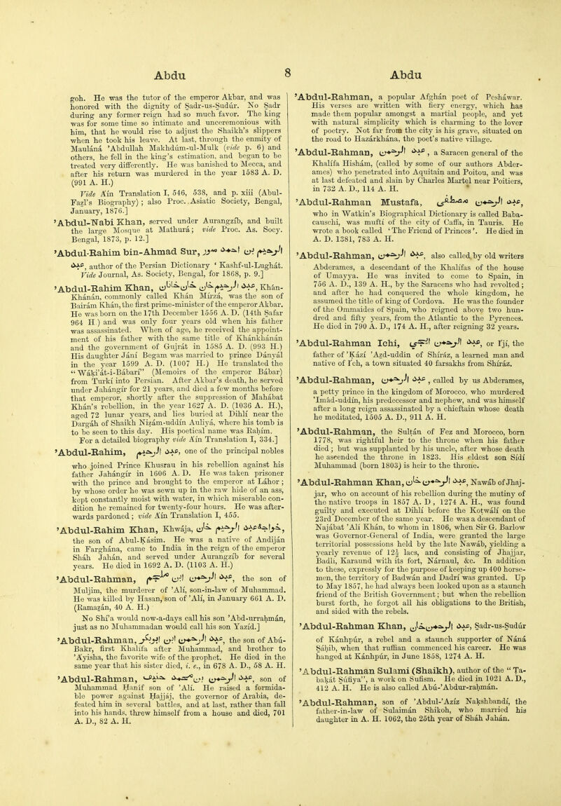 goh. He was the tutor of the emperor Akbar, and was honored with the dignity of Sadr-us-Sudiir. No Sadr during any former reign had so much favor. The king was for some time so intimate and unceremonious with him, that he would rise to adjust the Shaikh's slippers when he took his leave. At last, through the enmity of Maulana 'AhduUah Makhdum-ul-Mulk {vide p. 6) and others, he fell in the king's estimation, and hegan to he treated very differently. He was banished to Mecca, and after his return was murdered in the year 1683 A. D. (991 A. H.) Vide Km Translation I, 546, 538, _ and p. xiii (Ahul- Fazl's Biography); also Proc.. Asiatic Society, Bengal, January, 1876.] AbduI-TTabi Khan, served under Aurangzfb, and built the large Mosque at Mathura; vide Proc. As. Socy. Bengal, 1873, p. 12.] Abdul-RaMm bin-Alimad Sur, '^■^^1 iu'. author of the Persian Dictionary ' Kashf-ul-Lughat. Vide Journal, As. Society, Bengal, for 1868, p. 9.] Abdul-Rahim Khan, ^^^=^J-=^ J^(^=^J^ >>->^, Khto- Khanan, commonly called Khan Mirza, was the son of Bairam Khan, the first prime-minister of the emperor Akbar. He was born on the 17th December 1556 A. D. (14th Safar 964 H.) and was only four j'ears old when his father was assassinated. When of age, he received the appoint- ment of his father with the same title of Khankhanan and the government of Gujrat in 1585 A. D. (993 H.) His daughter Jani Begam was married to prince Danyal in the year 1599 A. D. (1007 H.) He translated the  Waki'at-i-Babari (Memoirs of the emperor Babar) from Turki into Persian. After Akbar's death, he served under Jahangir for 21 years, and died a few months before that emperor, shortly after the suppression of Mahabat Khan's rebellion, in the year 1627 A. D. (1036 A. H.), aged 72 lunar years, and lies buried at Dihli near the Dargah of Shaikh Nizam-uddin Auliya, where his tomb is to be seen to this day. His poetical name was Eahim. For a detailed biography vide Ain Translation I, 334.] 'Abdul-Rahim, ^i^-*! <i-J*i of principal nobles who joined Prince Khusrau in his rebellion against his father Jahangir in 1606 A. D. He was taken prisoner with the prince and brought to the emperor at Labor ; by whose order he was sewn up in the raw hide of an ass, kept constantly moist with water, in which miserable con- dition he remained for twenty-four hours. He was after- wards pardoned ; vide Ain Translation I, 455. 'Abdul-Rahim Khan, Khwaja, (♦^t^l <i-J-c*^l>^, the son of Abul-Kasim. He was a native of Andijiin in Farghana, came to India in the reign of the emperor Shah Jahan, and served rmder Aurangzib for several years. He died in 1692 A. D. (1103 A. H.) 'Abdul-Rahman, ^^^'^ u):t w*=v'' the son of Muljim, the murderer of 'AH, son-in-law of Muhammad. He was killed by Hasan, son of 'AH, in January 661 A. D. (Ramazan, 40 A. H.) No SM'a would now-a-days call his son 'Abd-urrahman, just as no ]\Iuliammadan would call his son Yazid.] 'Abdul-Rahman, ^V^l e^^' i:y*=^J\ the son of Abu- Bakr, first Khalifa after Muhammad, and brother to ' Ayisha, the favorite wife of the prophet. He died in the same year that his sister died, i. e., in 678 A. D., 58 A. H. 'Abdul-Rahman, '^♦=^e-'.' son of Muhammad Hanif son of 'AH. He raised a formida- ble power against Hajjaj, the governor of Arabia, de- feated him in several battles, and at last, rather than fall into his hands, threw himself from a house and died, 701 A. D., 82 A. H. 'Abdul-Rahman, a popular Afghan poet of Peshawar. His verses are written with fiery energy, which has made them popular amongst a martial people, and yet with natm-al simplicity which is charming to the lover of poetry. Not far from the city is his grave, situated on the road to Hazarkhana, the poet's native village. 'Abdul-Rahman, '^■^^ , a Saracen general of the Khalifa Hisham, (called by some of our authors Abder- ames) who penetrated into Aquitain and Poitou, and was at last defeated and slain by Charles Martel near Poitiers, in 732 A. D., 114 A. H. 'Abdul-Rahman Mustafa, ^^sih^JO who in Watkin's Biographical Dictionary is called Baba- causchi, was mufti of the city of Caflfa, in Tauris. He wrote a book called ' The Friend of Princes'. He died in A. D. 1381, 783 A. H. 'Abdul-Rahman, tir-*^-'' also called, by old writers Abderames, a descendant of the Khalifas of the house of Umayya. He was invited to come to Spain, in 766 A. D., 139 A. H., by the Saracens who had revolted; and after he had conquered the whole kingdom, he assumed the title of king of Cordova. He was the founder of the Ommaides of Spain, who reigned above two hun- dred and fifty years, from the Atlantic to the Pyrenees. He died in 790 A. D., 174 A. H., after reigning 32 years. 'Abdul-Rahman Ichi, l^^^' u'*^^' or I'ji, the father of'Kazi 'Azd-uddin of Shiraz, a learned man and native of I'ch, a town situated 40 farsakhs from Shiraz. 'Abdul-Rahman, (^•^=^J\ , called by us Abderames, a petty prince in the kingdom of Morocco, who murdered 'Imad-uddin, his predecessor and nephew, and was himself after a long reign assassinated by a chieftain whose death he meditated, 1505 A. D., 911 A. H. 'Abdul-Rahman, the Sultan of Fez and Morocco, born 1778, was rightful heir to the throne when his father died ; but was supplanted by his uncle, after whose death he ascended the throne in 1823. His eldest son Sidi Muhammad (born 1803^ is heir to the throne. 'Abdul-Rahman Khan,eJ^=^ty*'V^' Nawab of Jhaj- jar, who on account of his rebellion during the mutiny of the native troops in 1857 A- D , 1274 A. H., was found guilty and executed at Dihli before the Kotwali on the 23rd December of the same year. He was a descendant of Najabat 'Ali Khan, to whom in 1806, when Sir G. Barlow was Governor-General of India, were granted the large territorial possessions held by the late Nawab, yielding a yearly revenue of 12\ lacs, and consisting of Jhajjar, Badli, Karaund with its fort, Narnaul, &c. In addition to these, expressly for the purpose of keeping up 400 horse- men, the territoiy of Badwan and Dadri was granted. Up to May 1857, he had alwaj^s been looked upon as a staunch friend of the British Government; but when the rebeUion burst forth, he forgot all his obligations to the British, and sided with the rebels. 'Abdul-Rahman Khan, ^^^.a.^y♦^x^Jt Cyxs, Sadr-us-Sudur of Kanhpur, a rebel and a staunch supporter of Nana Sahib, when that ruffian commenced his career. He was hanged at Kanhpur, ia June 1858, 1274 A. H. 'Abdul-Rahman Sulami (Shaikh), author of the  Ta- bakat Sufiya, a work on Sufism. He died in 1021 A. D., 412 A. H. He is also called Abu-'Abdur-ralunan. 'Abdul-Rahman, son of 'Abdul-'Aziz Nakshbandf, the father-in-law of Sulaiman Shikoh, who married his daughter in A. H. 1062, the 26th year of Shah Jahan.