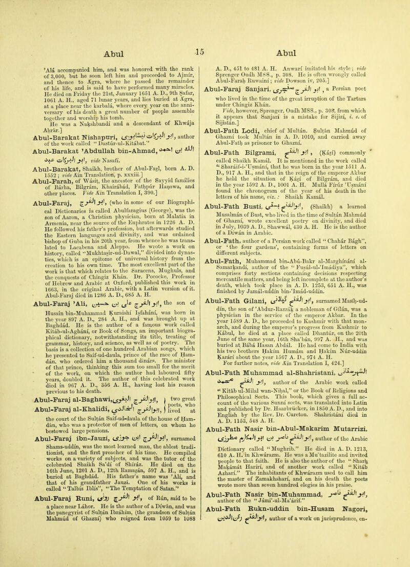 'Ala accompanied him, and was honored -with the rank of 3,000, but he soon left him and proceeded to Ajmir, and thence to A'gra, where he passed the remainder of his life, and is said to have performed many miracles. He died on Friday the 21st, January 1651 A. D., 9th Safar, 1061 A. H., aged 71 lunar years, and lies buried at Agra, at a place near the karhala, where every year on the anni- versary of his death a great number of people assemble together and worship his tomb. He was a Nakshbandi and a descendant of Khwaja Ahrar.] . Abul-Barakat jNishapttri, isj^i^'^^i^^Jh^-^, author of the woi'k called  L>astur-ul-Kitabat. Atoul-Barakat 'Abdullah bin-Ahmad, '^♦^'t <^A^ vi)t^r->''l J-jIj vide'Rasa.fi. Abul-Barakat, Shaikh, brother of Abul-Fazl, born A. D. 1552 ; vide A'ln Translation, p. xxxiii.] Abul-Farah, of Wasit, the ancestor of the Sayyid families of Barha, Bilgram, Khairabad, Fathpur Hanswa, and other places. Vide Am Translation I, 390.] Abul-Faraj, J^J, (who in some of our Biographi- cal Dictionaries is called Abulfaragius (George), was the son of Aaron, a Christian physician, born at Malatia in Armenia, near the source of the Euphrates in 1226 A. D. He followed his father's profession, but afterwards studied the Eastern languages and divinity, and was ordained bishop of Guba in his 20th year, from whence he was trans- lated to Lacabena and Aleppo. He wrote a work on history, called Mukhtasir-ud-Dawal, divided iato dynas- ties, which is an epitome of universal history from the creation to his own time. The most excellent part of the work is that which relates to tlie Saracens, Mughuls, and the conquests of Chingiz Khan. Dr. Pococke, Professor of Hebrew and Arabic at Oxford, published this work in 1663, in the original Arabic, with a Latin version of it. Abul-Faraj died in 1286 A. D., 685 A. H. Abul-Faraj 'Ali, t-^^^^ o-! ^the son of Husain bin-Muhammad Kuraishi Isfahani, was born ia the year 897 A. D., 284 A. H., and was brought up at Baghdad. He is the author of a famous work called Kitab-ul-Aghani, or Book of Songs, an important biogra- phical dictionary, notwithstanding its title, treating of grammar, history, and science, as well as of poetry. The basis is a collection of one hundred Ai-abian songs, which he presented to Saif-ud-daula, prince of the race of Ham- dan, who ordered him a thousand dinar.«. The minister of that prince, thinking this sum too small for the merit of the work, on which the author had laboured fifty years, doubled it. The author of this celebrated work died in 967 A. D., 356 A. H., having lost hia reason previous to his death. Abul-Faraj al-Bagliawi,(_g^.^Jl ^^•'tjJt, ) two great ,. ,. II . I -I } poets, who Abul-Faraj al-Khalidi, ^_gc>.}is^\ ^y^^b'-U ) lived at the court of the Sultan Saif-ud-daula of the house of Ham- dan, who was a protector of men of letters, on whom he bestowed large pensions. Abul-Faraj ibn-Jauzi, (SJJ^ sumamed Shams-uddin, was the most learned man, the ablest tradi- tionist, and the first preacher of his time. He compiled works on a variety of subjects, and was the tutor of the celebrated Shaikh Sa'di of Shii-az. He died on the 16th June, 1201 A. D., 12th Eamazan, 597 A. H., and is buried at Baghdad. His father's name was 'All, and that of his grandfather Jauzi. One of his works ia called  Talbis Ibli's,  The Temptation of Satan. Abul-Faraj Runi, c5^Jj of Run, said to be a place near Labor. He is the author of a Diwan, and was the panegyrist of Sultan Ibrahim, (the grandson of Sultan Maiunud of Ghazni) who reigned from 1059 to 1088 A. D., 451 to 481 A. n. Anwari imitated his style ; vide Sprenger Oudh MSS., p. 308. He is often wrongly called Abul-Farah Euwaini; vide Dowson iv, 205.] Abul-Faraj Sanjari, j^^'^s*'*^^! ^jI , a Persian poet who lived in the time of the great irruption of the Tartars imder Chingiz Khan. J'ide, however, Sprenger, Oudh MSS., p. 308, from which it appears that Sanjari is a mistake for Sijizf, i. e. of Sijistan.] Abul-Fath Lodi, chief of Multan. Sultan Mahmud of Ghazni took Multan in A. D. 1010, and carried away Abul-Fath as prisoner to Ghazni. Abul-Fath. Bilgrami, yJ , (Kazi) commonly called Shaikh Kamal. It is mentioned in the work called  Sharaif-i-'Usmanf, that he was born in the year 1511 A. D., 917 A. H., and that in the reign of the emperor Akbar he held the situation of Kazi of Bilgram, and died in the year 1592 A. D., 1001 A. H. Mulla Firiiz 'Usmani found the chronogram of the year of his death in the letters of his name, viz. : Shaikh Kamal. Abul-Fath Busti, t^^^J ^-^y^, (Shaikh) a learned Musalman of Bust, who lived in the time of Sultan Mahmud of Ghazni, wrote excellent poetry on divinity, and died in July, 1039 A. D., Shawwal, 430 A. H. He isthe author of a Diwan in Arabic. Abul-Fath, author of a Persian work called  Chahar Bagh, or ' the four gardens', containing forms of letters on different subjects. Abul-Fath, Muhammad bin-Abu-Bakr al-Marghmani al- Samarkandf, author of the '■ Fusul-ul-'Imiidiya, which comprises forty sections containing decisions respecting mercantile matters, and being left incomplete at the author's death, which took place in A. D. 1253, 651 A. H., was finished by Jamal-uddfn bin-'Imad-uddin. Abul-Fath Gilani, LS^^i^ ^^^•'l J^'> sumamed Masih-ud- dfn, the son of 'Abdur-Kazzak a nobleman of Gflan, was a physician in the service of tlie emperor Akbar. In the year 1589 A. D., he proceeded to Kashmir with that mon- arch, and during the emperor's progress from Kashmir to Kabul, he died at a place called Dhantiir, on the 20th June of the same year, 16th Sha'ban, 997 A. H., and was buried at Baba Hasan Abdal. He had come to India with his two brothers Hakfm Humam and Hakim Nur-uddin Karari about the year 1567 A. D., 974 A. H. For further notes, vide Ain Translation I, 424.] Abul-Fath Muhammad al-Shahristani, 0^° ^Jl y author of the Arabic work called Kitab ul-Milal wan-Nihal, or the Book of Eehgions and Philosophical Sects. This book, which gives a full ac- count of the various Simni sects, was translated into Latin and published by Dr. Haarbriicker, in 1850 A. D., and into English by the Rev. Dr. Cureton. Shahiistani died in A. D. 1153, 548 A. H. Abul-Fath Nasir bin-Abul-Makarim Mutarrizi, LSl;^ (r)^-*' Ji' ^' J^', author of the Arabic Dictionary called  Mughrib. He died in A. D. 1213, 610 A. H. in Khwarazm. He was a Mu'tazilite and invited people to that faith. He is also the author of the  Sharlj Makamat Hariri, and of another work called  Kitab Azharf. The inhabitants of Khwarazm used to call him the master of Zamakhshari, and on his death the poets wrote more than seven hundred elegies in his praise. Abul-Fath Nasir bin-Muhammad, ^'^^ ^^^y, author of the  Jami'-ul-Ma'arif. Abul-Fath Rukn-uddin bin-Husam Nagori, author of a work on jurisprudence, en-