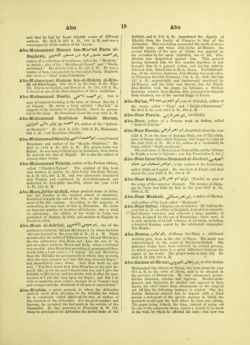 said ttat lie had by heart 100,000 verses of different authors. He died in 993 A. D., 383^ A. H., and was a contemporory of the author of the 'Ayyar. Abu-Muhammad Husain bin-Mas'ud Farra al- Baghawi, cfr>-*Jt ^j^^ c^^l '^♦=^^1, author of a collection of traditions, called the  Masabih, in Arabic ; also of the  Ma'alim-ut-Tanz£L and  Sharh- us-Sunnat. He died in 1122 A. D., 516 A. H. He was a vendor of furs, consequently he was called Farra. Baghawi also wrote a  Jami' baina-l-Sahihaia. Abu-Muhammad Hisham bin-al-Hakim al-Kin- di al-Shaibani, who lived in the time of the Kha- lifa Hariin-ur-Eashid, and died in A. D. 795, 179 A. H., is famed as one of the first compilers of Shi'a traditions. Abu-Muhammad Nasihi, ^=^^ a+n^^t, was a man of eminent learning in the time of Sultan Mas'ud I of Ghazni. He wrote a book entitled  Mas'udi, in support of the doctrine of Abu-Hanifa, which he presen- ted to the king. He flourished about the year 1036 A. D. Abu-Muhammad Rozbihan Bakali Shirazi, LS)b^ (^^- jjf '^♦^'^ author of the  Safwat- ul-Masharib. He died in July 1209 A. D., Muliarram, 606 A. H.; vide Eozbihan (Shaikh). Abu-Muhammad Shatibi, tS->^^-*^'-*^J'^', avery learned Musalman and author of the  Kasida Shatibiya. He died in 1194 A. D., 590 A. H. His proper name was Kasim ; he was born at Shatibiya in Andalusia, from which lie derived his title of Shatibi. He is also the author of several other works. Abu-Muhammad Tabrizi, author of the Persian history, called  Tarikh-i-Tabari. The original of this book was written in Arabic by Abu-Ja'far bin-Jarir Tabari, in A. D. 912, 300 A. H., and was afterwards translated into Persian and continued by Abu-Muhammad, and dedicated to Abii-Salilj bin-Nuh, about the year 1118 A. D., 612 A. H. Abu-Musa/Ta'far al-Sufi, whose poetical name is Jabar, was the founder of the Arabian school of chemistry, flourished towards the end of the 8th, or the commence- ment of the 9th century. According to the majority of authorities, he was bom at Tiis in Khurasan. He wrote an immense number of treatises ori alchemy, also a work on astronomy. An edition of his works in Latin was published at Dantzic in 1662, and another in English by Eussel in 1678. Abu-Musa al-Ash'ari, iS^'^'^\ ij'^j^yj, one of the arbitrators between 'AH and Mu'awiya I, by whose decision 'AH was deposed in the year 658 A. D., 37 A. H. Eight months after the battle of Siffia between 'AH and Mu'awiya, the two arbitrators Abu-Musa and ' Amr the son of 'As met at a place between Mecca and Kufa, where a tribunal was erected. Abii-Musa fii-st ascending it, pronounced these words with a loud voice:—'I depose 'AH and Mu'awiya from the Khilafat (or government) to which they pretend, after the same manner as I take this ring from my finger, and immediately came down. 'Amr then went up and said,  You have heard how Abu-Musa has on his part de- posed 'AH ; as for my part I depose him too, and I give the khilafat to Mu'awiya, and invest him with it after the same manner as I put this ring upon my finger ; and this I do with so much the more justice, because he is 'Usman's heir and avenger and the worthiest of aU men to succeed him. Abu-Muslim, a great general, to whom the Abbasides entirely owed their elevation to the khilafat, for which he is commonly called Sabib-ud-Da'wat, or author of the vocation of the Abbasides. For his good conduct and bravery, he occupied the fijst posts in the service of the Ommaides. He was governor of Khm-asan A. D. 746, when he proclaimed the Abbasides the lawful heirs of the khilafat, and in 749 A. D. transferred the dignity of Khalifa from the family of Umayya to that of tho Abbasides. This revolution occasioned the death of above 600,000 men; and when Abti-Ja'far Al-Mans&r, the second Khalifa of the race of 'Abbas, was opposed on his accession by his uncle 'Abdullah, son of 'Ali, 'Abu- MusHm was despatched against him. This general having harassed Viim for five months together, at last brought him to a general actiou, and having entirely defeated him, forced him to fly to Basra. Notwithstand- ing all his services, however, Abu-MusHm was soon after, on Thursday the 13th February, 755 A. D., 24th Sha'ban 137 A. H., ungratefully and barbarously murdered by Al-Manstir, and his body was thrown into the Tigiis. Abii-Muslim took his origin (as Isfahani, a Persian historian relates) from Hamza, who pretended to descend from Gaudarz, one of the ancient kings of Persia. Abu-Na'im, *^-'t yf, son of'Abdullah, author of tho works called  'Ulya and  DalaU-i-Nubuwwat. He died in the year 1012 A. D., 403 A. H. Abu-Nasr rarabi, ^i^j^iFarabf. Abu-Nasr, author of a Persian work on Sufism, called  Anis-ul-Talibin. Abu-TTasr Farahi, ts*!/'* J^'' t flourished about the year 1220 A. D. in the time of Bahram Shah, son of Taj-uddin, ruler of Si'stan (also called Nimruz), who began to reign in the year 1215 A. D. He is the author of a vocabulary in verse, called  Nisab-us-Sibyan. His real name is Muhammad Badr-uddin, and he belongs to Farah, a town in Sijistan ; vide Ain Translation I, 41«.] Abu-Wasr Isma'ilbin-Hammad al-Jauhari,j_^A^sr't ^U^^ (iH (Ja*^!is the author of the Dictionary called Sihah-ul-Lughat. He was bom at Farab, and died about the year 1003 A. D., 394 A. H. Abu-Wasr Khan, cj'^^*^ v'^j (Nawab) an amir of the reign of the emperor ' Alamgir. The mosque of Jajna- gar in Orisa was built by him in the year 1687 A. D., 1098 A. H. Abu-Wasr Maskati, J^^L^ j.Jt^ a native of Maskat, and author of the book called  Makamat. Abu-Nasr Sabur, (Shapur) son of Ardsher. He built in the year 954 A. D. an edifice at Baghdad, dedicated to scientific and literary exercises, and collected a large quantity of books, designed for the use of Musalmans ; there were, it is said, upwards of 10,400 volumes of all kinds, including a hundi-ed Kurans, copied by the celebrated caHgrapher Ibn-Mukla. Abu-Nawas, cr'j-'^tj al-Hasan bin-Hani, a celebrated Arabian poet, bom in the city of Basra. His merit was acknowledged at the coui-t of Hariin-ur-Eashid. His principal works have been collected by several persons, on which account there is a great difference between the copies of his works. His proper name is Abii-'AH. He died A. D. 810, 195 A. H. Abu-Eaihan al-Biruni,^yj^Jf>J| sj^i) or Abti-Kaihan Muhammad bin-Ahmad al-Birunf, was born about the year 971 A. D. in the town of Biriin, said to be situated in the province of Biwarazm. He was astronomer, geome- trician, historian, scholar, and logician. Besides meta- physics and dialectics, he studied and appears to have drawn his chief lustre from attainments in the magical art. Of this, the following instance is related. One day Sultan Mahmud ordered him to deposit with a third person a statement of the precise manner in which the monarch would quit the haU where he then was sitting. The paper being lodged, the king, instead of going out by one of the nmnerous doors, caused a breach to be made in the wall, by which he effected his exit;—but how was
