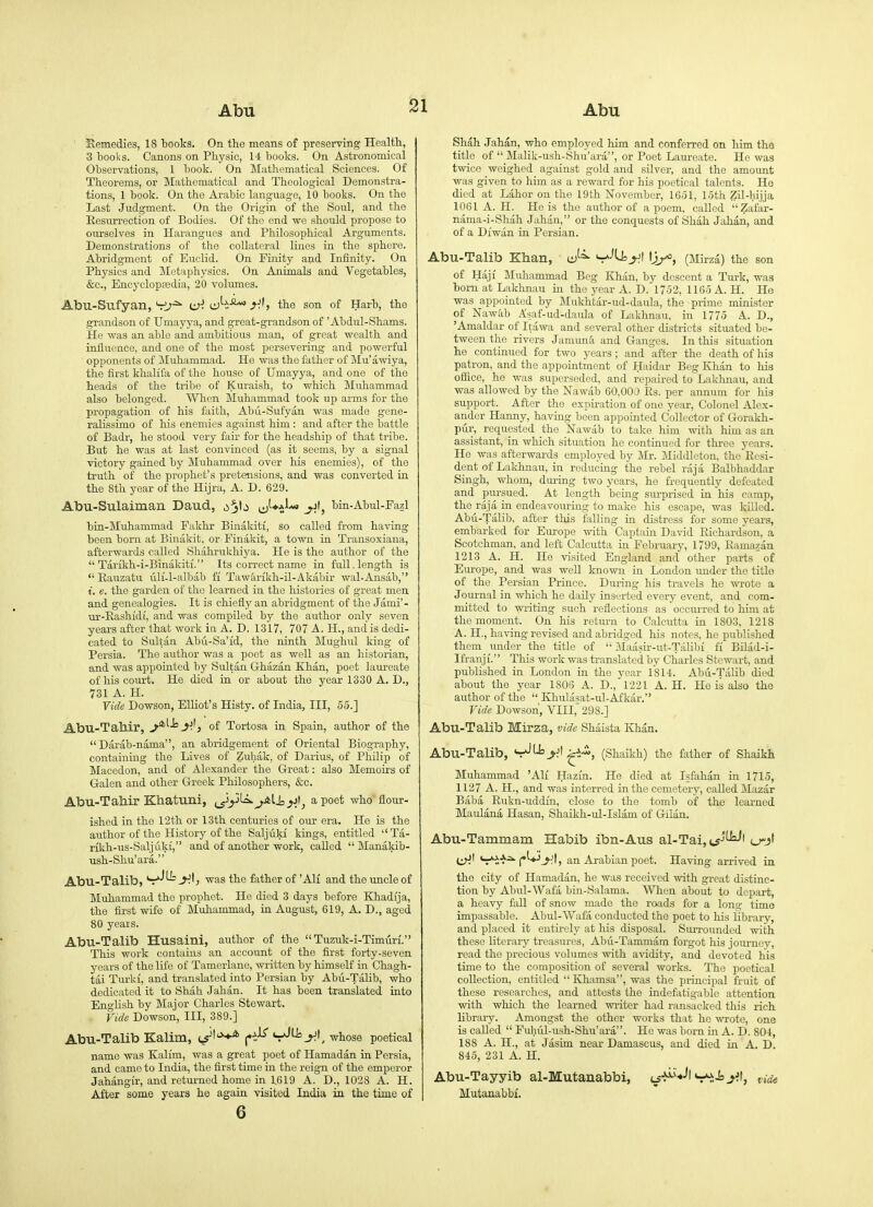 Semedies, 18 books. On the means of preserving Health, 3 books. Canons on Physic, 14 books. On Astronomical Observations, 1 book. On Mathematical Sciences. Of Theorems, or Mathematical and Theological Demonstra- tions, 1 book. On the Arabic language, 10 books. On the Last Judgment. On the Origin of the Soul, and the Eesurreotion of Bodies. Of the end we should propose to ourselves in Harangues and Philosophical Arguments. Demonstrations of the collateral lines in the sphere. Abridgment of Euclid. On Finity and Infinity. On Physics and Metaphysics. On Animals and Vegetables, &c., Encyclopedia, 20 volumes. Abu-Sufyan,'ri;^ LX'. ^.U the son of Harb, the grandson of Umayya, and great-grandson of 'Abdul-Shams. He was an able and ambitious man, of great wealth and influence, and one of the most persevering and powerful opponents of Muhammad. He was the father of Mu'awiya, the first khalifa of the house of Umayya, and one of the heads of the tribe of Kuraish, to which Muhammad also belonged. When Muhammad took up arms for the propagation of his faith, Abii-Sufyan was made gene- ralissimo of his enemies against him : and after the battle of Badr, he stood very fair for the headship of that tribe. But he was at last convinced (as it seems, by a signal victory gained by Muhammad over his enemies), of the truth of the prophet's pretensions, and was converted in the 8th year of the Hijra, A. D. 629. Abu-Sulaiman Daud, ij-*^}-^ bin-Abul-Fazl bin-Muhammad Pakhr Binakiti, so called from having been born at Binakit, or Finakit, a town in Transoxiana, afterwards called Shahrukhiya. He is the author of the  Tarikh-i-Binakiti. Its correct name in full.length is  Eauzatu uH-l-albab fi Tawarikh-il-Akabir wal-Ansab, t. e. the garden of the learned in the histories of great men and genealogies. It is chiefly an abridgment of the Jami'- ur-Eashidi, and was compiled by the author only seven years after that work in A. D. 1317, 707 A. H., and is dedi- cated to Sultan Abu-Sa'id, the ninth Mughiil king of Persia. The author was a poet as well as an historian, and was appointed by Sultan Ghazan Khan, poet laureate of his court. He died in or about the year 1330 A. D., 731 A. H. Vide Dowson, Elliot's Histy. of India, III, 55.] Abu-Tahir, j^^^y), of Tortosa in Spain, author of the  Darab-nama, an abridgement of Oriental Biography, containing the Lives of Zuhak, of Darius, of Philip of Macedon, and of Alexander the Great: also Memoirs of Galen and other Greek Philosophers, &c. Abu-Tahir Khatuni, ij^y''^^^li, a poet who flour- ished in the 12th or 13th centuries of our era. He is the author of the History of the Saljuki kings, entitled Ta- rikh-us-Saljuki, and of another work, caUed  Manakib- Tish-Shu'ara. Abu-Talib, V-^ ■was the father of 'All and the uncle of Muhammad the prophet. He died 3 days before Khadija, the first wife of Muhammad, in August, 619, A. D., aged 80 years. Abu-Talib Husaini, author of the  Tuzuk-i-Timiiri. This work contains an account of the first forty-seven years of the life of Tamerlane, written by himself in Chagh- tai Turkf, and translated into Persian by Abii-Talib, who dedicated it to Shah Jahan. It has been translated into English by Major Charles Stewart. Vide Dowson, III, 389.] Abu-Talib Kalim, j^^t'*^ f'h^ V^^^', whose poetical name was Kalim, was a great poet of Hamadan in Persia, and came to India, the first time in the reign of the emperor Jahangir, and returned home in 1.619 A. D., 1028 A. H. After some years he again visited India in the time of 6 Shah .Jahan, who employed him and conferred on him the title of  Malik-ush-Shu'ara, or Poet Laureate. He was twice weighed against gold and silver, and the amount was given to him as a reward for his poetical talents. He died at Labor on the 19th November, 1651, 15th Zil-liijja 1061 A. H. He is the author of a poem, called Zafar- nama-i-Shah Jahan, or the conquests of Shah Jahan, and of a DiWiin in Persian. Abu-Talib Khan, ij-^ (Mirza) the son of Haji Muhammad Beg Khan, by descent a Turk, was born at Lakhnau in the year A. D. 1752, 1165 A. H. He was appointed by Mukhtar-ud-daula, the prime minister of Nawab Asaf-ud-daula of Lakhnau, in 1775 A. D., 'Amaldar of Itawa and several other districts situated be- tween the rivers Jamima and Ganges. In this situation he continued for two years ; and after the death of his patron, and the appointment of Haidar Beg Khan to his ofiice, he was superseded, and repaired to Lakhnau, and was allowed by the Nawab 60,000 Es. per annum for his support. After the expiration of one year. Colonel Alex- ander Hanny, having been appointed Collector of Gorakh- pur, requested the Nawab to talce him with him as an assistant, in which situation he continued for three years. He was afterwards employed by jMr. Middleton. the Eesi- dent of Lakhnau, in reducing the rebel raja Balbhaddar Singh, whom, during two years, he frequently defeated and piirsued. At length being surprised in his camp, the raja in endeavouring to make his escape, was killed. Abu-Talib, after this falling in distress for some years, embarked for Europe with Captain Da-v-id Eichardson, a Scotchman, and left Calcutta in February, 1799, Eamazan 1213 A. H. He visited England and other parts of Europe, and was well known in London under the title of the Persian Prince. During his travels he wrote a Journal in which he daily inserted every event, and com- mitted to writing such reflections as occu.rred to him at the moment. On his retimi to Calcutta in 1803, 1218 A. H., having revised and abridged his notes, he published them under the title of  ]\Iaasir-ut-Talibf fi Bilad-i- Ifranji. This work was translated by Charles Stewart, and published in London in the year 1814. Abu-Talib died about the year 1806 A. D., 1221 A. H. He is also the author of the  Khulasat-ul-Afkar. Vide Dowson, VIII, 298.] Abu-Talib Mirza, vide Shaista Khan. Abu-Talib, V^'J=y(^i-i, (Shaikh) the father of Shaikh Muhammad 'AH Hazin. He died at Isfahan in 1715, 1127 A. H., and was interred in the cemetery, called Mazar Baba Eukn-uddin, close to the tomb of the learned Maulana Hasan, Shaikh-ul-Islam of Gilan. Abu-Tammam Habib ibn-Aus al-Taijts''^'(-td' i_A\Aj>. j«l.^^jt^ an Arabian poet. Having arrived in the city of Hamadan, he was received with great distinc- tion by Abul-Wafa bin-Salama. When about to depart, a heavy fall of snow nrade the roads for a long time impassable. Abul-Wafa conducted the poet to his library, and placed it entu-ely at his disposal. Surroimded with these literary treasures, Abu-Tammam forgot liis journey, read the precious volumes with avidity, and devoted his time to the composition of several works. The poetical collection, entitled  Khamsa, was the principal fruit of these researches, and attests the indefatigable attention with which the learned writer had ransacked this rich library. Amongst the other works that he wrote, one is called  Fuhul-ush-Shu'ara. He was bom in A. D. 804, 188 A. H., at Jasim near Damascus, and died in A. D. 845, 231 A. H. Abu-Tayyib al-Mutanabbi, i^-J^'^l V^iyt, vide Mutanabbi.