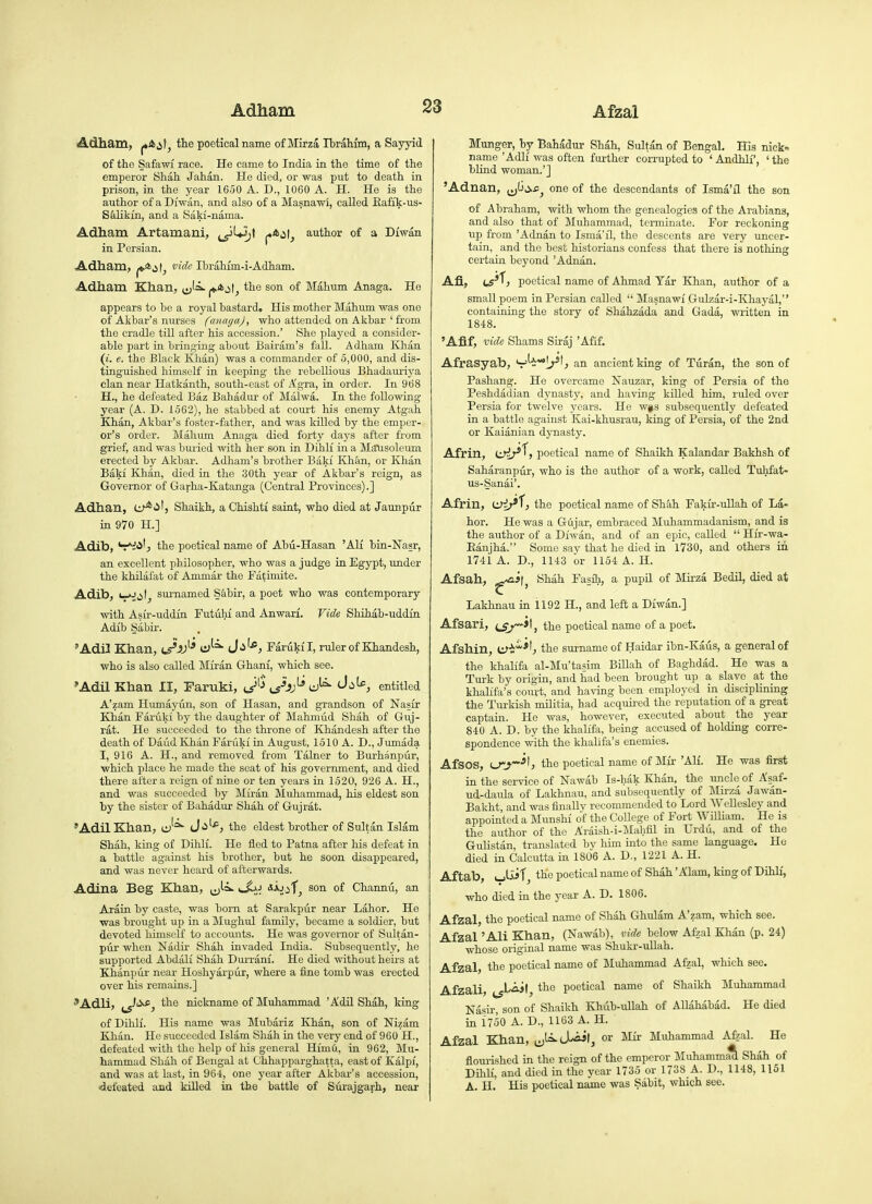 Adham, the poetical name of Mirza Ibrahim, a Sayyid of the Safawi race. He came to India in the time of the emperor Shah Jahan. He died, or was put to death in prison, in the year 1650 A. D., 1060 A. H. He is the author of a Diwan, and also of a Masnawi, called Eafik-us- Syikm, and a Saki-nama. Adham Artamani, ^^U^t j**^!^ author of a Diwan in Persian. Adham, j*.*^ vide Ibrahfm-i-Adham. Adham Khan, i^^^ °^ Mahum Anaga. He appears to be a royal bastard. His m.other Mahum was one of Akbar's nurses fanagaj, who attended on A kbar ' from the cradle till after his accession.' She played a consider- able part in bringing about Bairam's fall. Adham lOian (i. e. the Black Klian) was a commander of 5,000, and dis- tinguished himself in keeping the rebellious Bhadauriya clan near Hatkanth, south-east of Agra, in order. In 968 H. , he defeated Baz Bahadur of Malwa. In the following- year (A. D. 1562), he stabbed at court his enemy Atgah Khan, Akbar's foster-father, and was killed by the emper- or's order. Mahum Anaga died forty days after from grief, and was buried with her son in Dihli in a Maiisoleimi erected by Akbar. Adham's brother Baki Khan, or Khan Baki Khan, died in the 30th year of Akbar's reign, aa Governor of Garha-Katanga (Central Provinces).] Adhau, U-*^'} Shaikh, a Chishti saint, who died at Jaunpiir in 970 H.] Adib, 'r*:!<i', the poetical name of Abu-Hasan 'All bin-Nasr, an excellent philosopher, who was a judge in Egypt, under the khilafat of Ammar the Fa^imite. Adib, V^ii', surnamed S&bir, a poet who was contemporary with Asir-uddin Futuhi and Anwari. Vide Shihab-uddin Adib Sabir. 'Adil Khan, t^A)'* J'^^^j Farukfl, ruler of Khandesh, who is also called Miran Ghani, which see. 'Adil Khan 11, Paruki, J^^ ^j^Jj^ entitled A'zam Humayun, son of Hasan, and grandson of Nasir Khan Faruki by the daughter of Mahmud Shah of Guj- rat. He succeeded to the throne of Khandesh after the death of Daud Khan Faruki in August, 1510 A. D., Jumada I, 916 A. H., and removed from Talner to Burhanpur, which place he made the seat of his government, and died there after a reign of nine or ten years in 1520, 926 A. H., and was succeeded by Miran Muhammad, his eldest son by the sister of Bahadur Shah of Gujrat. 'Adil Khan, ly''^ J'^''*'^ the eldest brother of Sultan Islam Shah, king of Dihli. He fled to Patna after his defeat in a battle against his brother, but he soon disappeared, and was never heard of afterwards. Adina Beg Khan, ^J-^^ ^^idi, son of Channti, an Arain by caste, was bom at Sarakpiir near Labor. He was brought up in a Mughul family, became a soldier, but devoted himself to accounts. He was governor of Sultan- pur when Nadir Shah invaded India. Subsequently, he supported Abdali Shah Durrani. He died without heirs at Khanpur near Hoshyarpiir, where a fine tomb was erected over his remains.] the nickname of Muhammad 'Adil Shah, king of Dihli. His name was Mubariz Khan, son of Nizam Khan. He succeeded Islam Shah in the very end of 960 H., defeated with the help of his general Himu, in 962, Mu- hammad Shah of Bengal at Ohhapparghatta, east of Kalpi, and was at last, in 964, one year after Akbar's accession, defeated and killed in the battle of Surajgarh, near Munger, by Bahadur Shah, Sultan of Bengal. His nick= name 'Adli was often further corrupted to ' Andhli', ' the blind woman.'] 'Adnan, one of the descendants of Isma'il the son of Abraham, with whom the genealogies of the Arabians, and also that of Muhammad, terminate. For reckoning up from 'Adnan to Isma'il, the descents are very uncer- tain, and the best historians confess that there is nothing certain beyond 'Adnan. Afi, t5*^j poetical name of Ahmad Yar Khan, author of a small poem in Persian called  Masnawi Gulzar-i-Khayal, containing the story of Shahzada and Gada, written in 1848. 'Afif, vide Shams Siraj 'Afif. Afrasyab, an ancient king of Turan, the son of Pashang. He overcame Nauzar, king of Persia of the Peshdadian dynasty, and having killed him, ruled over Persia for twelve years. He w§s subsequently defeated in a battle against Kai-khusrau, king of Persia, of the 2nd or Kaianian djmasty. Afrin, ti>ir'^> poetical name of Shaikh Kalandar Bakhsh of Saharanpur, who is the author of a work, called Tuhfat- us-Sanai'. Afrin, ti^^^T, the poetical name of Shah Fakir-uUah of La- bor. He was a Gujar, embraced Muhammadanism, and is the author of a Diwan, and of an epic, called  Hir-wa- Eanjha. Some say that he died in 1730, and others in 1741 A. D., 1143 or 1154 A. H. Afsah, ^-^h, '^lia^ Fasfli, a pupil of Mirza Bedil, died at Lakhnau in 1192 H., and left a Diwan.] Afsari, ^-Jl, the poetical name of a poet. Afshin, e^i**', the surname of Haidar ibn-Kaus, a general of the khalifa al-Mu'tasim BiUah of Baghdad. He was a Turk by origin, and had been brought up a slave at the khalifa's court, and having been employed in disciplining the Turkish militia, had acquii-ed the reputation of a great captain. He was, however, executed about the year 840 A. D. by the khalifa, being accused of holding corre- spondence with the khalifa's enemies. Afsos, cr^*!? the poetical name of Mir 'AH. He was first in the service of Nawab Is-hak Khan, the tmcle of Asaf- ud-daula of Lakhnau, and subsequently of Mirza Jawan- Bakht, and was finally recommended to Lord WeUesley and appointed a Munshi of the CoUege of Fort William. He is the author of the Araish-i-Mahfil in Urdu, and of the Gulistan, translated by him into the same language. He died in Calcutta in 1806 A. D., 1221 A. H. Aftab, i_,t A jf, the poetical name of Shah' Alam, king of DihH, who died in the year A. D. 1806. Afzal, the poetical name of Shah Ghulam A'zam, which see. Afzal 'Ali Khan, (Nawab), vide below Afzal Khan (p. 24) whose original name was Shukr-ullah. Afzal, the poetical name of Muhammad Afzal, which see. Afzali, ^I'^if, tte poetical name of Shaikh Muhammad Nasir son of Shaikh Khub-ullah of Allahabad. He died in 1750 A. D,, 1163 A. H. Afzal Khan, J^^^^\, or IMir Muhammad Afzal. He flourished in the reign of the emperor MuhammacL Shah of Dihli, and died in the year 1735 or 1738 A. D., 1148, 1151 A. H. His poetical name was Sabit, which see.