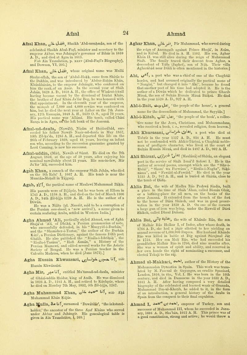 Afzal Khan, ^J■=^ iS'^>\j Shaikh 'Ahd-urrahman, son of the celehrated Shaikh Abul-Fazl, minister and secretary to the emperor Akhar, was Jahangir's governor of Bihar in 1610 A. D., and died at Agra in 1613. Vide Ain Translation, p. sxxv (Abul-Fazl's Biography), and Dowson, YI, 205.] Afzal Khan, ^l=>- (J-vail^ whose original name was Mulla Shukr-ullah, the son of 'Alxlul-Hakk, came from Shu-az to the Dakhin, and was introduced by 'Abdur-Iiahfm Khan, Khankhan&n, to the emperor Jahangir, who conferred on him the rank, of an Amir. In the second year of Shah Jahan, 1628 A. D., 1038 A. H., the office of Wizarat-i-kull having become vacant b)' the dismissal of Iradat Khan, the brother of Asaf Khan Ja'far Beg, he was honored with that appointment. In the eleventh year of the emperor, the mansab of 7,000 and 4,000 sawars was conferred on him, but he died the next year at Labor on the 7th Janu- ary, 12th Eamazan, 1048 A. H., 1639 0. S., aged 70 years. His poetical name was 'AUami. His tomb, called Chini Eau7a is in Agra, oif the left bank of the Jamuna. Afzal-Tld-daula, (Nawab), Nizam of Haidarabad, suc- ceeded his father Nawab Nasir-ud-daula in May 1867, 15th Zil-ka'da, 1285 A. H., and departed this life on the 26th of February 1869, aged 44 years, leaving an infant son who, according to the succession guarantee granted by Lord Canning, is now his successor. Afzal-uddin, (Mir), Nawab of Surat. He died on the Vth August, 1840, at the age of 59 years, after enjoying his nominal nawabship about 21 years. His son-in-law, Mir Ja'far 'All, succeeded him. Agah Khan, a eunuch of the emperor Shah Jahan, who died on the 9th Eabi' I, 1067 A. H. His tomb is near the Mumtaz-Mahall in Tajganj. Agah, a(f the poetical name of Maulawl Muhammad Bakir. His parents were of Bfjapur, but he was born at Ellora in 1745 A.D., 1158 A. H., and died on the 3rd of March 1806 A. D., 14th ZU-hijja 1220 A. H. He is the author of a Diwan. He was a Naita (pi. Naivdit, said to be a corruption of the Persian nau-dmad, a ' new arrival'), a name given to certain seafaring Arabs, settled in Western India.] Agha Ahmad 'Ali, poetically styled Ahmad, son of Aghli Shajii'at 'AH, of Dhaka, a Persian grammarian of note, who successfully defended, in his  Muayyid-i-Bui-han, and the  Shamsher-i-Teztar, the author of the Burhan Kati', a Persian Dictionary, against the famous Dihli poet GhAlib. He also published the  Eisala-i-Ishtikak, the  Eisala-i-Tarana, Haft Asman, a History of the Persian Masnawi, and edited several works for the Asiatic Society of Bengal. He was a Persian teacher in the Calcutta Madrasa, when he died (June 1873).] Agha Husain Khwansari, ^l«J[ya. Uf^ vide Husain Khwansari. Agha Mir, Lef^ entitled Mu'tamad-ud-daida, minister of Ghazi-uddin Haidar, king of Audh. He was dismissed in 1826 A. D., 1242 A. H., and retired to Kanhpur, where he died on Monday 7th May, 1832, 5th ZQ-hijja, 1247. Agha Muhammad Khan, cJ^^ •^♦^ Uf^ j^^a Muhammad Khan Kajar. Agha JJulla, ^ Uf^ surnamed ' Dawatdar', ' the inkstand- holder,' the ancestor of the three Asaf Khans who served •ondor Akbar and Jahangir. His genealogical table is given in Ain Translation, I, 369.] Aghar Khan, ^^l^^il^ Pir Muhammad, who served during the reign of Aurangzib against Prince Shuja', in Asam, and in Kabul. He died in A. H. 1102. His son, Aghar Khan II, was still alive during the reign of Muhammad Shah. The family traced their descent from Aghar, a descendant of Yafis (Japhet), son of Nuh. Their vUla Agharabad near Dihli is often mentioned in the histories.] Ahi, C5*^5 a poet who was a chief of one of the Chaghtai hordes, and had assumed originally the poetical name of Nargisi, but changed it into Ahi, because he found that another poet of his time liad adopted it. He is the author of a Diwan which he dedicated to prince Gharib Mirza, the son of Sultan Husain Mirza Baikra. He died in the year 1520 A. D., 927 A. H. Ahl-i-Bait, JiAt^ ' the people of the house', a general name for the descendants of Muhammad, the Sayyids.] Ahl-i-Kitab, t^Ur cJai^ ' the people of the book', a collec- tive name for the Jews, Christians, and Muhammadans, who received a book, i. e., revealed religion, from heaven.] Ahli Khurasani, i^^^^!^^ a poet who died at Tabriz in the year 1527 A. D., 934 A. H. He must not be confounded with Ahli-i-Turani, a Chaghtai noble- man of profligate character, who lived at the court of Sultan Husain Mirza, and died in 1497 A. D., 902 A. H. Ahli Shirazi, tiLil/-'* (Maulana) of Shfraz, an elegant poet in the service of Shah Isma'il Safawl I. He is the author of several poems, amongst which are the  Sihr-i- Halal,  Sham' wa Parwana,  Eisala-i-Naghz, Saki- nama, and  Fawaid-ul-Fawaid. He died in the year 1535 A. D., 942 A. H., and is buried at Shiraz, close to the tomb of Hafiz. Ahlia Bai, the wife of Madhu Eao Peshwa Sindia, built a place in the time of Shall 'Alam, called Bisnan Ghat, or a bathing-place for all men, on the banks of the river Jamuna. It extended from the trench of the fort to the house of Dara Shikoh, and was in good preser- vation in the year 1830 A. D. On one of the corners a large gun of iron was lying, under the Haweli of Dara Shikoh, called Dhard Dahani. Ahlia Bai, t^^i the wife of Khande Eao, the son of Malhar Eao Holkar I, of Indor, after whose death, in 1766 A. D., she had a jiSgir allotted to her yielding an annual revenue of 1,500,000 Eupees. Her husband Khande Eao was killed in battle at Dig against Stirajmal Jat in 1754. Her son Mali Eao, who had succeeded his grandfather Malhar Eao in 1766, died nine months after. She was a woman of spirit and ability, and reserved in her own hands the right of nominating a successor, and elected Tokaji to the raj. Ahmad al-Makkari, <^*^^, author of the History of the Muhammadan Dynasties in Spain. This work was trans- lated by M. Pascual de Gayangos, an erudite Spaniard, London, 1810, in 4to., Vol. I. He was born in the 16th century, and died in Damascus in the year 1631 A. D., 1041 A. H. After having composed a very detailed biography of the celebrated and learned wazir of Granada, Muhammad Ibn-ul-Khatib, he added to it, in the form of an introduction, a general history of the Arabs in Spain from the conquest to their iinal expulsion. Ahmad I, <>-*^'* lir. '^■♦■^'j emperor of Turkey, son and successor of Muhammad III, whom he succeeded in Janu- ary, 1604 A. D., Sha'ban, 1012 A. H. This prince was of a good constitution, strong and active; he would throw a
