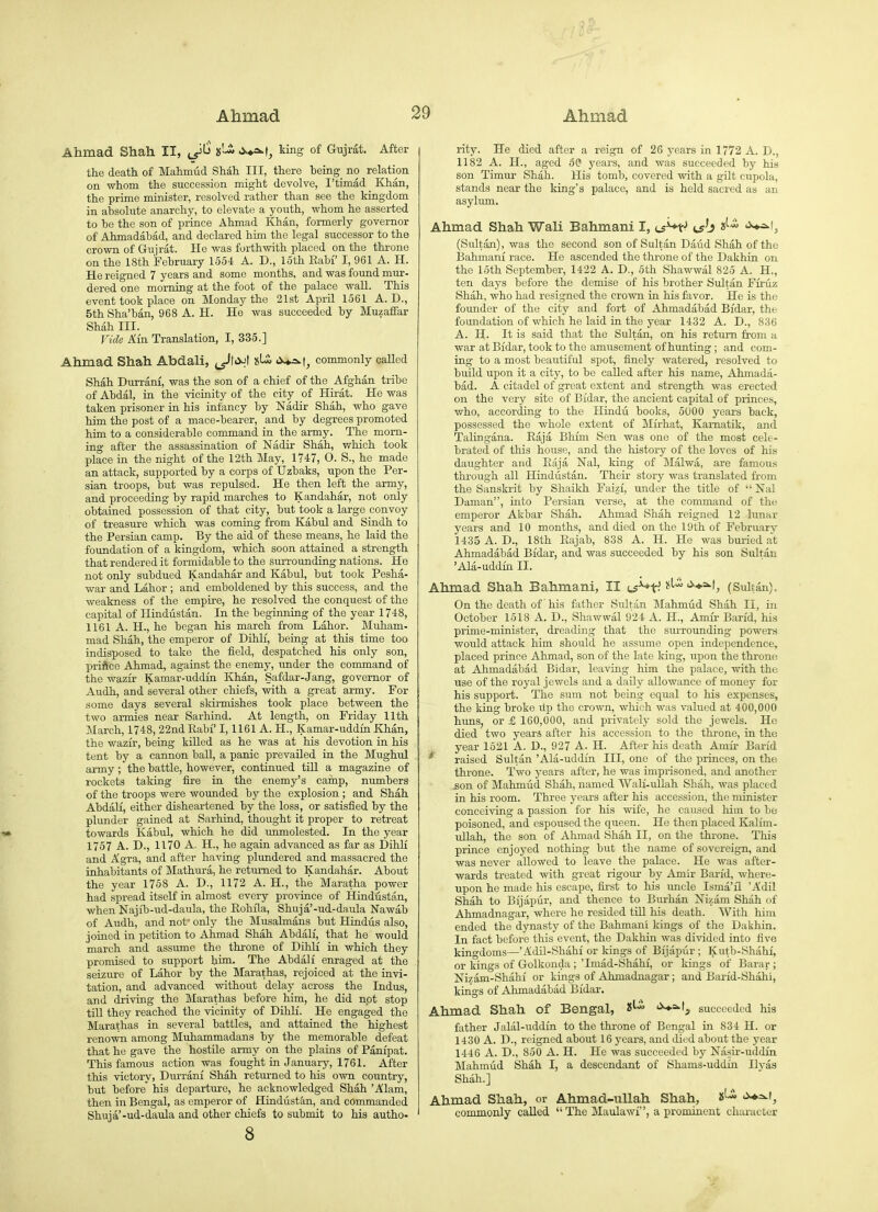 Ahmad Shah II, x'-^ J>'*=^t, ting of Gujrat. After the death of Mahmud Shah III, there being no relation on -whoin the succession might devolve, I'timad Khan, the prime minister, resolved rather than see the Mngdom in absolute anarchy, to elevate a youth, whom he asserted to be the son of prince Ahmad Khan, formerly governor of Ahmadabad, and declared him the legal successor to the crown of Gujrat. He was forthwith placed on the throne on the 18th February 1654 A. D., loth Rabf I, 961 A. H. He reigned 7 years and some months, and was found mur- dered one morning at the foot of the palace wall. This event took place on Monday the 21st April 1561 A. D., 5th Sha'ban, 968 A. H. He was succeeded by Muzaffar Shah III. Vide Am Translation, I, 335.] Ahmad Shah Abdali, ^I<>J| <>-*-=^t, commonly caUed Shah Durrani, was the son of a chief of the Afghan tribe of Abdal, ia the vicinity of the city of Hirat. He was taken prisoner in his infancy by Nadir Shah, who gave him the post of a mace-bearer, and by degrees promoted him to a considerable command in the army. The morn- ing after the assassination of Nadir Shah, which took place in the night of the 12th May, 1747, O. S., he made an attack, supported by a corps of IJzbaks, upon the Per- sian troops, but was repulsed. He then left the army, and proceeding by rapid marches to Kandahar, not only obtained possession of that city, but took a large convoy of treasure which was coming from Kabul and Sindh to the Persian camp. By the aid of these means, he laid the foundation of a kingdom, which soon attained a strength that rendered it formidable to the smrounding nations. He not only subdued Kandahar and Kabul, but took Pesha- war and Labor ; and emboldened by this success, and the weakness of the empire, he resolved the conquest of the capital of Hindustan. In the beginning of the year 1748, 1161 A. H., he began his march from Labor. Muham- mad Shah, the emperor of Dihlf, being at this time too indisposed to take the field, despatched his only son, priAce Ahmad, against the enemy, under the command of the wazir Kamar-uddin Khan, Safdar-Jang, governor of Audh, and several other chiefs, with a great army. For some days several sldrmishes took place between the two armies near Sarhind. At length, on Friday 11th March, 1748, 22nd Eabf 1,1161 A. H., Kamar-uddin Khan, the wazi'r, being killed as he was at his devotion in his tent by a cannon ball, a panic prevailed in the Mughul army; the battle, however, continued till a magazine of rockets taking fire in the enemy's camp, numbers of the troops were wounded by the explosion ; and Shah AbdaU, either disheartened by the loss, or satisfied by the plunder gained at Sarhind, thought it proper to retreat towards Kabul, which he did unmolested. In the year 1757 A. D., 1170 A. H., he again advanced as far as Dihli and Agra, and after having plundered and massacred the inhabitants of Mathura, he returned to Kandahar. About the year 1758 A. D., 1172 A. H., the Maratha power had spread itself in almost every province of Hindustan, when Najib-ud-daula, the Eohfla, Shuja'-ud-daula Nawab of Audh, and not only the Musalmans but Hindus also, joined in petition to Ahmad Shah Abdalf, that he would march and assume the throne of Dihli in which they promised to support him. The Abdali enraged at the seizure of Labor by the Marathas, rejoiced at the invi- tation, and advanced without delay across the Indus, and dr-iving the Marathas before him, he did not stop tiU they reached the vicinity of Dihlf. He engaged the Marathas in several battles, and attained the highest renown among Muhammadans by the memorable defeat that he gave the hostile army on the plains of Panipat. This famous action was fought in January, 1761. After this victory, Durrani Shah returned to his own country, but before his departure, he acknowledged Shah 'Alam, then in Bengal, as emperor of Hindustan, and commanded Shuja'-ud-daula and other chiefs to submit to his autho- 8 rity. He died after a reign of 26 j'ears in 1772 A. D., 1182 A. H., aged 50 years, and was succeeded by his son Timur Shah. His tomb, covered with a gilt cupola, stands near the king's palace, and is held sacred as an asylum. Ahmad Shah Wali Bahmani I, ts^t- cs'j <i^l, (Sultan), was the second son of Sultan Daud Shah of the IJahmani race. He ascended the throne of the Dakhin on the 15th September, 1422 A. D., 5th Shawwal 825 A. H., ten days before the demise of his brother Sultan Ffruz Shah, who had resigned the crown in his favor. He is the founder of the city and fort of Ahmadabad Bi'dar, the foundation of which he laid in the year 1432 A. D., 836 A. H. It is said that the Sultan, on his return from a war at Bidar, took to the amusement of hunting; and com- ing to a most beautiful spot, finely watered, resolved to build upon it a city, to be called after his name, Ahmada- bad. A citadel of great extent and strength was erected on the very site of Bidar, the ancient capital of princes, who, according to the Hindu books, 5000 years back, possessed the whole extent of Mirhat, Kamatik, and Talingana. Raja Bhim Sen was one of the most cele- brated of this house, and the history of the loves of his daughter and Eaja Nal, king of Malwa, are famous through all Hindustan. Their story was translated from the Sanskrit by Shaikh Faizf, under the title of Nal Daman, into Persian verse, at the command of the emperor Akbar Shah. Ahmad Shah reigned 12 lunar years and 10 months, and died on the 19th of February 1435 A. D., 18th Eajab, 838 A. H. He was buried at Ahmadabad Bidar, and was succeeded by his son Sultan 'Ala-uddin II. Ahmad Shah Bahmani, II (^i^^J }(U i^+s^l, (Sulian). On the death of his father Sultan Mahmud Shah II, in October 1618 A. D., Shawwal 924 A. H., Amir Barid, his prime-minister, dreading that the sm-rounding powers would attack him should he assume open independence, placed prince Ahmad, son of the late king, upon the throne at Ahmadabad Bidar, leaving him the palace, with the use of the royal jewels and a daily allowance of money for his support. The sum not being equal to his expenses, the king broke ilp the crown, which was valued at 400,000 huns, or £ 160,000, and privately sold the jewels. He died two years after his accession to the throne, in the year 1521 A. D., 927 A. H. After his death Amir Barid ^ raised Sultan 'Ala-uddin III, one of the princes, on the thi-one. Two years after, he was imprisoned, and another .son of Mahmud Shah, named Wali-ullah Shah, was placed in his room. Three years after his accession, the minister conceiving a passion for his wife, he caused him to be poisoned, and espoused the queen. He then placed Kalim- ullah, the son of Ahmad Shah II, on the throne. This prince enjoyed nothing but the name of sovereign, and was never allowed to leave the palace. He was after- wards treated with great rigour by Amir Ban'd, where- upon he made his escape, first to his uncle Isma'il 'A'dil Shah to Bijapur, and thence to Burhan Nizam Shah of Ahmadnagar, where he resided till his death. With him ended the dynasty of the Bahmani kings of the Dakhin. In fact before this event, the Dakhin was divided into five kingdoms—'Adil-Shahi or lungs of Bijapur ; Kutb-Shahi, or kings of Golkonda ; 'Imad-Shahf, or kings of Barar ; Nizam-Shahi or kings of Ahmadnagar; and Barid-Shahi, kings of Ahmadabad Bidar. Ahmad Shah of Bengal, 8^ '>♦=>• 1, succeeded his father Jalal-uddin to the throne of Bengal in 834 H. or 1430 A. D., reigned about 16 j-ears, and died about the year 1446 A. D., 860 A. H. He was succeeded by Nasir-uddin Mahmud Shah I, a descendant of Shams-uddin Ilyas Shah.] Ahmad Shah, or Ahmad-ullah Shah, commonly called  The Maulawf, a prominent character