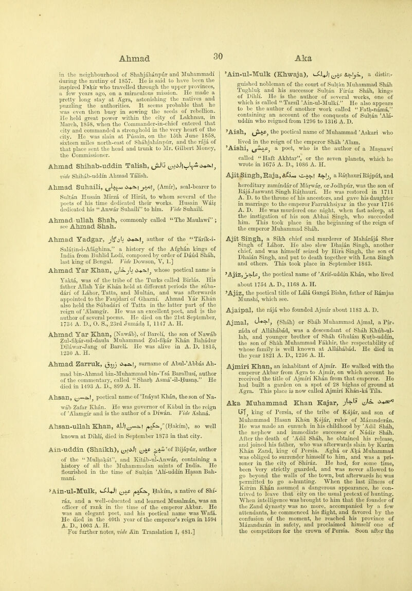 in the neighbourhood of Shahjahanpur and Muhammadi during the mutiny of 1857. He is said to have heen the inspired Fakir who travelled through the upper provinces, a few years ago, on a miraculous mission. He made a pretty long stay at Agra, astonishing the natives and puzzling the authorities. It seems prohahle that _ he was even then busy in sowing the seeds of rebellion. He held great power within the city of Lakhnau, in March, 1858, when the Commander-in-chief entered that city and commanded a stronghold in the very heart of the city. He was slain at Pusain, on the 16th June 1858, sixteen miles north-east of Shahjahanpur, and the raja of that place sent the head and trunk to Mr. Gilbert Money, the Commissioner. Ahmad Shihab-uddin Talisli, jiJG ;^Jci.Jtt_,^.-io«4.=>>lj vide Shihab-uddin Ahmad Talish. Ahmad Suhaili, ^sj^Jit- '^^1 seal-bearer to Sultan Husain Mirza of Hirat, to whom several of the poets of his time dedicated their works. Husain Waiz dedicated his  Anwar Suhaili to him. Vide Suhaili. Ahmad-uUah Shah, commonly called  The Maulawl ; see Ahmad Shah. Ahmad Yadgar, j(f jIj author of the Tarik-i- Salatin-i-Afaghina, a history of the Afghan kings of India from Buhlid Lodi, composed by order of Daiid Shah, last king of Bengal. Vide Dowson, V, 1.] Ahmad Yar Khan, (jj^'^^j':! 'i>*=>-t^ whose poetical name is Yakta, was of the tribe of the Turks called Birlas. His father Allah Yar Khan held at different periods the siiba- dari of Labor, Tatta, and Multan, and was afterwards appointed to the Faujdari of Ghazni. Ahmad Yar Khan also held the Subadari of Tatta in the latter part of the reign of 'Alamgir. He was an excellent poet, and is the author of several poems. He died on the 21st September, 1734 A. D., O. S., 23rd Jumada I, 1147 A. H. Ahmad Yar Khan, (iSTawab), of Bareli, the son of Nawab Zul-iikar-ud-daula Muhammad Zul-fikar Khan Bahadur i)ilawar-Jang of Bareli. He was aUve in A. D. 1815, 1230 A. H. Ahmad Zarruk, (Jjjjj <X*.a.t^ surname of Abul-'Abbas Ah- mad bin-Ahmad bin-Midiammadbin-'I'sa Barallusi, author of the commentary, called  Sharh Asma'-il-Husna. He died in 1493 A. D., 899 A. H. Ahsan, ^^~v,a.tj poetical name of'Inayat Khan, the son of Na- wab Zafar Khan. He was governor of Kabul in the reign of 'Alamgrr and is the author of a Diwan. Vide Ashna. Ahsan-uUah Khan, I (Hakim), so well known at Dihli, died in September 1873 in that city. Ain-uddin (Shaikh), i^<^Jt t^ji^ ^Jwi'of Bijapur, author of the Mulhakat, and Kitab-ul-Anwar, containing a history of all the Muhammadan saints of India. He flourished in the tune of Sultan 'Ali-uddin Hasan Bah- mani. *Ain-ul-Mulk, <-i^JLJ| j^j^ (^^, Haki'm, a native of Shi- raz, and a well-educated and learned Musalman, was an officer of rank in the time of the emperor Akbar. He was an elegant poet, and his poetical name was Wafa. He died in the 40th year of the emperor's reign in 1694 A. D., 1003 A. H. For further notes, vide Km Translation I, 481.] 'Ain-ul-Mulk (Khwaja), s^^t^i.^ a distirv guished nobleman of the court of Sultan Muhammad Shah Tughluk and his successor Sultan Fii-uz Shah, kings of Dihli. He is the author of several works, one of which is called  Tarsil 'Ain-ul-Mulki. He also appears to be the author of another work called  Fath-na,ma, containing an account of the conquests of Sultan 'Ala- uddin who reigned from 1296 to 1316 A. D. 'Aish, (ji-i*^ the poetical name of Muhammad 'Askari who lived in the reign of the emperor Shah 'Alam. 'Aishi, a poet, who is the author of a Masnawi called  Haft Akhtar, or the seven planets, which he wrote in 1676 A. D., 1086 A. H. Ajit Singh, Raja, *<i <M Ssktjj a Eathauri ESjput, and hereditary zammdar of Marwar, or Jodhpur, was the son of EajaJaswant Singh Eathauri. He was restored in 1711 A. D. to the throne of his ancestors, and gave his daughter in marriage to the emperor Farrukhsiyar in the year 1716 A. D. He was murdered one night, when fast asleep, at the instigation of his son Abhai Singh, who succeeded him. This took place in the beginning of the reign of the emperor Muhammad Shah. Ajit Singh, a Sikh chief and murderer of Maharaja Sher Singh of Labor. He also slew Dhaian Singh, another chief, and was himself seized by Hira Singh, the son of Dhaian Singh, and put to death together with Lena Singh and others. This took place in September 1843. 'Ajiz, j.=>.U^ the poetical name of 'Arif-uddin Khan, who lived about 1764 A. D., 1168 A. H. 'Ajiz, the poetical title of Lala Ganga Bishn, father of Eamjas Munshi, which see. Ajaipal, the raja who founded Ajmir about 1183 A. D. Ajmal, '-^♦^'j (Shah) or Shah Muhammad Ajmal, a Pir- zada of Allahabad, was a descendant of Shah Khub-ul- lah, and younger brother of Shah Ghulam Kutb-uddin, the son of Shah Muhammad Fakhir, the respectability of whose family is well known at Allahabad, He died in the year 1821 A. D., 1236 A. H. Ajmiri Khan, an inhabitant of Ajmir. He walked with the emperor Akbar from Agra to Ajmir, on which account he received the title of Ajmiri Khan from that emperor. He had built a garden on a spot of 28 bighas of ground at Agra. This place is now called Ajmiri Khan-ka THa. Aka Muhammad Khan Kajar, jW^' king of Persia, of the tribe of Kajar, and son of Muhammad Hasan Khiin Kajar, ruler of Mazanderan. He was made an eunuch in his childhood by 'Adil Shah, the nephew and immediate successor of Nadu- Shah. After the death of 'Adil Shah, he obtained his release, and joined his father, who was afterwards slain by Karim Khiin Zand, king of Persia. Agha or Aka Muhammad was obliged to surrender liimself to him, and was a pri- soner in the citj of Shiraz. He had, for some time, been Very strictly guarded, and was never allowed to go beyond the walls of the town, but afterwards ho was permitted to go a-hunting. When the last illness of Karim Khan assumed a dangerous appearance, he con- trived to leave that city on the usual pretext of hunting. When intelligence was brought to him that the founder of the Zand dynasty was no more, accompanied by a. few attendants, he commenced his flight, and favored by the confusion of the moment, he reached his province of Mazandaran in safetj^, and proclaimed himself one of the competitors for the crown of Persia. Soon after the