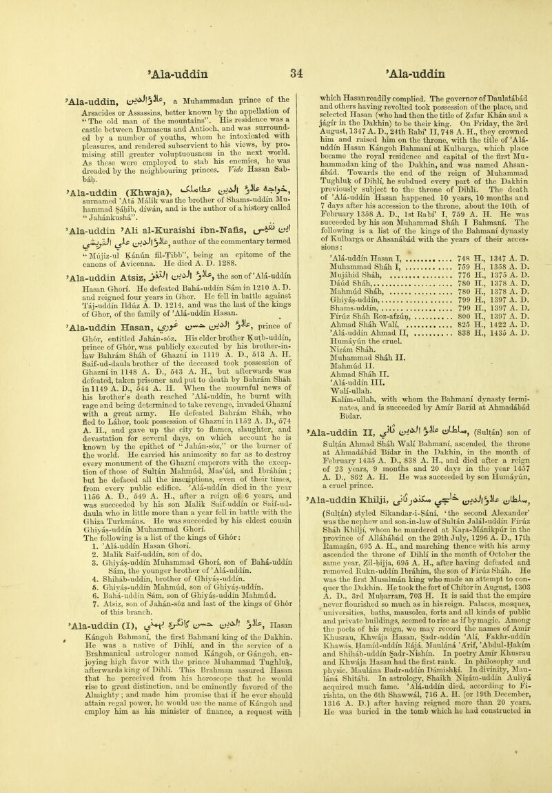 'Ala-uddin, liH'^^!}^', a Muhammadan prince of tte Arsacides or Assassins, better known by tbe appellation of The old man of the mountains. His residence was a castle between Damascus and Antioch, and was surround- ed by a number of youths, whom he iatoxicated with pleasures, and rendered subservient to his views, by pro- mising still greater voluptuousness in the next world. As these were employed to stab his enemies, he was dreaded by the neighbouring princes. Vide Hasan Sab- bah. 'Ala-uddin (Khwaja), ii^i'^^ 5^ -^^^'f^^. surnamed ' Ata Malik was the brother of Shams-uddm Mu- hammad Sahib, diwan, and is the author of a history called  Jahankusha. 'Ala-Tiddin 'Ali al-KuraisM ibn-Wafis, o^^^ ui^ ^jJiiJl jiiPj author of the commentary termed Miijiz-ul Kanun fil-Tibb, being an epitome of the canons of Avicenna. He died A. I). 1288. 'Ala-uddin Atsiz, Ci^'^-'t J^5 the son of'Ala-uddin Hasan Ghori. He defeated Baha-uddin Sam in 1210 A. D. and reigned four years in Ghor. He feU in battle against Taj-uddin Ilduz A. D. 1214, and was the last of the kings of Ghor, of the famUy of 'Ala-uddin Hasan. 'Ala-uddin Hasan, e^-^ 5^^, prince of Ghor, entitled Jahan-soz. His elder brother Kutb-uddm, prince of Ghor, was publicly executed by his brother-in- law Bahram Shah of Ghazm in 1119 A. D., 613 A. H. Saif-ud-daula brother of the deceased took possession of Ghazm in 1148 A. D., 543 A. H., but afterwards was defeated, taken prisoner and put to death by Bahram Shah in 1149 A. D., 544 A. H. When the mournful news of his brother's death reached 'Ala-uddin, he burnt with rage and being determined to tal^e revenge, invaded Ghazni with a great army. He defeated Bahram Shah, who fled to Labor, took possession of Ghazni in 1152 A. D., 674 A. H., and gave up the city to ilames, slaughter, and devastation for several days, on which account he is known by the epithet of  Jahan-s6z, or the burner of the world. He carried his animosity so far as to destroy every monument of the Ghazni emperors with the excep- tion of those of Sultan Mahmud, Mas'iid, and Ibrahim; but he defaced all the inscsiptions, even of their times, from every public edifice. 'Ala-uddin died in the year 1156 A. D., 549 A. H., after a reign of 6 years, and was succeeded by his son Malik Saif-uddin or Saif-ud- daula who in little more than a year fell in battle with the Ghiza Turkmans. He was succeeded by his eldest cousin Ghiyas-uddin Muhammad Ghori. The following is a list of the kings of Ghor: 1. 'Ala-uddin Hasan Ghori. 2. Malik Saif-uddfn, son of do. 3. Ghiyas-uddin Muhammad Ghori, son of Baha-uddin Sam, the younger brother of 'Ala-uddin. 4. Shihab-uddin, brother of Ghiyas-uddin. 6. Ghiyas-uddin Mahmud, son of Ghiyas-uddin. 6. Baha-uddin Sam, son of Ghiyas-uddin Mahmud. 7. Atsiz, son of Jahan-soz and last of the kings of Ghor of this branch. 'Ala-uddin (I), cs^^ l^^^ er~^ CJ;!'^^' j^, Hasan , Kangoh Bahmani, the first Bahmani king of the Dakhin. He was a native of Dihli, and in the ser\'ice of a Brahmanical astrologer named Kangoh, or Gangoh, en- joying high favor with the prince Muhammad Tughluk, afterwards king of Dihli. This Brahman assured Hasan that he perceived from his horoscope that he would rise to great distinction, and be eminently favored of the Almighty ; and made him promise that if he ever should attain regal power, he would use the name of Kangoh and employ him as his minister of finance, a request with which Hasan readily complied. The governor of Daulatabad and others having revolted took possession of the place, and selected Hasan (who had then the title of Zafar Khan and a jagir in the Dakhin) to be their king. On Friday, the 3rd August, 1347 A. D., 24th Rabi' II, 748 A. H., they crowned him and raised him on the throne, with the title of 'Ala- uddin Hasan Kangoh Bahmani at Kulbarga, which place became the royal residence and capital of the first Mu- hammadan king of the Dakhin, and was named Ahsan- abad. Towards the end of the reign of Muhammad Tughluk of Dihli, he subdued every part of the Dakhin previously subject to the throne of Dihli. The death of 'Ala-uddin Hasan happened 10 years, 10 months and 7 days after his accession to the throne, about the 10th of February 1358 A. D., 1st Rabi I, 759 A. H. He was succeeded by his son Muhammad Shah I Bahmani. The following is a list of the kings of the Bahmani dynasty of Kulbarga or Ahsanabad with the years of their acces- sions : 'Ala-uddin Hasan I, 748 H., 1347 A. D. Muhammad Shah I, 759 H., 1358 A. D. Mujahid Shah, 776 H., 1375 A. D. Daiid Shah 780 H., 1378 A. D. Mahmud Shah, 780 H., 1378 A. D. Ghiyas-uddin, 799 H., 1397 A. D. Shams-uddin, 799 H., 1397 A. D. Firuz Shah Roz-afzun, 800 H., 1397 A. D. Ahmad Shah Wali 825 H., 1422 A. D. 'Ala-uddin Ahmad II, 838 H., 1435 A. D. Humayun the cruel. Nizam Shah. Muhammad Shah II. Mahmud II. Ahmad Shah II. 'Ala-uddin III. Wali-uUah. Kalim-ullah, with whom the Bahmani dynasty termi- nates, and is succeeded by Amir Barid at Ahmadabad Bidar. »Ala--uddin II, iiH<^^ ai^is^^, (Sultan) son of Sidtan Ahmad Shah Wali Bahmani, ascended the throne at Ahmadabad Bidar in the Dakhin, in the month of February 1435 A. D., 838 A. H., and died after a reign of 23 years, 9 months and 20 days in the year 1457 A. D., 862 A. H. He was succeeded by son Humayiln, a cruel prince. 'Ala-uddin Khilji, Ji'ii^cyi^ ij^^ cjJ'^-'l^^-c cjUa-l-w, (Sultan) styled Sikandar-i-Sani, 'the second Alexander' was the nephew and son-in-law of Sultan Jalal-uddfn Fii-uz Shah Khilji, whom he murdered at Kara-Manikpur in the province of Allahabad on the 29th July, 1296 A. D., 17th Eamazan, 695 A. H., and marching thence with his army ascended the throne of Dihli in the month of October the same year, Zil-hijja, 695 A. H., after having defeated and removed Eukn-uddin Ibrahim, the son of Firiiz Shah. He was the first Musalman king who made an attempt to con- quer the Dakhin, He took the fort of Chitor in August, 1303 A. D., 3rd Muharram, 703 H. It is said that the empire never flourished so much as in his reign. Palaces, mosques, ' universities, baths, mausolea, forts and all kinds of public and private buildings, seemed to rise as if by magic. Among the poets of his reign, we may record the names of Amir Khusrau, Khwaja Hasan, Sadr-uddin 'Ali, Fakhr-uddin Khaw.is, Hamid-uddin Eaja, Maulana 'Arif, 'Abdul-Hakim and Shihab-uddin Sadr-Nishin. In poetry Amir Kliusrau and Khwaja Hasan had the first rank. In philosophy and physic, Maulana Badr-uddin Damishki. In divinity, Mau- lana Shitabi. In astrology, Shaikh Nizam-uddin Auliya acquired much fame. 'Ala-uddin died, according to Fi- rishta, on the 6th Shawwal, 716 A. H. (or 19th December, 1316 A. D.) after having reigned more than 20 years. He was buried in the tomb which he had constructed in 4