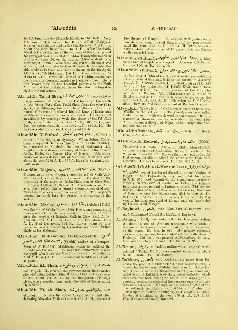 his life-time near the Manihar Masjid in Old Dihli. Amir Khusrau in that part of his Diwan, called  Bakiya-i- Nakiya says that he died on the 6th Sha'W'wal, 715 H., i. e. about the 30th December 1315 A. D. After his death, MaHk Naib Kafur, one of the eunuchs of the king, placed his youngest son Sultan Shihab-uddin 'Umar, who was then only seven years old, on the tkrone. After a short time, however, the eunuch Kafiir was slain, and Shihab-uddin was set aside, and his older brother Mubarak Khan under the title of Mubarik Shah ascended the throne on the 1st April, 1316 A. D., 7th Muharram, 716 H. but according to Fi- rishta in 1317. It was the boast of 'Ala-uddin, that he had destroyed one thousand temples in Banaras alone. He is best known now by the beautiful gateway to the Kutb Mosque and the unfinished tower by which he hoped to rival the Kutb Minar. 'Ala-uddin 'Imad Shah, ujJ'^-'t*^, succeeded to the government of Barar in the Dakhin after the death of his father Fath-uUah 'Imad Shah about the year 1513 A. D., and following the example of other chiefs of the house of Bahmani, declared himself king of Barar, and established his royal residence at Gawal. He contracted an alliance by marriage with the sister of Isma'fl'Adil Shah, named Khadija, in 1528 A. D., 935 A. H., and died some time about the year 1532 A. D., 939 A. H. He was succeeded by his son Darya 'Imad Shah. 'Ala-uddin Kaikubad, (Sultan) a prince of the Saljukian dynasty. When Sultan Malik- Shah conquered Kum or Anatolia in Asiatic Turkey, he conferred on Sulaiman the son of Kutlumish that kingdom, whose descendants reigned there till the time of Abaka Khan, the Tartar king of Persia. 'Ala-uddin Kaikubad was a descendant of Sulaiman Shah and died about the year 1239 A. D., 637 A. H.; vide Sulaiman bin- Kutlumish. 'Ala-uddin Majzub, VJ^ i^.'^^^j^ i^, (Shah) a Muhammadan saint of Agra, commonly called Shah 'Ala- wal Balawal, son of Sayyid Sulaiman. He died in the beginning of the reign of Islam Shah, son of Sher Shah in the year 1646 A. D., 953 A. H. His tomb is in Agra at a place called Nai-ki Mandi, where crowds of Musal- mans assemble every year to worship it. The adjacent mosque has sunk into the ground to the spring of the arches. 'Ala-uddin Mas'ud, ^ri'^^ Sultan of Dihli, was the son of Sultan Eukn-uddin Firuz, and grandson of Shams-uddin Iltitmish, was raised to the throne of Dihli after the murder of Bahram Shah in May, 1242 A. D., Zil-ka'da, 639 A. H. He died on the 10th June, 1246 A. i)., 23rd Muharram, 644 H., after a reign of four years, and was succeeded by his brother (or uncle) Sultan Nasir-uddin Mahmud. 'Ala-uddin Muhammad al-Samarkandi, LS'^^ _^}\ t^<>.;i <>*s*, (Shaikh) author of a compen- dium of Al-Kuduri's Mukhtasir, which he entitled the  Tuhfat-ul-Fukaha. This work was commented upon by his pupil Abu-Bakr bin-Mas'ud al-Kashani, who died in 1191 A. D., 587 A. H. This comment is entitled al-Badai' as-Sanai'. 'Ala-uddin Ali Shah, xLi^^)^ t^jjJl^Mc^ king of West- ern Bengal. He usurped the government of that country after defeating Fakhr-uddia Mubarak Shah and was assas- sinated about 746 A. H. by the instigation of Khwaja Hyas, who succeeded him Tinder the title of Shams-uddin Ilyas Shah.] 'Ala-uddin Husain Shah, ^^rJC>.)\^^^ king of Bengal. He was the son of Sayyid Ashraf, and after defeating Muzaffar Shah at Gaur in 899 A. H., ascended the throne of Bengal. He reigned with justice for a considerably longer period than any of his predecessors until the year 1521 A. D., 927 A. H. when he died a natural death, after a reign of 28 years. His son Nusrat Shah succeeded him. 'Ala-uddin (Sultan), t5W* i^f^Aj'^J^ a king of the race of Saljuk, who reigned in Iconium, and died in the year 1301 A. D., 700 A. H. 'Ala-uddin (Sultan), slljj ^^_oJ\fj)j£ ^^lkL,^ the last king of Dihli of the Sayyid djmasty, succeeded his father Sultan Muhammad Shah to the throne in January 1446 A. D., Shawwal, 849 A. H. Bahlol Lodi in 1451, 8.55 A. H., at the instigation of Hamid Khan wazir, took possession of Dihli during the absence of the king who was then at Badaon. 'Ala-uddin continued to reside at Badaon unmolested till his death, which happened in the year 1478 A. D., 883 A. H. His reign at Dihli being about six years, and his government of Badaon 28 years. 'Ala-uddin (Sayyid), of Oudh, whose poetical name was Wasili, is the author of a Tarji'band, commonly called  Miimukiman, with which word it commences. He was a native of Ivhurdsan, came to India about the year 1300 A. D., became a disciple of Nizam-uddin Auliya and fixed his residence in Oudh. 'Ala-uddin Takash, ^Ji>3 ^^^ji^.'I^^/*^ a Sultan of Khwa- rizm, vide Takash. 'Ala-ul-mulk Kotwal, Ji^j^S'iJU.lJiyj^ tXLo^ (MaUk). He served under Sultan 'Ala-uddin Khilji, king of Dihlf, and was the uncle of Ziya-uddin Bami, the author of the  Tarikh Firuz-Shahi. He was then very old and so fat that he was not able to attend the com-t more than once a month. He was living in A. D. 1300, 699 A. H. 'Al-AzizBillah Abu-al-Mansur Tarar, Jl/-b-^^■^!>^t Jir*-''} son of Mu'izz-ud-din-allah, second khalifa of Egypt of the Fatimite dynasty, succeeded his father in A. D. 976, and committed the management of affairs entirely to the care of Jauhar or Ja'far, his father's long-experienced general and prime-minister. This famous warrior after several battles with Al-Aftakfn, the amir of Damascus and the Karmatians, died in 990 A. D., 381 A. H. 'Al-Aziz died in his way to Syria in the 21st year of his reign and 42nd of his age and was succeeded by his son Abul-Mansur. Al-Baghawi, f^^*-^^, vide Abul-Faraj-al-Baghawi and Abu-Muhammad Farrai ibn-Mas'ud al-Baghawf. Al-Batani, commonly called by European writers. Albategnius, was an Arabian astronomer who wrote a treatise on the knowledge and the obliquity of the Zodiac of the stars. He died in 929. He greatly reformed astronomy, comparing his own observations with those of Ptolemy. This book was printed at Niiremberg, in 1537, 4to., and at Bologna in 1545. He died A. D. 929. Al-Biruni, cr^ir'^'? an Arabian author whose original work, entitled  Tarikh Hind, was compiled in India in about A. D. 1030-33. See Abu-Eaihan. Al-Bukhari, {^j^^h, who received this name from Bu- khara, the place of his birth or his chief residence, was a famous law3'or by name of Muhammad Isma'il. His collec- tion of traditions on the Muhammadan religion, commonly called .Sahih-ul-Bukhari, is of the greatest authority of all that have ever been made ; he called it  iU-Sahih, i. e. genuine, because he separated the spirrious ones from those that were authentic. He says, he has selected 7,275 of the most authentic traditions out of 10,000, all of which he looked upon to be true, having rejected 200,000 as false. He died at Bukhara in the year 870 A. D., 256 A. H. Vide Muhammad Isma'il Bukhari.