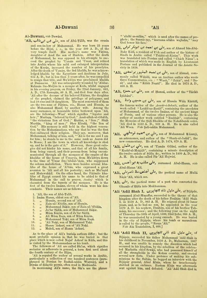 1 Al-Dawani 36 *Ali Al-Dawani, vide Dawam. 'Ali, (-/Jlisj^t j^jf son of Abu-Talib, was the cousin and son-in-law of Mubammad. He was bom 23 years before the Hijri, i. e., in tbe year 599 A. D., at the very temple itself. His mother's name was Fatima, daughter of Asad the son of Hashim. After the death of Muhammad, he was opposed in his attempts to suc- ceed the prophet by 'Usman and 'Umar, and retired into Arabia where his mild and enlarged interpretation of the Kuran, increased the number of his proselytes. After the death of 'Usman, the 3rd khalifa, he was acknow- ledged khali'fa by the Egyptians and Arabians in July, 655 A. D., but in less than 5 years after, he was compelled to resign that title, and Mu'awiya was proclaimed khalifa at Damascus. 'Ali was subsequently wounded by 'Abdur- Eahman ibn-Muljim in a mosque at Kufa, whilst engaged in his evening prayers, on Friday, the 22nd January, 661, A. D., 17th Eamazan, 40 A. H., and died four days after. 'All after the decease of his beloved Fatima, the daughter of the prophet, claimed the privilege of polygamy, and had 18 sons and 18 daughters. The most renowned of them are the two sons of Fatima, viz., Hasan and Husain, as also Muhammad Hanif, by another wife. Among the many surnames, or honorable titles bestowed upon 'Ali, are the following—Wasi' which signij&es  legatee and heir; Murtaza, beloved by God; Asad-uUah-ul-Ghalib,  the victorious lion of God; Haidar, a lion; Shah Mardan, king of men; Sher Khuda, the lion of God. His memory is still held in the highest venera- tion by the Muhammadans, who say that he was the first that embraced their religion. They say, moreover, that Muhammad, talking of him, said,  'Ali is for me and I am for him ; he stands to me in the same rank as Aaron did to Moses ; I am the town in which all knowledge is shut up, and he is the gate of it. However, these great eulo- gies did not hinder his name, and that of all his family, from being cursed, and their persons from being excom- municated through all the mosques of the empire of the khalifas of the house of Umayya, from Mu'awiya down to the time of 'Umar ibn-'Abdul-'Aziz, who suppressed the solemn malediction. There were besides several kha- lifas of the house of 'Abbas, who expressed a great aversion to 'Ali and all his posterity; such as Mu'tazid and Mutawakkil. On the other hand, the Fatimite kha- lifas of Egypt caused his name to be added to that of Muhammad in the call to prayer, (azdnj which is chaunted from the turrets of the mosques. He is the first of the twelve Imams, eleven of whom were his des- cendants. Their names are as follows : 1. 'All, the son of Abti-Talib. 2. Imam Hasan, eldest son of 'Ali. 3. „ Husain, second son of 'All. 4. ,, Zain-ul-'Abidin, son of Husain. 5. „ Muhammad Bakir, son of Zain-ul-'Abidin. 6. „ Ja'far Sadik, son of Muhammad Bakir. 7. „ Musa Kazim, son of Ja'far Sadik. 8. „ Ali Musa Eaza, son of Miisa Kazim. 9. ,, Muhammad Takf, son of Musa Eaza. 10. „ 'All Naki, son of Muhammad Taki, 11. ,, Hasan 'Askari, son of 'Ali Naki. 12. „ Mahdi, son of Hasan 'Askarf. As to the place of Ali's burial^ authors differ ; but the most probable opinion is, that he was buried in that place which is now called Najaf Ashraf in Kufa, and this is visited by the Muhammadans as his tomb. The followers of 'Ali are called Shf as, which signifies sectaries or adherents in general, a term first used about the fourth century of the Hijra. 'All is reputed the author of several works in Arabic, particularly a collection of one hundred sentences (para- phrased in Persian by Eashid-uddi'n Watwat), and a Diwan of didactic poems, often read in Madrasahs. In mentioning All's name, the Shi'a use the phrase  'alaihi as-salam, which is used after the names of pro- phets ; the Sunnis say,  karrama allahu wajhahu, ' may God honor his face.' 'Ali, i^J^ J-'.y.^ ^:}'. son of Ahmad bin-Abu- Bakr Kiiff, a resident of Uch and author of the history of Sindh in Arabic called  Tuhfat-ul-Kiram. This work was translated into Persian and called  Chach Nama, a translation of which was made in English by Lieutenant Postans and published in the Journal of the Asiatic So- ciety in 1838. 'Ali, is-^^ j^\^Jl <^*^\i^ son of Ahmad, com- monly called Wahidi, was an Arabian author who wrote three Commentaries, viz. : Wasit,  Zaldr, and  Ba- sit, and also  Kitab Nuzul. He died ia 1075 A. D., 468 A. H. 'Ali, {J-^, son of Hamza, author of the  Tarikh Isfahani. 'Ali, iifir^ LJJ iJ-^, son of Husain Waiz Kashifi, the famous writer of the Anwdr-i-Sohaih, author of the work called  Lataif-uz-Zaraif, containing the anecdotes of Muhammad, of the twelve Imams, of the ancient kings of Persia, and of various other persons. He is also the author of another work entitled  Eushhat, containing the Memoirs of the Sufi Shaikhs of the Nakshbandi order. 'AH died in 1532 A. D., 939 A. H. He is also called 'All Waez. Vide Safi-uddin Muhammad. 'Ali, t5?^>' '^'^ i^^f son of Muhammad Kusanjf, an astronomer, and author of the  Sharh-ul-Jadid, the new commentary. He died A. D. 1474, 879 A. H. 'Ali, trJ^* LJ'? ^J^■^} son of 'Usman Gilani, author of the  Kashf-ul-Mahjub, containing a minute description of the twelve oi-ders of Sufis, &c., written in 1499 A. D., 905 A. H. He is also called Pir 'Ali Hajwiri. 'Ali, i:r~^^' *^ ls^) sumamed Abul-Hasan, vide Abul-Hasan 'All. 'Ali, u^^^^^ Hoijals' ^J.s^^ the poetical name of Mulla Nasir 'All, which see. 'Ali, \^^) the poetical name of a poet who converted the Ghazals of Hafiz into Mukhammas. 'Ali 'Adil Shah I, LSJ.yi!'^- »^ J.s'-^ts^ of Bijapur, sumamed Abul^Muzaffar, succeeded to the throne of that kingdom after the death of his father Ibrahim 'Adil Shah I, in 1558 A. D., 965 A. H. He reigned about 22 lunar years, and, as he had no son, he appointed in the year 1579 A. D. his nephew, Ibrahim, son of his brother Tah- masp, his successor ; and the following year on the night of Thursday the 10th of April, 1580, 23rd Safar, 988 A. H., he was assassinated by a young eunuch. He was buried in the city of Bijapur, where his tomb or mausoleum is called by the people,  Eauza 'Ali. Vide Ain Translation, I, 466.] 'Ali 'Adil Shah II, isjy^-- J^^' J^^e Jl^ of Bijapur, succeeded his father Muhammad 'AdU Shah iji his childhood in November, 1656 A. D., Muharram, 1067 H., and was unable to remedy the disorders which had occurred in his kingdom, by the rebellion of the celebra- ted Marhatta chief Sewaji, who had possessed himself of all the strongholds in the Kokan country, and erected several new forts. Under pretence of making his sub- missions to the Sultan, he begged an interview with the Bijapur general, Afzal Khan, whom he treacherously stabbed in an embrace. Eustam Khan was afterwards seot against him, and defeated. 'Ali 'Adil Sh&h died in