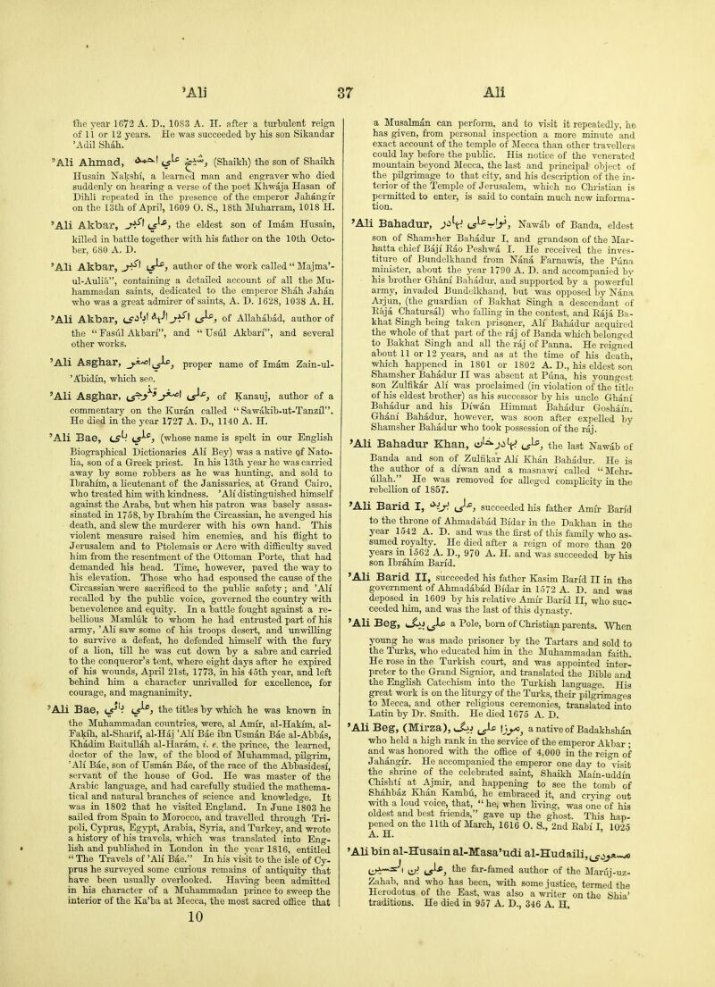 fhe year 1672 A. D., 1083 A. H. after a turbulent reign of 11 or 12 years. He was succeeded by his son Sikandar 'Adil Shah.. 'Ali Ahmad, <^*=^^ ts^^ ^^i'-', (Shaikh) the son of Shaikh Husain Nakshi, a learned man and engraver who died suddenly on hearing a verse of the poet Khwaja Hasan of Dihli repeated in the presence of the emperor Jahangfr on the 13th of April, 1609 0. S., 18th Muharram, 1018 H. 'Ali Akbar, C5^*j the eldest son of Imam Husain, killed in battle together with his father on the 10th Octo- ber, 680 A. D. 'Ali Akbar, ls^j author of the work called  Majma'- ul-Aulia, containing a detailed account of all the Mu- hammadan saints, dedicated to the emperor Shah Jahan who was a great admirer of saints, A. D. 1628, 1038 A. H. *Ali Akbar, lS'^''?' ^t-*'of Allahabad, author of the  Fasul Akbari, and  Usui Akbari, and several other works. 'Ali Asghar, j.i.^\^jls>^ proper name of Imam Zain-ul- 'Abidin, which see. 'Ali Asghar, (jr^j^'j^'^^ i^^, of Kanauj, author of a commentary on the Kuran called  Sawakib-ut-Tanzil. He died in the year 1727 A. D., 1140 A. H. 'Ali Bae, cs'- iS^^j (whose name is spelt in our EngHsh Biographical Dictionaries AH Bey) was a native of Nato- lia, son of a Greek priest. In his 13th year he was carried away by some robbers as he was hunting, and sold to Ibrahim, a lieutenant of the Janissaries, at Grand Cairo, who treated him with kindness. 'All distinguished himself against the Arabs, but when his patron was basely assas- sinated in 1758, bj' Ibrahim the Circassian, he avenged his death, and slew the murderer with his own hand. This violent measure raised him enemies, and his flight to Jerusalem and to Ptolemais or Acre with difficulty saved him from the resentment of the Ottoman Porte, that had demanded his head. Time, however, paved the way to his elevation. Those who had espoused the cause of the Circassian were sacrificed to the public safety; and 'AH recalled by the public voice, governed the country with benevolence and equity. In a battle fought against a re- bellious Mamluk to whom he had entrusted part of his army, 'Ali saw some of his troops desert, and unwilling to survive a defeat, he defended himself with the fury of a lion, till he was cut down by a sabre and carried to the conqueror's tent, where eight days after he expired of his wounds, April 21st, 1773, in his 45th year, and left behind him a character unrivalled for excellence, for courage, and magnanimity, 'Ali Bae, lS'- the titles by which he was known in the Muhammadan countries, were, al Amir, al-HaHm, al- Fakih, al-Shar'if, al-Haj 'AH Bae ibn Usman Bae al-Abbas, Khadim Baitullah al-Haram, i. e. the prince, the learned, doctor of the law, of the blood of Muhammad, pilgrim, 'AH Bae, son of Usman Bae, of the race of the AlDbasidesi, servant of the house of God. He was master of the Arabic language, and had carefully studied the mathema- tical and natural branches of science and knowledge. It was in 1802 that he visited England. In June 1803 he saUed from Spain to Morocco, and travelled through Tri- poli, Cyprus, Eg}T)t, Arabia, Syria, and Turkey, and wrote a history of his travels, which was translated into Eng- lish and published in London in the year 1816, entitled  The Travels of 'AH Bae. In his visit to the isle of Cy- prus he surveyed some curious remains of antiquity that have been usually overlooked. Having been admitted in his character of a Muhammadan prinoe to sweep the interior of the Ka'ba at Blecca, the most sacred office that 10 a Musalman can perform, and to visit it repeatedly, he has given, from personal inspection a more minute and exact account of the temple of Mecca than other travellers could lay before the pubHc. His notice of the venerated mountain beyond Mecca, the last and principal object of the pilgrimage to that city, and his description of the in- terior of the Temple of Jerusalem, which no Christian is permitted to enter, is said to contain much new informa- tion. 'Ali Bahadur, J-i't'? (J^-r'^y, Nawab of Banda, eldest son of Shamsher Bahadur I, and grandson of the Mar- hatta chief Baji Eao Peshwa I. He received the inves- titure of Bundelkhand from Nana Farnawis, the Puna minister, about the year 1790 A. D. and accompanied bv his brother Gh&nf Bahfldur, aud supported by a powerful army, invaded Bundellihand, but was opposed by Nana Arjun, (the guardian of Bakhat Singh a descendant of Eaja Chatursal) who falling in the contest, and Eaja Ba- khat Singh being taken prisoner, All Bahadur acquired the whole of that part of the raj of Banda which belonged to Bakhat Singh and all the raj of Panna. He reigned about 11 or 12 years, and as at the time of his death, which happened in 1801 or 1802 A. D., his eldest son Shamsher Bahadur II was absent at Puna, his youngest son Zulfikar AH was proclaimed (in violation of the title of his eldest brother) as his successor by his imcle Ghani Bahadur and his Diwan Himmat Bahadur Goshain. Ghani Bahadur, however, was soon after expelled by Shamsher Bahadur who took possession of the raj. 'Ali Bahadur Khan, o'^j^^t^ J^, the last Nawdb of Banda and son of Zulfikar Ali Khan Bahadur. He is the author of a diwan and a masnawi called Mehr. uUah. He was removed for aUeged compUcity ia the rebelHon of 1857. 'Ali Barid I, ^iy. succeeded his father Amir Ban'd to the throne of Ahmadabad Bi'dar in the Dakhan in the year 1542 A. D. and was the first of this family who as- sumed royalty. He died after a reign of more than 20 years in 1562 A. D., 970 A. H. and was succeeded by his son Ibrahim Barid. 'Ali Barid II, succeeded his father Kasim Ban'd II in the government of Ahmadabad Bidar in 1572 A. D. and was deposed in 1609 by his relative Amir Ban'd II, who suc- ceeded him, and was the last of this djTiasty. 'Ali Beg, a Pole, bom of Christian parents. When young he was made prisoner by the Tartars and sold to the Turks, who educated him ia the Muhammadan faith. He rose in the Turkish court, and was appointed inter- preter to the Grand Signior, and translated the Bible and the English Catechism into the Turkish language. His great work is on the liturgy of the Turks, their pilgrimao-es to Mecca, and other religious ceremonies, translated into Latin by Dr. Smith. He died 1675 A. D. 'Ali Beg, (Mirza), \\y>^ a native of Badakhshan who held a high rank in the service of the emperor Akbar ; and was honored with the office of 4,000 in the rein-n of Jahangir. He accompanied the emperor one day to %-isit the shrine of the celebrated saint, Shaikh Main-uddm Chishti at Ajmir, and happening to see the tomb of Shahbaz Khan Kambu, he embraced it, and crying out with a loud voice, that,  he, when Hving, was one of his oldest and best friends, gave up the ghost. This hap- pened on the nth of March, 1616 0. S., 2nd Eabi I, 1025 A. H. 'Ali bin al-Husain al-Masa'udi al-HudaUi, ^^J the far-famed author of the Manij-uz- Zahab, and who has been, with some justice, termed the Herodotus of the East, was also a writer on the Shia' traditions. He died in 957 A. D., 346 A. H.
