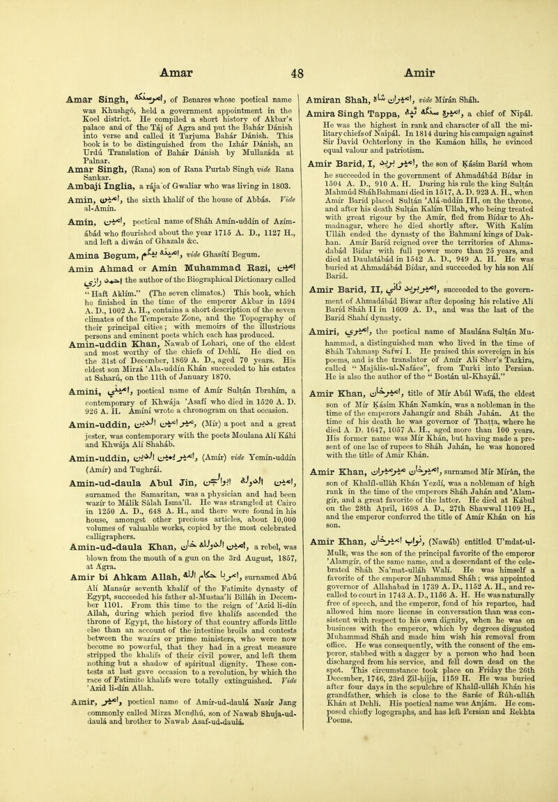 Amar Singh, *^«;-«t, of Benares whose poetical name 1 was Khush-go, held a government appointment in the Koel district. He compiled a short history of Akhar's palace and of the Taj of Agra and put the Bahar Danish into verse and called it Tarjuma Bahar Danish. This book is to be distinguished from the Izhar Danish, an Urdu Translation of Bahar Danish by Mullazada at Palnar. Amar Singh, (Eana) son of Eana Purtah Singh vide Eana Sankar. Ambaji Inglia, a raja of Gwaliar who was living in 1803. Amin, of'i!-*', the sixth khalff of the house of Abbas. Vide al-Amin. Amin, CJ'i^'j poetical name of Shah Amin-uddin of Azun- abad who flourished about the year 1715 A. D., 1127 H., and left a diwan of Ghazals &c. Amina Begum, ^^V- vide Ghasiti Begum. Amin Ahmad, or Amin Muhamniad Razi, urt-*! ^Jgj^J o-*^! the author of the Biographical Dictionary called  Haft Aklim. (The seven climates.) This book, which he finished in the time of the emperor Akbar in 1694 A. D., 1002 A. H., contains a short description of the seven climates of the Temperate Zone, and the Topography of their principal cities; with memoirs of the illustrious persons and eminent poets which each has produced. Amin-uddin Khan, Nawab of Lohari, one of the eldest and most worthy of the chiefs of Dehlf. He died on the 31st of December, 1869 A. D., aged 70 years. His eldest son Mirza ' Ala-uddin Khan succeeded to his estates at Saharu, on the 11th of January 1870. Amini, ls*^*'? poetical name of Amir Sultan Hjrahfm, a contemporary of Khwaja 'Asafi who died in 1520 A. D. 926 A. H. Amini wrote a chronogram on that occasion. Amin-uddin, tu^'^-'l ii^V^J^) (Mir) a poet and a great jester, was contemporary with the poets Moulana All Kahi and Khwaja All Shahab. Amin-uddin, lisi'^^^ (Amir) vide Yemin-uddin (Amir) and Tughrai. Amin-ud-daula Abul Jin, iJ)<i'H ^H:*', sumamed the Samaritan, was a physician and had been wazir to Malik Salah Isma'il. He was strangled at Cairo in 1250 A. D., 648 A. H., and there were found in his house, amongst other precious articles, about 10,000 volumes of valuable works, copied by the most celebrated caUigraphers. Amin-ud-daula Khan, J-^ AiJj«i-'l e^!:-«f, a rebel, was blown from the mouth of a gun on the 3rd August, 1857, at Agra. Amir bi Ahkam Allah, , sumamed Abu AH Mansur seventh khalif of the Fatimite dynasty of Egypt, succeeded his father al-Mustaa'H BUlah in Decem- ber 1101. From this time to the reign of 'Azid li-dm Allah, during which period five khalifs ascended the throne of Egypt, the history of that country affords little else than an account of the intestine broils and contests between the wazirs or prime ministers, who were now become so powerful, that they had in a great measure stripped the khalifs of their civil power, and left them nothing but a shadow of spiritual dignity. These con- tests at last gave occasion to a revolution, by which the race of Fatimite khalifs were totally extinguished. Vide Azid li-din Allah. Amir, poetical name of Amir-ud-daula Nasir Jang commonly called Mirza Mendhu, son of Nawab Shuja-ud- daula and brother to Nawab Asaf-ud-daula» Amiran Shah, iJji'^U vide MMn Shah. Amira Singh Tappa, a chief of Mpal. He was the highest in rank and character of all the mi- litary chiefs of Naipal. In 1814 during his campaign against Sir David Ochterlony in the Kamaon bills, he evinced equal valour and patriotism. Amir Barid, I, '^iy. the son of Kasim Barld whom he succeeded in the government of Ahmadabad Bidar in 1604 A. D., 910 A. H. During his rule the king Sultan Mahmud ShahBahmani died in 1517, A. D. 923 A. H., when Amir Barid placed Sultan 'Ala -uddin III, on the throne, and after his death Sultan Kalim UUah, who being treated with great rigour by the Amir, fied from Bidar to Ah- madnagar, where he died shortly after. With Kalim Hllah ended the dynasty of the Bahmani kings of Dak- han. Amir Barid reigned over the territories of Ahma- dabad Bidar with full power more than 25 years, and died at Daulatabad in 1542 A. D., 949 A. H. He was buried at Ahmadabad Bidar, and succeeded by his son AH Barid. Amir Barid, II, lt*'^ HH.J^U succeeded to the govern- ment of Ahmadabad Biwar after deposing his relative AH Barid Shah II in 1609 A. D., and was the last of the Barid Shahi dynasty. Amiri, the poetical name of Maulana Sultan Mu- hammad, a distinguished man who Hved in the time of Shah Tahmasp Safwi I. He praised this sovereign in his poems, and is the translator of Amir AH Sher's Tazkira, called  Majalis-ul-Nafaes, from Turki into Persian. He is also the author of the  Bostan ul-Khayal. Amir Khan, U^J^^, title of Mir Abul Wafa, the eldest son of Mir Kasim Khan Namkin, was a nobleman in the time of the emperors Jahangir and Shah Jahan. At the time of his death he was governor of Thatta, where he died A. D. 1647, 1057 A. H., aged more than 100 years. His former name was Mir Khan, but having made a pre- sent of one lac of rupees to Shah Jahan, he was honored with the title of Amir Klan. Amir Khan, Kvir^J^'^ cJ^^-'^'j surnamedMir Miikn, the son of Khalfl-ullah Khan Yezdi, was a nobleman of high rank in the time of the emperors Shah Jahan and 'Alam- gir, and a great favorite of the latter. He died at Kabul on the 28th AprU, 1698 A. D., 27th Shawwal 1109 H., and the emperor conferred the title of Amir Khan on his son. Amir Khan, vL>^ (Nawab) entitled U'mdat-ul- Mulk, was the son of the principal favorite of the emperor 'Alamgir, of the same name, and a descendant of the cele- brated Shah Na'mat-ullah Wall. He was himself a favorite of the emperor Muhammad Shah; was appointed governor of AUahabad in 1739 A. D., 1152 A. H., and re- called to court in 1743 A. D., 1156 A. H. He was naturally fi-ee of speech, and the emperor, fond of his repartee, had allowed him more Hcense in conversation than was con- sistent with respect to his own dignity, when he was on business with the emperor, which by degrees disgusted Muhammad Shah and made him wish his removal from office. He was consequently, with the consent of the em- peror, stabbed with a dagger by a person who had been discharged from his service, and fell down dead on the spot. This circumstance took place on Friday the 26th December, 1746, 23rd Zil-hijja, 1159 H. He was buried after four daj's in the sepulchre of Khalil-uUah Khan his grandfather, which is close to the Sarae of Eiih-ullah Khan at DehH. His poetical name was Anjam. He com- posed chiefly logographs, and has left Persian and Eekhta Poems.