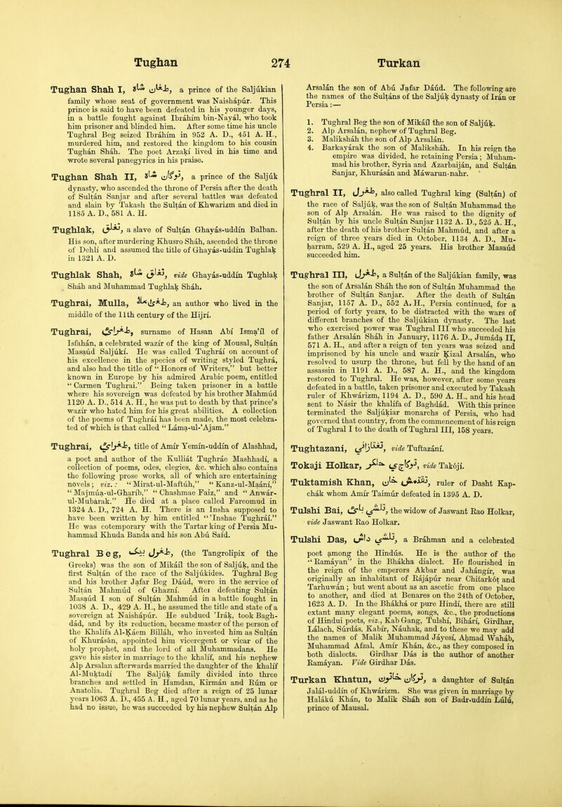 Tughan Shah. I, 0^-l=j a prince of the Saljukian family whose seat of government was Naishapur. This prince is said to have been defeated in his younger days, in a battle fought against Ibrahim bin-Nayal, who took him prisoner and blinded him. After some time his uncle Tughral Beg seized Ibrahim in 952 A. D., 451 A. H., murdered him, and restored the kingdom to his cousin Tughan Shah. The poet Arzaki lived in his time and wrote several panegyrics in his praise. Tughan Shah II, i*'- ^^i', a prince of the Saljuk dynasty, who ascended the throne of Persia after the death of Sultan Sanjar and after several battles was defeated and slain by Takash the Sultan of Khwarizm and died in 1185 A. D., 581 A. H. Tughlak, c^, a slave of Sultan Ghayas-uddin Balban. His son, after murdering Khusro Shah, ascended the tlirone of Dehli and assumed the title of Ghayas-uddin Tughlak in 1321 A. D. Tughlak Shah, 8^ (3'*^ vide Ghayas-uddin Tughlak Shah and Muhammad Tughlak Shah. Tughrai, MuUa, ^i!j*Js, an author who lived in the middle of the 11th century of the Hijri. Tughrai, t^ir^-'=» surname of Hasan Abf Isma'il of Isfahan, a celebrated wazir of the king of Mousal, Sultan Masaud Saljukf. He was called Tughrai on account of his excellence in the species of writing styled Tughra, and also had the title of  Honors of Writers, but better known in Europe by his admired Arabic poem, entitled  Carmen Tughrai. Being taken prisoner in a battle where his sovereign was defeated by his brother Mahmud 1120 A. D., 514 A. H., he was put to death by that prince's wazir who hated him for his great abilities. A collection of the poems of Tughrai has been made, the most celebra- ted of which is that called  Lama-ul-'Ajam. Tughrai, ijS'iy*-f'> title of Amir Yemm-uddin of Alashhad, a poet and author of the Kulliat Tughrae Mashhadi, a collection of poems, odes, elegies, &c. which also contains the following prose works, all of which are entertaining novels; viz.:  Mirat-ul-Maftuh,  Kanz-ul-Maanf,  Majmua-ul-Gharib,  Chashmae Faiz, and  Anwar- ul-Mubarak. He died at a place called Fareomud in 1324 A. D., 724 A. H. There is an Insha supposed to have been written by him entitled 'Inshae Tughrai. He was cotemporary with the Tartar king of Persia Mu- hammad Khuda Banda and his son Abu Said. Tughrai Beg, Jj^^, (the Tangrolipix of the Greeks) was the son of Mikail the son of Saljuk, and the first Siiltan of the race of the Saljukides. Tughrai Beg and his brother Jafar Beg Daud, were in the service of Sultan Mahmud of Ghazni. Aftei defeating Sultan Masaud I son of Sultan Mahmud in a battle fought in 1038 A. D., 429 A. H., he assumed the title and state of a sovereign at Naishapur. He subdued 'Irak, took Bagh- dad, and by its reduction, became master of the person of the Khalifa Al-Kaem Billah, who invested him as Sultan of Khurasan, appointed him viceregent or vicar of the holy prophet, and the lord of all Muhammadans. He gave his sister in marriage to the khalff, and his nephew Alp Arsalan afterwards married the daughter of the khab'f Al-Muktadi The Saljuk family divided into three branches and settled in Hamdan, KLrman and Eiim or Anatolia. Tughrai Beg died after a reign of 25 lunar years 1063 A. D., 455 A. H., aged 70 lunar years, and as he had no issue, he was succeeded by his nephew Sultan Alp Arsalan the son of Abu Jafar Daud. The following are the names of the Sultans of the Saljuk dynasty of Iran or Persia:— 1. Tughrai Beg the son of Mikail the son of Saljuk. 2. Alp Arsalan, nephew of Tughrai Beg. 3. Malikshah the son of Alp Arsalan. 4. Barkayarak the son of Malikshah. In his reign the empire was divided, he retaining Persia ; Muham- mad his brother, Syria and Azarbaijan, and Sultan Sanjar, Khurasan and Mawarun-nahr. Tughrai II, J^*^, also called Tughrai king (Sultan) of the race of Saljuk, was the son of Sultan Muhammad the son of Alp Arsalan. He was raised to the dignity of Sultan by his uncle Sultan Sanjar 1132 A. D., 525 A. H., after the death of his brother Sultan Mahmud, and after a reign of three years died in October, 1134 A. D., Mu- harram, 529 A. H., aged 25 years. His brother Masaud succeeded him. Tughrai III, Jj^^, a Sultan of the Saljukian family, was the son of Arsalan Shah the son of Sultan Muhammad the brother of Sultan Sanjar. After the death of Sultan Sanjar, 1157 A. D., 552 A. H., Persia continued, for a period of forty years, to be distracted vtdth the wars of different branches of the Saljukian dynasty. The last who exercised power was Tughrai III who succeeded his father Arsalan Shah in January, 1176 A. D., Jumada II, 571 A. H., and after a reign of ten years was seized and imprisoned by his uncle and wazir Kizal Arsalan, who resolved to usurp the throne, but fell by the hand of an assassin in 1191 A. D., 587 A. H., and the kingdom restored to Tughrai. He was, however, after some years defeated iu a battle, taken prisoner and executed by Takash ruler of Khwarizm, 1194 A. D., 590 A. H., and his head sent to Nasir the khalifa of Baghdad. With this prince terminated the Saljukiar monarchs of Persia, who had governed that country, from the commencement of his reign of Tughrai I to the death of Tughrai III, 158 years. Tughtazani, L5'''j^> '»ide Tuftazanf. Tokaji Holkar, L£^i\ vide Takoji. Tuktamish Khan, w''^ ruler of Dasht Kap- chak whom Amir Taimur defeated in 1395 A. D. Tulshi Bai, i^^^ tJ^'^'^} the widow of Jaswant Eao Holkar, vide Jaswant Eao Holkar. Tulshi Das, u^'ii ts^^^ a Brahman and a celebrated poet 9,mong the Hindus. He is the author of the •'Eamayan in the Bhakha dialect. He flourished in the reign of the emperors Akbar and Jahangir, was originally an inhabitant of Rajapiir near Chitarkot and Tarhuwan ; but went about as an ascetic from one place to another, and died at Benares on the 24th of October, 1623 A. D. In the Bhakha or pure Hindi, there are stiU extant many elegant poems, songs, &c., the productions of Hindui poets, viz., Kab Gang, Tulshi, Bihari, Girdhar, Lalach, Surdas, Kabir, Nauhak, and to these we may add the names of Malik Muhammad Jayesi, Ahmad Wahab, Muhammad Afzal, Amir Khan, &c., as they composed in both dialects. Girdhar Das is the author of another Eamayan. Vide Girdhar Das. Turkan Khatun, ir^y^ ^^y, a daughter of Sultan Jalal-uddin of Khwarizm. She was given in marriage by Halaku Khan, to Malik Shah son of Badr-uddin Lulti, priuce of Mausal.