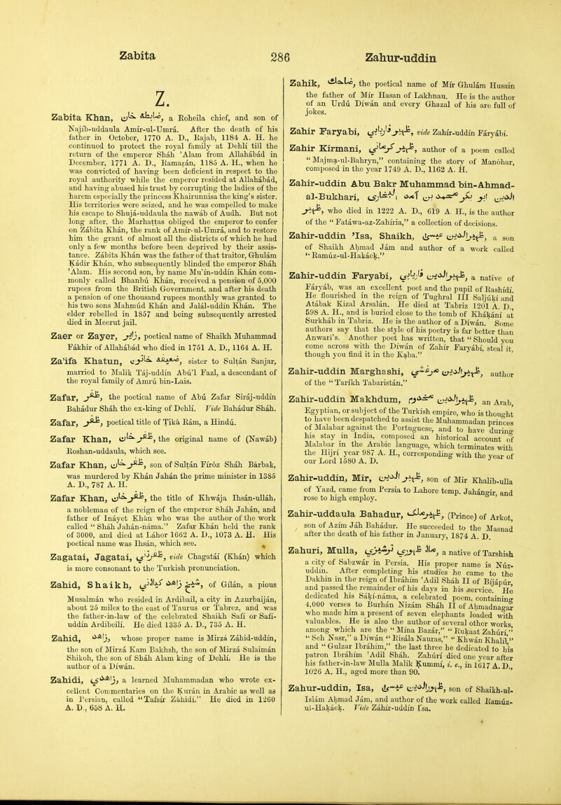 Zabita Khan, aJsjU^ g, Eoheila chief, and son of Naji'b-uddaula Amir-ul-TJmra. After the death of his father in October, 1770 A. D., Eajah, 1184 A. H. he continued to protect the royal family at Dehli till the return of the emperor Shah 'Alam from Allahabad in December, 1771 A. D., Eamazan, 1185 A. H., when he was convicted of having been deficient in respect to the royal authority while the emperor resided at Allahabad, and having abused his trust by corrupting the ladies of the harem especially the princess Khairunnisa the king's sister. His territories were seized, and he was compelled to make his escape to Shuja-uddaula the nawab of Audh. But not long after, the Slarhattas obliged the emperor to confer on Zabita Khan, the rank of Amir-ul-Umra, and to restore him the grant of almost all the districts of which he had only a few months before been deprived by their assis- tance. Zabita Khan was the father of that traitor, Ghulam Kadir Khan, who subsequently blinded the emperor Shah 'Alam. His second son, by name Mu'in-uddin Khan com- monly called Bhanbti Khan, received a pension of 5,000 rupees from the British Government, and after his death a pension of one thousand rupees monthly was granted to his two sons Mahmud Khan and Jalal-uddin Khan. The elder rebelled in 1857 and being subsequently arrested died in Meerut jail. Zaer or Zayer, yXj, poetical name of Shaikh Muhammad Fakhir of Allahabad who died in 1751 A. D., 1164 A. H. Za'ifa Khatun, S.SL3.%^^ gigter to Sultan Sanjar, married to Malik Taj-uddin Abu'l Fazl, a descendant of the royal family of Amru bin-Lais. Zafar, the poetical name of Abu Zafar Siraj-uddm Bahadur Shah the ex-king of Dehli. Vide Bahadur Shah. Zafar, poetical title of Tjka Earn, a Hindu. Zafar Khan, , the original name of (Nawab) Eoshan-uddaula, which see. Zafar Khan, i:)^^^, son of Sultan Firoz Shah Barbak, was murdered by Khan Jahan the prime minister in 1385 A. D., 787 A. H. Zafar Khan, c^'^j^, the title of Khwaja Ihsan-ullah, a noblemaa of the reign of the emperor Shah Jahan, and father of Inayet Khan who was the author of the work called  Shah Jahan-nama. Zafar Khan held the rank of 3000, and died at Labor 1662 A. D., 1073 A. H. His poetical name was Ihsan, which see. ^ Zagatai, Jagatai, i^^i;^^, vide Chagataf (Khan) which is more consonant to the Turkish pronunciation. Zahid, Shaikh, t^'h^ '^*I3 ^^s^, of Gilan, a pious Musalman who resided in Ardibail, a city in Azurbaijan, about 25 miles to the east of Taurus or Tabrez, and was the father-in-law of the celebrated Shaikh Safi or Safi- uddin Ardibeili. He died 1335 A. D., 735 A. H. Zahid, whose proper name is Mirza Zahid-uddi'n, the son of Mirza Kam Bakhsh, the son of Mirza Sulaiman Shikoh, the son of Shah Alam king of Dehli. He is the author of a Diwan. Zahidi, i^'^^^jj a learned Muhammadan who wrote ex- cellent Commentaries on the Kui'an in Arabic as well as in Persian, called Tafsir Zahidi. He died in 1260 A. D,, 658 A. H. Zahik, •^'^t'o, the poetical name of Mir Ghulam Husain the father of Mir Hasan of Lakhnau. He is the author of an Urdu Diwan and every Ghazal of his are full of jokes. Zahir Paryabi, vide Zahir-uddin Faryabi. Zahir Kirmani, ij^^'i/jix^, author of a poem called  Majma-ul-Bahryn, containing the story of Manohar, composed in the year 1749 A. D., 1162 A. H. Zahir-uddin Abu Bakr Muhammad bin-Ahmad- al-Bukhari, ^sJ-^^^\ '^■^1 cr^ j.jt who died in 1222 A. D., 619 A H., is the author of the  Fatawa-az-Zahiria, a collection of decisions. Zahir-uddin 'Isa, Shaikh, e^^'^-'irit^, a son of Shaikh Ahmad Jam and author of a work called Eamuz-ul-Hakaek. Zahir-uddin Faryabi, ui'^^^.^, a native of Faryab, was an excellent poet and the pupil of Eashfdf He flourished in the reign of Tughral III Saljukf and Atabak Kizal Arsalan. He died at Tabriz 1201 A. D. 598 A. H., and is buried close to the tomb of Khakanf at Surkhab in Tabriz. He is the author of a Diwan. Some authors say that the style of his poetry is far better than Anwari's. Another poet has written, that  Should you come across with the Diwan of Zahir Faryabi, steal it though you find it in the Kaba. ' Zahir-uddin Marghashi, i^^^j'o i^J,>Jt^^.fe^ author of the  Tarfkh Tabaristan. Zahir-uddin Makhdum, c^'^^ t^i'^lx^, an Arab Egyptian, or subject of the Turkish empire, who is thought to have been despatched to assist the Muhammadan princes of Malabar against the Portuguese, and to have durina- his stay m India, composed an historical account cff Malabar m the Arabic language, which terminates with the Hijri year 987 A. H., corresponding with the year of our Lord 1580 A. D. *^ Zahir-uddin, Mir, son of Mir KhaUb-ulk of Yazd, came from Persia to Lahore temp. Jahano-ir and rose to high employ. ^ ' Zahir-uddaula Bahadur, --^Ir^t^, (Prince) of Arkot, son of Azi'm Jab Bahadur. He succeeded to the Masnad after the death of his father in January, 1874 A. D. Zahuri, Mulla, Lf^Ay lsjJ\^ a native of Tarshish a city of Sabzwar in Persia. His proper name is Nur- uddin. After completing his studies he came to the Dakhin in the reign of Ibrahim 'Adil Shah II of Bijapur and passed the remainder of his days in his .service. He dedicated his Saki'-nama, a celebrated poem, containing 4,000 verses to Burhan Nizam Shah II of Ahmadnao-ar who made him a present of seven elephants loaded with valuables. He is also the author of several other works among which are the  Mi'na Bazar,  Eukaat Zahuri   Seh Nasr, a Diwan  Eisala Nauras,  Khwan Khali'l' and Gulzar Ibrahim, the last three he dedicated to his patron Ibrahim 'Adil Shah. Zahuri died one year after his father-in-law Mulla Malik Kummi, i. e., in 1617 A D 1026 A. H., aged more than 9o! ' Zahur-uddin, Isa, ds-*.-^ ii:-!.'^^bj\^, son of Shaikh-al- Isliim Ahmad Jam, and author of the work called Eamuz.- ul-Hakaek. Vide Zahir-uddin Tsa.