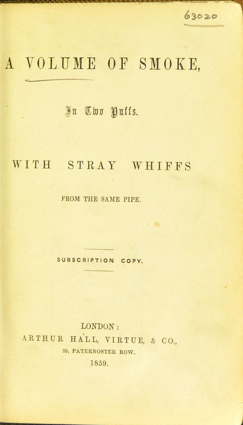 ^30 2.0 A VOLUME OF SMOKE, In Ito0 WvitiL WITH STRAY WHIFFS FROM THE SAME PIPE. SUBSCRIPTION COPY. LONDON: ARTHUR HALL, VIRTUE, & CO., 25, PATERNOSTER ROW. 1859.