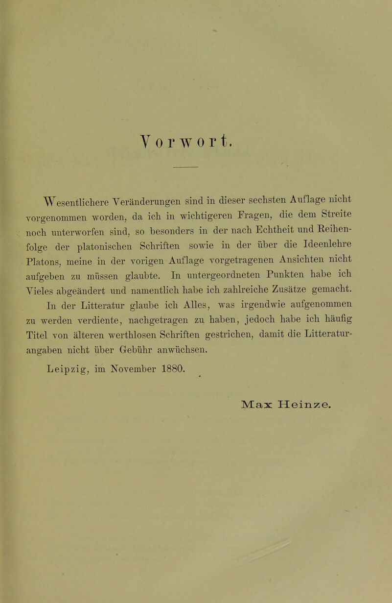 Vorwort. Wesentlichere Veränderungen sind in dieser seclisten Auflage nicht vorgenommen worden, da ich in wichtigeren Fragen, die dem Streite noch unterworfen sind, so besonders in der nach Echtheit und Keihen- folge der platonischen Schriften sowie in der über die Ideenlehre Piatons, meine in der vorigen Auflage vorgetragenen Ansichten nicht aufgeben zu müssen glaubte. In untergeordneten Punkten habe ich Vieles abgeändert und namentlich habe ich zahlreiche Zusätze gemacht. In der Litteratur glaube ich Alles, was irgendwie aufgenommen zu werden verdiente, nachgetragen zu haben, jedoch habe ich häufig Titel von älteren werthlosen Schriften gestrichen, damit die Litteratur- angaben nicht über Gebühr anwüchsen. Leipzig, im November 1880. Max Heinze.