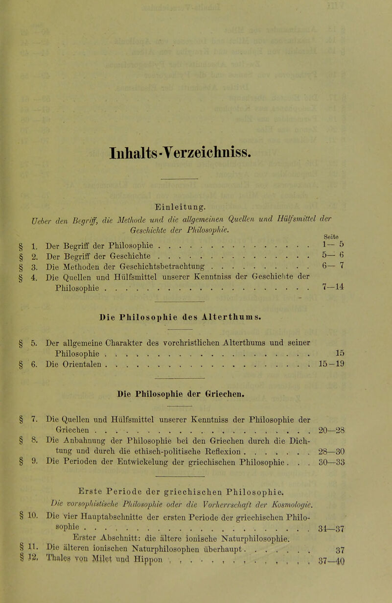 Inhalts -Verzeichniss Einleitung. üeber den Begriff, die Methode und die allgemeinen Quellen und üülfsmittel der Geschichte der Philosophie. Seite § 1. Der Begriff der PMlosopMe 1—5 § 2. Der Begriff der GescMcMe 5—6 § 3. Die Methoden der Geschichtsbetrachtung 6— 7 § 4. Die Quellen und Hülfsmittel unserer Kenntniss der Geschiclite der Philosophie 7—14 Die Philosophie des Alterthums. § 5. Der allgemeine Charakter des vorchristlichen Alterthums und seiner Philosophie 15 § 6. Die Orientalen 15-19 Die Philosophie der Crriechen, § 7. Die Quellen und Hülfsmittel unserer Kenntniss der Philosophie der Griechen 20—28 § 8. Die Anbahnung der Philosophie bei den Griechen durch die Dich- tung und durch die ethisch-politische Reflexion 28—30 § 9. Die Perioden der Entwickelung der griechischen Philosophie. . . 30—33 Erste Periode der griechischen Philosophie. Die vorsophistische Philosophie oder die Vorherrschaft der Kosmologie. § 10. Die vier Hauptabschnitte der ersten Periode der griechischen Philo- sophie 34—37 Erster Abschnitt: die ältere ionische Naturphilosophie, §11. Die älteren ionischen Naturphilosophen überhaupt 37 § 13, Thaies von Milet und Hippon 37—^0