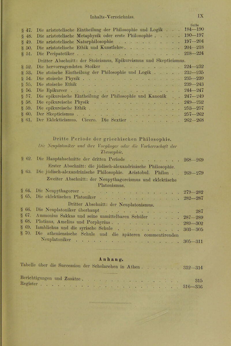 Seite § 47. Die aristotelische Bintheilung der Philosophie uud Logik . . . 184—190 § 48. Die aristotelische Metaphysik oder erste Philosophie 190—197 § 49. Die aristotelische Naturphilosophie 197—204 § 50. Die aristotelische Ethik uud Kunstlehre 204—218 § 51. Die Peripatetiker 218—224 Dritter Abschuitt: der Stoicismus, Epikureismus uud Skeptieismus. § 52. Die hervorrageudsten Stoiker 224—232 § 53. Die stoische Eiutheilung der Philosophie und Logik 232—235 § 54. Die stoische Physik 235—239 § 55. Die stoische Ethik 239—243 § 56. Die Epikureer 244—247 § 57. Die epikureische Eiutheilung der Philosophie und Kauouik . . 247—249 § 58. Die epikureische Physik 249—252 § 59. Die epikureische Ethik 253—257 § 60. Der Skeptieismus 257—262 § 61. Der Eklekticismus. Cicero. Die Sextier 262—268 Dritte Periode der griechischen Philosophie. Die Nevplato/iiker und ihre Vorgänger oder die Vorlierrsehqft der T/ieosophie. § 62. Die Hauptabschnitte der dritten Periode 268—269 Erster Abschnitt: die jüdisch-alexandrinische Philosophie. § 63. Die jüdisch-alexandrinische Philosophie. Aristobul. Philou . . 269—279 Zweiter Abschuitt: der Neupythagoreismus und eklektische Piatonismus. § 64. Die Neupythagoreer 279 282 § 65. Die eklektischeu Platoniker 282 287 Dritter Abschuitt: der Neuplatonismus. § 66. Die Neuplatoniker überhaupt 287 § 67. Ammouius Sakkas und seine unmittelbaren Schüler 287—289 § 68. Plotinus, A melius und Porphyrius 289 302 § 69. lamblichus und die syrische Schule 303—305 § 70. Die atheniensische Schule und die späteren commentirenden Neuplatoniker gQl^ gj2 A n Ii a n g, Tabelle über die Successiou der Scholarchen in Athen 312—314 Berichtigungen und Zusätze - 3^5 ^egiste»- .' ' 316-336