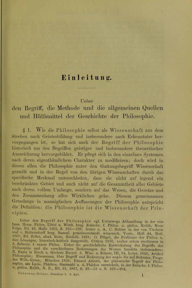 Einleitung. lieber den Begriff, die Methode und die allgemeinen Quellen und Hülfsmittel der Geschichte der Philosophie. § 1. Wie die Phil osophie selbst als Wissenschaft aus dem Streben nach Geistesbildung und insbesondere nach Brkenntniss her- vorgegangen ist, so hat sich auch der Begriff der Philosophie historisch aus den Begriffen geistiger und insbesondere theoretischer Auszeichnung hervorgebildet. Er pflegt sich in den einzelnen Systemen nach deren eigenthümlichem Charakter zu modificiren; doch wird in diesen allen die Philosophie unter den Gattungsbegriff Wissenschaft gestellt und in der Regel von den übrigen Wissenschaften durch das specifische Merkmal unterschieden, dass sie nicht auf irgend ein beschränktes Gebiet und auch nicht auf die Gesammtheit aller Gebiete nach deren vollem Umfange, sondern auf das Wesen, die Gesetze und den Zusammenhang alles Wirklichen gehe. Diesem gemeinsamen Grundzuge in mannigfachen Auffassungen der Philosophie entspricht die Definition: die Philosophie ist die Wissenschaft der Prin- cipien. Ueber den Begriff der Philosophie vgl. Ueberwegs Abhandlung in der von Imm. Herrn. Fichte, Ulrici u. Wirth hrsg. Zeitschr. f. Philos. u. philos. Kritik, Neue Folge, Bd. 42, Halle 1863, S. 185—199; ferner u. A. C, Hebler in der von Virchow und V, Holtzendorff hrsg. Samml. gemeinverständl. wissensch. Vorti-,, Heft 44, Berl. 1867; Ed. Zeller, akad. Rede, Heidelb. 1868; O. Flügel, die Probleme der Philos. u. ihre Lösungen, historisch-kritisch dargestellt, Göthen 1876, vorher schon erschienen in d. Zeitschr. f. exacte Philos. Ueber die geschichtliche Entwickelung des Begriffs der lliilosophie und die verschiedenen Bedeutungen des Wortes handeln insbesondere- K. Haym m Ersch u. Grubers Encycl. d. Wiss. u. Künste, IH, 24, Leipz. 1848, Artikel Philosophie; Eisenmann, über Begriff und Bedeutung der ßocpLn bis auf Sokrates Progr des Wilh.-Gymn., München 1859; Eduard Alberti, der platonische Begriff der'Philo- sophie, am Lysis, Phädros, Gastmahl u. d. Phädon entwickelt, in der Zeitschr f Philos n. philos. Kritik, N. F., Bd. 51, 1867, S. 29-52 u. S. 169-204.