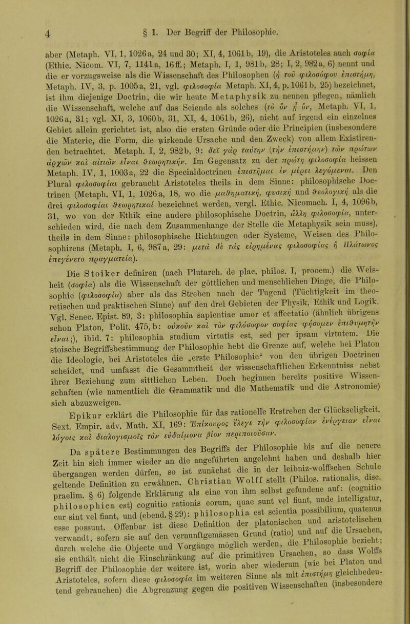 aber (Metapli. VI, 1,1026 a, 24 und 30; XI, 4,1061b, 19), die Aristoteles auch aocpia (Ethic. Nicom. VI, 7, 1141a, 16tt'.; Metapli. I, 1, 981b, 28; I, 2, 982a, 6) aennt und die er vorzugsweise als die Wisseuscliaft des Philosophen (>? tov cpiXoaocpov hiaTtifiri, Metaph. IV, 3, p. 1005 a, 21, vgl. (piloaocpiu Metaph. XI, 4, p. 1061 b, 25) bezeichnet, ist ihm diejenige Doctrin, die wir heute Metapliysik zu nennen pflegen, nämlich die Wissenschaft, welche auf das Seiende als solches (ro of ^ üf, Metaph. VI, 1, 1026a, 31; vgl. XI, 3, 1000b, 31, XI, 4, 1061b, 26), nicht auf irgend ein einzelnes Gebiet allein gerichtet ist, also die ersten Gründe oder die Principien (insbesondere die Materie, die Form, die wirkende Ursache und den Zweck) von allem Existiren- den betrachtet. Metaph. I, 2, 982 b, 9: öel yuQ Tavxtjf {rfii^ emariuyjy) Twy ngwTwy dQX<^v xai ctlnüif eluca d^euQrinx^y. Im Gegensatz zu der nQwTt} (pdoaocpin heissen Metaph. IV, 1, 1003 a, 22 die Specialdoctriuen EniaTijfica h ^i^ei 'Aeyöfxeytu. Den Plural (pdaßocplM gebraucht Aristoteles theils in dem Sinne: philosophische Doc- trinen (Metaph. VI, 1, 1026 a, 18, wo die ,uc<&nf^any.i tpvoiy.rt und .^eoAoyiPfif als die drei cpiloßocpLat S^ecoQyjnxai bezeichnet werden, vergl. Ethic. Nicomach. I, 4, 1096 b, 31, wo von der Ethik eine andere philosophische Doctrin, äXh] cpdoaocpUt, unter- schieden wird, die nach dem Zusammenhange der Stelle die Metaphysik sein muss), theils in dem Sinne: philosophische Richtungen oder Systeme, Weisen des Philo- sophirens (Metaph. I, 6, 987 a, 29: ^erä Sa ras elQtjfxhag (pdoao(piag n nXaTwyog eneyeyero ngayfiaTSca), Die Stoiker definiren (nach Plutarch. de plac. philos. I, prooem.) die Weis- heit {ßocpia) als die Wissenschaft der göttlichen und menschlichen Dinge, die Philo- sophie {cpL%oaoq)ia) aber als das Streben nach der Tugend (Tüchtigkeit im theo- retischen und praktischen Sinne) auf den drei Gebieten der Physik, Ethik und Logik. Vgl. Senec. Epist. 89, 3: philosophia sapieutiae amor et affectatio (ähnlich übrigens schon Piaton, Polit. 475, b: ovxovu xal rou cpiUßocpoy aocpictc cpy^aofxey im»vixrirr,y eJyai-) ibid. 7: philosophia Studium virtutis est, sed per ipsam virtutem. Die stoische Begi-iffsbestimmung der Philosophie hebt die Grenze auf, welche bei Piaton die Ideologie, bei Aristoteles die „erste Philosophie« von den übrigen Doctrmen scheidet, und umfasst die Gesammtheit der wissenschaftlichen Erkenntniss nebst ihrer Beziehung zum sittlichen Leben. Doch beginnen bereits positive Wissen- schaften (wie namentlich die Grammatik und die Mathematik und die Astrouomie) sich abzuzweigen. Epikur erklärt die Philosophie für das rationelle Erstreben der Glückseligkeit. Sext. Empir. adv. Math. XI, 169: 'EnixovQog Ueye r,V cpcloaocpiau eyeoyecay el.ac Uyoiq xal öicdoyiaf^oTg roV svSaifxoya ßiou nEQtnoiovßccy. Da spätere Bestimmungen des Begriffs der Philosophie bis -f/;« « Zeit hin sich immer wieder an die angeführten angelehnt haben ^^^^ d shalb hi übergangen werden dürfen, so ist zunächst die in der leibniz-wolffschen Schule geItende^Definition zu erwähnen. Christian Wolff stellt (^^s. r^a^^^ praeUm S 6) folgende Erklärung als eine von ihm selbst gefundene au . (cognitio ThTlosoph ca est) cognitio rationis eorum, quae sunt vel fiunt, unde intelligatur, Lr i?t vel^t,nd (elend.§29): philosophia -ientia Possibi^^^^ esse possunt. Offenbar ist diese Definition der V^f'^'f^lJ^;'^^^^^^ verwandt, sofern sie auf den vernunftgemässen Grund (ratio) ^^f^^^^^^ durch we che die Objecto und Vorgänge möglich ^verden die Philosophi^ bezieht sie enthält nicht die Einschränkung auf die P^^^^iven Ursachen so da.s IV olffs Begriff der Philosophie der weitere ist, worin aber wiederum fj^^^;^;;;. Aristoteles, sofern diese cpcXoßocpia im weiteren Sinne als mit -'^J^' f ^^^^^^^^^^^ tend gebrauchen) die Abgrenzung gegen die positiven Wissenschaften (insbesondre