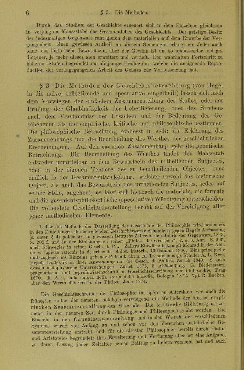 Durch das Studium der Geschichte erneuert sich in dem Einzelnen gleichsam in verjüngtem Maassstabe das Gesammtieben des Geschlechts. Der geistige Besitz der jedesmaligen Gegenwart ruht gleich dem materiellen auf dem Erwerbe der Ver- gangenheit; einen gewissen Antheil au diesem Gemeingut erlangt ein Jeder auch ohne das historische Bewusstsein, aber der Gewinn ist um so umfassender und ge- diegener, je mehr dieses sich erweitert und vertieft. Den wahrhaften Fortschritt zu höheren Stufen begründet nur diejenige Production, welche die aneignende Repro- duction der vorangegangenen Arbeit des Geistes zur Voraussetzung hat. § 3. Die Methoden der Geschichtsbetrachtung (von Hegel in die naive, reflectirende und speculative eingetheilt) lassen sich nach dem Vorwiegen der einfachen Zusammenstellung des Stoifes, oder der Prüfung der Glaubhaftigkeit der Ueberlieferung, oder des Strebens nach dem Verständniss der Ursachen vmd der Bedeutung des Ge- schehenen als die empirische, kritische und philosophische bestimmen. Die philosophische Betrachtung schliesst in sich: die Erklärung des Zusammenhangs und die Beurtheilung des Werthes der geschichtlichen Erscheinungen. Auf den causalen Zusammenhang geht die genetische Betrachtung. Die Beurtheilung des Werthes findet den Maassstab entweder unmittelbar in dem Bewusstsein des urtheilenden Subjectes, oder in der eigenen Tendenz des zu beurtheilenden Objectes, oder endlich in der Gesammtentwickelung, welcher sowohl das historische Object, als auch das Bewusstsein des urtheilenden Subjectes, jedes auf seiner Stufe, angehört; es lässt sich hiernach die materiale, die formale und die geschichtsphilosophische (speculative) Würdigung unterscheiden. Die vollendete Geschichtsdarstellung beruht auf der Vereinigung aller jener methodischen Elemente. lieber die Methode der Darstellung der Geschichte der Philosophie wird besonders in den Einleitungen der betreffenden Geschichtswerke gehandelt; gegen Hegels Auffassung (s. unten § 4) polemisirt in gewissem Betracht Zeller in den Jahrb. der Gegenwart, 1843, S. 209 f. und in der Einleitung zu seiner „Philos. der Griechen, 2. u. 3. Aufl., S. 9 ff., auch Schwegler in seiner Gesch. d. Ph. Zellers Einwürfe bekämpft Monrad in der Abh. de vi logicae rationis in describenda philos. historia, Christiania 1860. Eine pnncipieUe und zugleich ins Einzelne gehende Polemik übt u. A. Trendelenburgs Schüler A. L Kym Hegels Dialektik in ihrer Anwendung auf die Gesch. d. Philos. Zürich 1849. S. auch dessen metaphysische Untersuchungen, Zürich 1875, 5. Abhandlung. G. Biedermann, pragmatische und begriffswissenschaftliche Geschichtsschreibung der Philosophie, Prag 1870. F. Acri, sulla natura della storia della filosofia, Bologna 1872. Vgl. R. Eucken, über den Werth der Gesch. der Philos., Jena 1874. Die Geschichtsschreiber der Philosophie im späteren Alterthum, wie auch die frühesten unter den neueren, befolgen vorwiegend die Methode der blossen empi- rischen Zusammenstellung des Materials. Die kritische Sichtung ist zu- meist in der neueren Zeit durch Philologen und Philosophen geübt worden. Die Einsicht in den Causalzusammenhang und in den Werth der verschiedenen Systeme wurde von Anfang an und schon vor den Versuchen ausführlicher Ge- sammtdarstellung erstrebt und für die ältesten Philosopluen bereits durch Piaton und Aristoteles begründet; ihre Erweiterung und Vertiefung aber ist eine Aufgabe, zu deren Lösung jedes Zeitalter seinen Beitrag zu liefern versucht hat und auch