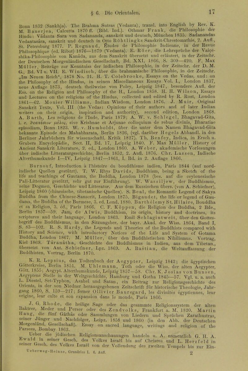 Bonn 1832 (Sanklija). The Brahma Sutras (Vedanta), transl. into Englisli by Rev, K. M. Banerjca, Calcutta 1870 ff. (Bibl. Ind.). Othmar Frank, die Philosophie der Hindu: Vädanta Sara von Sadananda, sanskrit und deutsch, München 1835. Sadanandas Vedantasära, sanskrit und deutsch in Otto Böhtlingks Sanskrit-Chrestomathie, 2. Aufl., St. Petersburg 1877. P. Regnaud, Stüdes de Philosophie Indienne, in der Revue Philosophique (ed. Ribot) 1876—1879 (Vedanta). E. Roer, die Lehrsprüche der Vaipe- shika-Phiiosophie von Kanada, aus dem Sanskrit übersetzt und erläutert, in der Zeitschr. der Deutschen Morgenländisehen Gesellschaft, Bd. XXI, 1866, S. 309—420. F. Max Müller, Beiträge zur Kenntniss der indischen Philosophie, in der Zeitschr. der D.M. G., Bd. VI u. VII. E. Windisch, über die brahmanische Philosophie, in der Zeitschr. „Im Neuen Reich, 1878 No. 21. H. T. Colebrooke, Essays on the Vedas, und: on the Philosophy of the Hindus, in seinen Miscellaneous Essays Vol. I., London 1837, neue Auflage 1873, deutsch theilweise von Poley, Leipzig 1847, besondere Aufl. der Ess. on the Religion and Philosophy of the H., London 1858. H. H. Wilson, Essays and Lectures on the religions of the Hindus, coUected and edited by R. Rost, London 1861—62. Monier Williams, Indian Wisdora, London 1876. J. Muir, Original Sanskrit Texts, Vol. III (the Vedas: Opinions of their authors and of later Indian writers on their origin, Inspiration and authority), second edition, London 1868. A. Barth, Les religions de Finde, Paris 1879; A. W. v. Schlegel, Bhagavad-Gita, i. e. deaneaioy ^iloq, sive Krishnae et Arjunae colloquium de rebus divinis, Bharatiae episodium, Bonn 1823. W. v. Humboldt, über die unter dem Namen Bhägavad-Gita bekannte Episode des Mahabharata, Berlin 1826, (vgl. darüber Hegels Abhandl. in den Berliner Jahrbüchern für -vvisseuschaftl. Kritik 1827). Th. Benfey, Indica, in Ersch u. Grubers Encyclopädie, Sect. II, Bd. 17, Leipzig 1840. F. Max Müller, History of Ancient Sanskrit Literature, 2. ed., London 1860. A.Weber, akademische Vorlesungen über indische Litteraturgeschichte, Berlin 1852, 2. Aufl. 1876. Chr. Lassen, Indische Alterthumskunde I—IV, Leipzig 1847—1861, I. Bd. in 2. Auflage 1866. Burnouf, Introduction ä Thistoire du bonddhisme Indien, Paris 1844 (auf nord- indische Quellen gestützt). T. W. Rhys Davids, Buddhism, being a Sketch of the life and teachings of Gautama, the Buddha, London 1878 (bes. auf die ceylonesische Pali-Litteratur gestützt, sehr gut zur Einführung). W. Wassiljew, der Buddhismus, seine Dogmen, Geschichte und Litteratur. Aus dem Russischen übers, (von A. Schiefner), Leipzig 1860 (chinesische, tibetanische Quellen). S. Beal, the Romantic Legend of Sakya Buddha from the Chinese-Sanscrit, London 1875. Bigaudet, the life or legend of Gau- dama, the Buddha of the Burmese, 3. ed. Lond. 1880. Barthelemy St. Hilaire, Bouddha et sa Religion, 3. ed., Paris 1866. C. F. Koppen, die Religion des Buddha, 2 Bde., Berlin 1857—59. Jam. de Alwis, Buddhism, its origin, history and doctrines, its scriptures and their language, London 1863. Emil Schlagintweit, über den Gottes- begriff des Buddhismus, in den Sitzungsber. der bayr. Akad. der Wiss. 1864, Band I, S. 83—102. R. S. Hardy, the Legends and Theories of the Buddhists compared with History and Science, with introductory Notices of the Life and System of Gotama Buddha, London 1867. M. Müller, über den Buddhistischen Nihilismus. Vortrag, Kiel 1869. Täranatha, Geschichte des Buddhismus in Indien, aus dem Tibetan., übersetzt von Ant. Schiefner, Lpz. 1869. A. Bastian, die Weltauffassung der Buddhisten, Vortrag, Berlin 1870. K. R. Lepsius, das Todtenbuch der Aegypter, Leipzig 1842; die ägyptischen Götterkreise, Berlin 1851. M. Uhlemann, Toth oder die Wiss. der alten Aegypter, Gütt. 1855; Aegypt. Alterthumskunde, Leipzig 1857—58. Chr. K. Josias von Bunsen, Aegyptens Stelle in der Weltgeschichte, Hamburg und Gotha 1845—57. Vgl. u. a. auch L. Diestel, Set-Typhon, Asahel und Satan, ein Beitrag zur Religionsgeschichte des Orients, in der von Niedner herausgegebenen Zeitschrift für historische Theologie, Jahr- gang 1860, S. 159—217; ferner Olli vi er Bauregard, les divinites eg}'ptiennes, leur origmc, leur culte et son cxpansion dans le monde, Paris 1866, J. G. Rhode, die heilige Sage oder das gesammte Religionssystem der alten ßaktrer, Meder und Perser oder des Zcndvolks, Frankfurt a. M. 1820. Martin Haug, die fünf Gäthäs oder Sammlungen von Liedern und Sprüchen Zarathustras, seuier Junger und Nachfolger, Leipz. 1858 und 1860 (in den Abb. der Deutschen Morgenland. Gesellschaft). Essay on sacred language, writings and religion of the Parsees, Bombay 1862. » o ; & 6 Ueber die jüdischen Religionsanschauungen handeln u. A. namentlich G H A Kwald in seiner Gesch. des Volkes Israel bis auf Christus und L. Herzfeld in seiner Gesch. des Volkes Israel von der Vollendung des zweiten Tempels bis zur Ein- Ueberweg-IIftinzo, Grnndriss I. 6. Aufl. 2