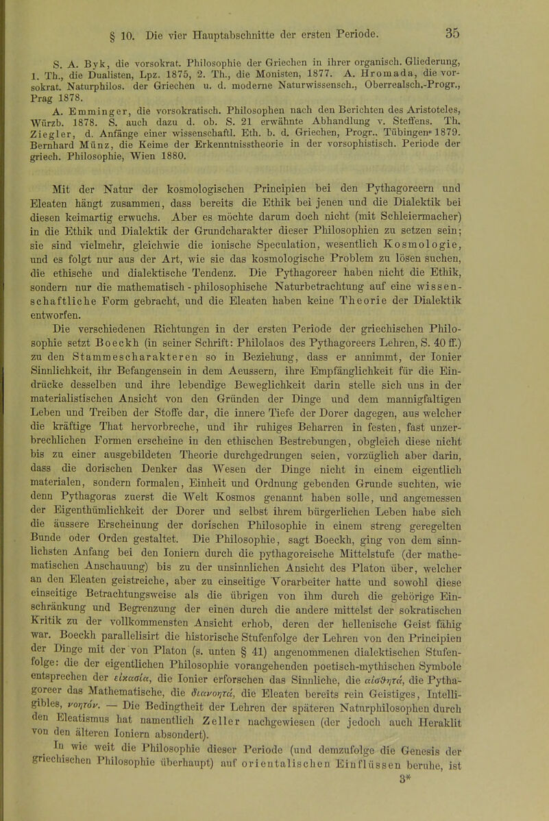 S. A. Byk, die vorsokrat. Philosophie der Griechen in ihrer organisch. Gliederung, 1. Th.', die Dualisten, Lpz. 1875, 2. Th., die Monisten, 1877. A. Hromada, die vor- sokrat. Naturphilos. der Griechen u. d. moderne Naturwissensch., Oberrealsch.-Progr., Prag 1878, A. Emminger, die vorsokratisch. Philosophen nach den Berichten des Aristoteles, Würzb. 1878. S. auch dazu d. ob. S. 21 erwähnte Abhandlung v. Steffens. Th. Ziegler, d. Anfänge einer wissenschaftl. Eth. b. d. Griechen, Progr., Tübingen» 1879. Bernhard Münz, die Keime der Erkenntnisstheorie in der vorsophistisch. Periode der griech. Philosophie, Wien 1880. Mit der Natur der kosmologischen Principien bei den Pythagoreern und Eleaten hängt zusammen, dass bereits die Ethik bei jenen und die Dialektik bei diesen keimartig erwuchs. Aber es möchte darum doch nicht (mit Schleiermacher) in die Ethik und Dialektik der Grundcharakter dieser Philosophien zu setzen sein; sie sind vielmehr, gleichwie die ionische Speculation, wesentlich Kosmologie, und es folgt nur aus der Art, wie sie das kosmologische Problem zu lösen suchen, die ethische und dialektische Tendenz. Die Pythagoreer haben nicht die Ethik, sondern nur die mathematisch - philosophische Naturbetrachtung auf eine wissen- schaftliche Form gebracht, und die Eleaten haben keine Theorie der Dialektik entworfen. Die verschiedenen Richtungen in der ersten Periode der griechischen Philo- sophie setzt Boeckh (in seiner Schrift: Philolaos des Pythagoreers Lehren, S. 40fiF.) zu den Stammescharakteren so in Beziehung, dass er annimmt, der lonier Sinnlichkeit, ihr Befangensein in dem Aeussern, ihre Empfänglichkeit für die Ein- drücke desselben und ihre lebendige Beweglichkeit darin stelle sich uns in der materialistischen Ansicht von den Gründen der Dinge und dem mannigfaltigen Leben und Treiben der Stoffe dar, die innere Tiefe der Dorer dagegen, aus welcher die kräftige That hervorbreche, und ihr ruhiges Beharren in festen, fast unzer- brechlichen Formen erscheine in den ethischen Bestrebungen, obgleich diese nicht bis zu einer ausgebildeten Theorie dui'chgedrungen seien, vorzüglich aber darin, dass die dorischen Denker das Wesen der Dinge nicht in einem eigentlich materialen, sondern formalen, Einheit und Ordnung gebenden Grunde suchten, wie denn Pythagoras zuerst die Welt Kosmos genannt haben solle, und angemessen der Eigenthümlichkeit der Dorer und selbst ihrem bürgerlichen Leben habe sich die äussere Erscheinung der dorischen Philosophie in einem streng geregelten Bunde oder Orden gestaltet. Die Philosophie, sagt Boeckh, ging von dem sinn- lichsten Anfang bei den loniern durch die pythagoreische Mittelstufe (der mathe- matischen Anschauung) bis zu der unsinnlichen Ansicht des Piaton über, welcher an den Eleaten geistreiche, aber zu einseitige Yorarbeiter hatte und sowohl diese einseitige Betrachtungsweise als die übrigen von ihm durch die gehörige Ein- schränkung und Begi-enzung der einen durch die andere mittelst der sokratischen Kritik zu der vollkommensten Ansicht erhob, deren der hellenische Geist fähig war. Boeckh parallelisü-t die historische Stufenfolge der Lehren von den Principien der Dinge mit der von Piaton (s. unten § 41) angenommenen dialektischen Stufen- folge: die der eigentlichen Philosophie vorangehenden poetisch-mythischen Symbole entsprechen der dxaaia, die lonier erforschen das Sinnüche, die alad-yjrä, die Pytha- goreer das Mathematische, die diavorird, die Eleaten bereits rein Geistiges, Intelli- gibles, voriTÖp. — Die Bedingtheit der Lehren der späteren Naturphilosopheu durch den Eleatismus hat namentlich Zeller nachgewiesen (der jedoch auch Heraklit von den älteren loniern absondert). _ In wie weit die Philosophie dieser Periode (und demzufolge die Genesis der griechischen Philosophie überhaupt) auf orientalischen Einflüssen beruhe, ist 3*