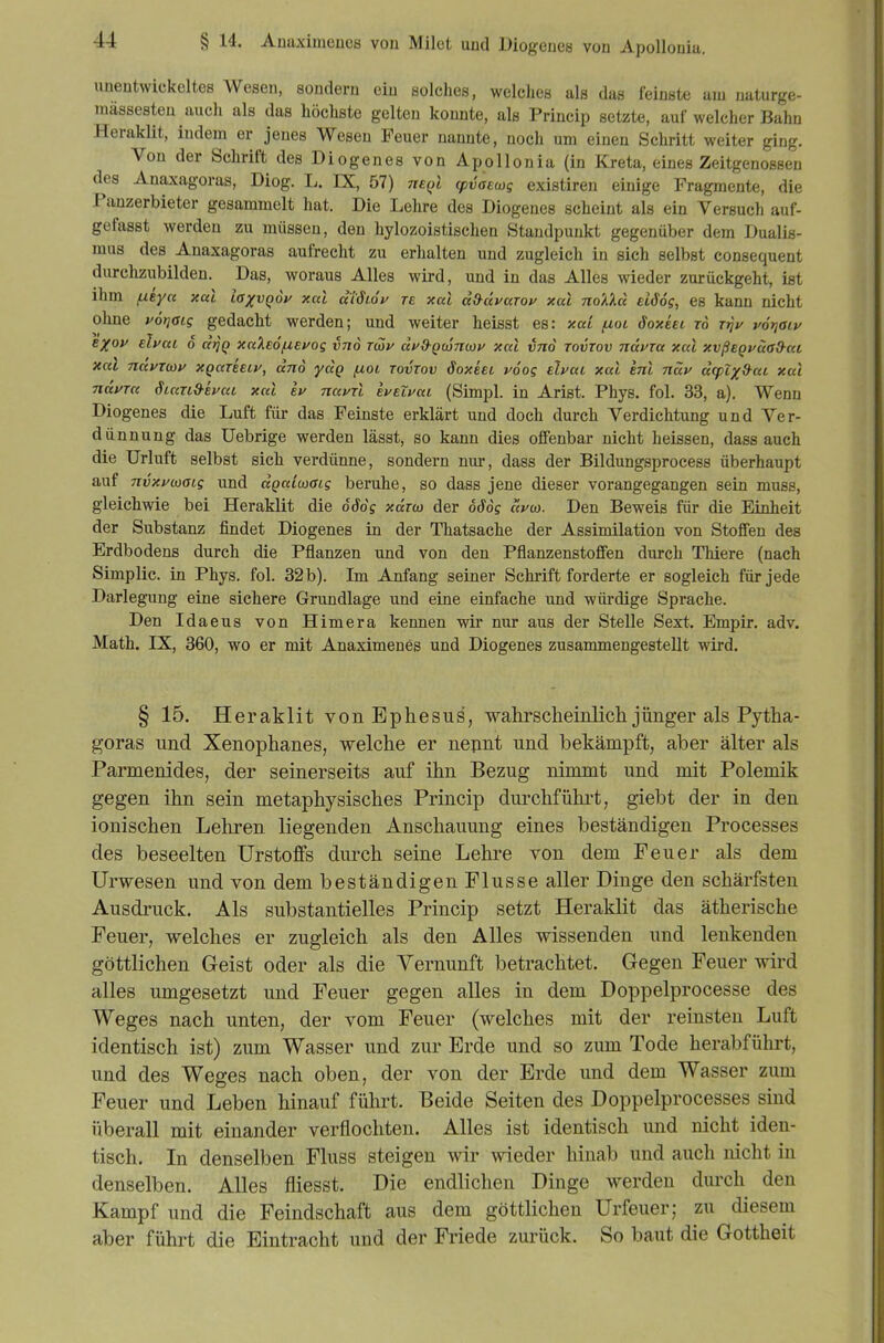 unentwickeltes Wesen, sondern ein solches, welches als das feinste uiu uaturge- massesteu auch als das höchste gelten konnte, als Princip setzte, auf welcher Bahn Heraklit, indem er jenes Wesen Feuer nannte, noch um einen Schritt weiter ging. Von der Schrift des Diogenes von Apollonia (in Kreta, eines Zeitgenossen des Anaxagoras, Diog. I.. IX, 57) tteqI cpvaewg existiren einige Fragmente, die Panzerbieter gesammelt hat. Die Lehre des Diogenes scheint als ein Versuch auf- gefasst werden zu müssen, den hylozoistischen Standpunkt gegenüber dem Dualis- mus des Anaxagoras aufrecht zu erhalten und zugleich in sich selbst consequent durchzubilden. Das, woraus Alles wird, und in das Alles wieder zurückgeht, ist ihm fzeycc xul laxvqov xal dWLov re xal ä&äyaroy xal no'A'kd eiSög, es kann nicht ohne yötjaig gedacht werden; und weiter heisst es: xal fxoi äoxiei ro r)?V t^oTjaiy e/oy ehai o tt)]Q xa'keöfievog vno tcou dyd-Qwnwy xcet vno tovtov näyra xal xvßeQväa&at xal ndymy xgareeiy, and ydg juoi tovtov SoxUl voog tlvai xal enl ndv d<ptx9^aL xal nayra Stan&euat xal h navTl evelyai (Simpl. in Arist. Phys. fol. 33, a). Wenn Diogenes die Luft für das Feinste erklärt und doch durch Verdichtung und Ver- dünnung das üebrige werden lässt, so kann dies olfenbar nicht heissen, dass auch die Urluft selbst sich verdünne, sondern nm-, dass der Bildungsprocess überhaupt auf nvxywaig und dgaiaiaig beruhe, so dass jene dieser vorangegangen sein muss, gleichwie bei Heraklit die 666g xara) der oödg dvco. Den Beweis für die Einheit der Substanz findet Diogenes in der Thatsache der Assimilation von Stoffen des Erdbodens durch die Pflanzen und von den Pflanzenstoffen durch Thiere (nach Simplic. in Phys. fol. 32b). Im Anfang seiner Schrift forderte er sogleich für jede Darlegung eine sichere Grundlage und eine einfache und würdige Sprache. Den Idaeus von Himera kennen wir nur aus der Stelle Sext. Empir. adv. Math. IX, 360, wo er mit Anaximenes und Diogenes zusammengestellt wird. § 15. Heraklit von Ephesus, wahrscheinlich jünger als Pytha- goras und Xenophanes, welche er nepnt und bekämpft, aber älter als Parmenides, der seinerseits auf ihn Bezug nimmt und mit Polemik gegen ihn sein metaphysisches Princip durchführt, giebt der in den ionischen Lehren liegenden Anschauung eines beständigen Processes des beseelten Urstoffs durch seine Lehre von dem Feuer als dem Urwesen und von dem beständigen Flusse aller Dinge den schärfsten Ausdruck. Als substantielles Princip setzt Heraklit das ätherische Feuer, welches er zugleich als den Alles wissenden und lenkenden göttlichen Geist oder als die Vernunft betrachtet. Gegen Feuer wird alles umgesetzt und Feuer gegen alles in dem Doppelprocesse des Weges nach unten, der vom Feuer (welches mit der reinsten Luft identisch ist) zum Wasser und zur Erde und so zum Tode herabführt, und des Weges nach oben, der von der Erde und dem Wasser zum Feuer und Leben hinauf führt. Beide Seiten des Doppelprocesses sind überall mit einander verflochten. Alles ist identisch und nicht iden- tisch. In denselben Fluss steigen wir wieder hinab und auch nicht in denselben. Alles fliesst. Die endlichen Dinge werden durch den Kampf und die Feindschaft aus dem göttlichen Urfeuer; zu diesem aber führt die Eintracht und der Friede zurück. So baut die Gottheit