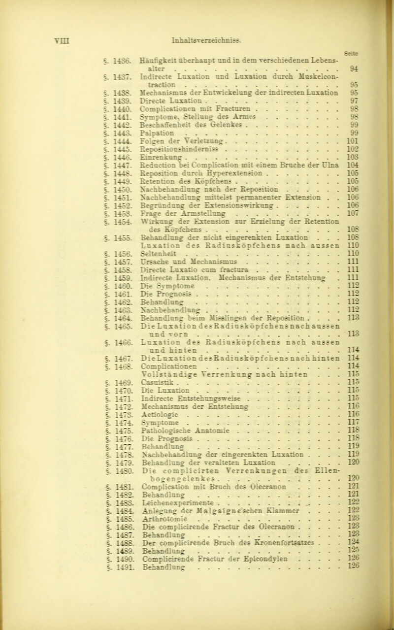 Seite Häufigkeit überhaapt and in dem verschiedenen Lebens- alter &4 1437. Indirecie Luxation and Luxation dorch Haskelcon- cractioc 95 §. 1438. Mechanismas der Entwickelung der indirecien Laxation 95 §. 1439. Direcie Luxation 97 S. 1440. Complicationen mit Fraoinren 9S §. 1441. Symptome, Siellang des Arme; 9S §. 1442. Beschanenheii des Gelenkes i-y i 144o. Paipation 99 1444. Folgen der Terierzung löl §. 144-5. Repositionshindemiss 1Ö2 §. 1446. Ernrenkang 103 S. 1447. Redaction bei Complicanon mit einem Bruche der ülna 104 §. 144S. Reposition dcrca H,rT>erextensioD 105 §. 1449. Retention des Köpfchens 105 §. 14-x'. yachbehandlnng nach der Reposition 106 §. 14.51. Nachbehandlung mineist f>ermanenier Extension . . 106 §. 14-52. Begröndang der Exiensionswirkung 106 §. 14-53. Frage der Armsiellung 1Ö7 §. 14^. Wirkung der Extension rar Eräelung der Retention des Köpfchens lÜS §. 1455. BehaadloBg der nicht eingerenkten Luxation . . . 108 Laxation des Radiusköpfchens nach aussen 110 §. 14-56. Seltenheit 110 §. 14-57. Ursache und Mechanismas III §. 14.5'5. Dirtcte Luxatio cum öactara III §. 1459. Indirecte Luxation. Mechanismas der Entstehung . III 5. 1460. Die Symptome 112 §. 1461- Die Prognosis 112 §. 1462. Behandlung 112 |. l-ioo- Nachbehandlung 112 §. 1-464. Behandlung beim Misslingen der Reposition .... 113 §. 146-5. DieLuxation desRadiusköpfchensnachaussen and Torn 113 f. 1466. Luxation des Radiusköpfchens nach aussen und hinten 114 §. 1467. DieLuxation desRadiasköpfchens nach hinten 114 §. 14»^- Complicationen 114 VollEtändige Verrenkung nach hinten . . . 115 §. 1469. Casuistik 115 §. 1470. Die Luxation 115 §. 1471. Indirecie Entstehungsweise 115 §. 1472. Mechanismus der ^tstehang 116 §. 1473. Aetiologie 116 §. 1474. Symptome 117 1- 1475. Paihol<^iäche Anatomie 118 §. 1476. Die Pn^osi; 115 §. 1477. Behandlung 119 §. 1475, Nachbehandlimg der eingerenkten Luxation .... 119 §. 1479. Behandlung der veralteten Laxation 120 §. 1-48Ö. Die complieirten Verrenkungen des Ellen- bogengelenkes 12C> §. 14S1. Coraplication mit Bruch des Olecranon 121 §. 1482. Behandlnng 121 §. 1483w Leiehenexperimenie 122 §. 1484^ Anlegung der Malgaigne'sciLc:^ Sl&zimer .... 122 §. 1485. Arthrotomie 123 §. 1486. Die complicirende Fraeiur des Olecranon 123 §. 1487. Behandlung 123 §. 1488. Der complieirende Bruch des Kronenfortsatzes . . . 124 §. 1^. Behandlnng 125 §. 1490. COTspBeirQide Fraetnr der Epicondylen 126 §. 1491. Behandlung ' 126