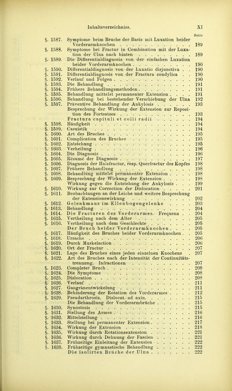 Seite §. 1587. Symptome beim Bruche der Basis mit Luxation beider Vorderarmknochen 189 §. 1588. Symptome bei Fractur in Combination mit der Luxa- tion der Ulna nacli hinten 189 §. 1589. Die Differentialdiagnosis von der einfachen Luxation beider Vorderarmknochen 190 §. 1590. Differentialdiagnosis von der Luxatio disjunctiva . . 190 §. 1591. Differentialdiagnosis von der Fractura condylica . . 190 §. 1592. Verlauf und Folgen 190 §. 1593. Die Behandlung 191 §. 1594. Frühere Behandlungsmethoden 191 §. 1595. Behandlung mittelst permanenter Extension .... 191 §. 1596. Behandlung bei bestehender Verschiebung der Ulna 192 §. 1597. Präventive Behandlung der Ankylosis 193 Besprechung der Wirkung der Extension zur Reposi- tion des Fortsatzes 193 Fractura capituli et colli radii 194 §. 1598. Häufigkeit 194 §. 1599, Casuistik 194 §. 1600. Art des Bruches 195 §. 1601. Complication des Bruches 195 §. 1602. Entstehung 195 §. 1603. Verheilung 196 §. 1604. Die Diagnosis 196 §. 1605. Resume der Diagnosis 197 §. 1606. Diagnosis der Halsfractur, resp. Querfractur des Kopfes 198 §. 1607. Frühere Behandlung 198 §. 1608. Behandlung mittelst permanenter Extension .... 198 §. 1609. Besprechung der Wirkung der Extension 198 Wirkung gegen die Entstehung der Ankylosis . . . 199 §. 1610. Wirkung zur Correction der Dislocation 201 §. 1611. Beobachtungen an der Leiche und weitere Besprechung der Extensionswirkung 202 §. 1612. Gelenkmaus im Ellenbogengelenke .... 203 §. 1613. Behandlung 204 §. 1614. Die Fracturen des Vorderarmes. Frequenz . . 204 §. 1615. Vertheilung nach dem Alter 205 §. 1616. Vertheilung nach dem Geschlechte 205 Der Bruch beider Vorderarmknochen .... 205 §. 1617. Häufigkeit des Bruches beider Vorderarmknochen. . 205 §. 1618. Ursache 206 §. 1619. Durch Muskelaction 206 §. 1620. Ort der Fractur 207 §. 1621. Lage des Bruches eines jeden einzelnen Knochens . 207 §. 1622. Art des Bruches nach der Intensität der Continuitäts- trennung. Infractionen 207 §. 1623. Completer Bruch 208 §. 1624. Die Symptome 208 §. 1625. Dislocation 208 §. 1626. Verlauf 211 §. 1627. Gangränentwickelung 211 §. 1628. Behinderung der Rotation des Vorderarmes .... 212 §. 1629. Pseudarthrosis. Dislocat. ad axin 215 Die Behandlung der Vorderarmbrüche 215 §. 1630. Synostosis 215 §. 1631. Stellung des Armes 216 §. 1632. Mittelstellung 216 §. 1633. Stellung bei permanenter Extension 217 §. 1634. Wirkung der Extension 218 §. 1635. Wirkung durch Rotationsextension 221 §. 1636. Wirkung durch Dehnung der Fascien 221 §. 1637. Frühzeitige Einleitung der Extension 222 §. 1638. Frühzeitige gymnastische Behandlung 222 Die isolirten Brüche der Ulna 222