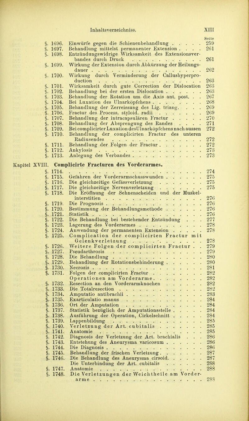 Seite §. 1696. Einwürfe gegen die Scliienenbehandlung 259 §. 1697. Behandlung mittelst permanenter Extension .... 261 §. 1698. Entzündungswidrige Wirksamkeit des Extensionsver- bandes durch Druck 261 §. 1699. Wirkung der Extension durch Abkürzung der Heilungs- dauer 262 §. 1700. Wirkung durch Verminderung der Callushyperpro- duction 263 §. 1701. Wirksamkeit durch gute Correction der Dislocation 263 §. 1702. Behandlung bei der ersten Dislocation 263 §. 1703. Behandlung der Rotation um die Axis ant. post. . . 267 §. 1704. Bei Luxation des Ulnarköpfchens 268 §. 1706. Behandlung der Zerreissung des Lig. triang. . . . 269 §. 1706. Fractur des Process. styloid. radii 269 §. 1707. Behandlung der intracapsulären Fractur ..... 270 §. 1708. Behandlung der Absprengung des Randes . . . . 271 §. 1709. Bei complicirter Luxation desUlnarköpfchens nach aussen 272 §. 1710. Behandlung der complicirten Fractur des unteren Radiusendes 272 §. 1711. Behandlung der Folgen der Fractur 272 §. 1712. Ankylosis 273 §. 1713. Anlegung des Verbandes 273 Kapitel XVIII. Complicirte Fracturen des Yorderarmes. §. 1714 274 §. 1715. Gefahren der Vorderarmschusswunden 275 §. 1716. Die gleichzeitige Gefässverletzung 275 §. 1717. Die gleichzeitige Nervenverletzung 275 §. 1718. Die Eröffnung der Sehnenscheiden und der Muskel- interstitien 276 §. 1719. Die Prognosis 276 §. 1720. Bestimmung der Behandlungsmethode 276 §. 1721. Statistik 276 §. 1722. Die Behandlung bei bestehender Entzündung . . . 277 §. 1723. Lagerung des Vorderarmes 278 §. 1724. Anwendung der permanenten Extension 278 §. 1725. Complication der complicirten Fractur mit Gelenkverletzung . . . .- 278 §. 1726. Weitere Folgen der complicirten Fractur . . 279 §. 1727. Pseudarthrosis 279 §. 1728. Die Behandlung 280 §. 1729. Behandlung der Rotationsbehinderung 280 §. 1730. Necrosis 281 §. 1731. Folgen der complicirten Fractur 282 Operationen am Vorderarme 282 §. 1732. Resection an den Vorderarmknochen 282 §. 1733. Die Totalresection 282 §. 1734. Amputatio antibrachii 283 §. 1735. Exarticulatio manus 284 §. 1736. Ort der Amputation 284 §. 1737. Statistik bezüglich der Amputationsstelle 284 §. 1738. Ausführung der Operation, Cirkelschnitt 284 §. 1739. Lappenbildung 285 §. 1740. Verletzung der Art. cubitalis 285 §. 1741. Anatomie 285 §. 1742. Diagnosis der Verletzung der Art. brachialis . . . 286 §. 1743. Entstehung des Aneurysma varicosum 286 §. 1744. Die Diagnosis 286 §. 1745. Behandlung der frischen Verletzung 287 §. 1746. Die Behandlung des Aneurysma cirsoid 287 Die Unterbindung der Art. cubitalis 288 §. 1747. Anatomie 288 §. 1748. Die Verletzungen der Weichtheile am Vorder- arme 288