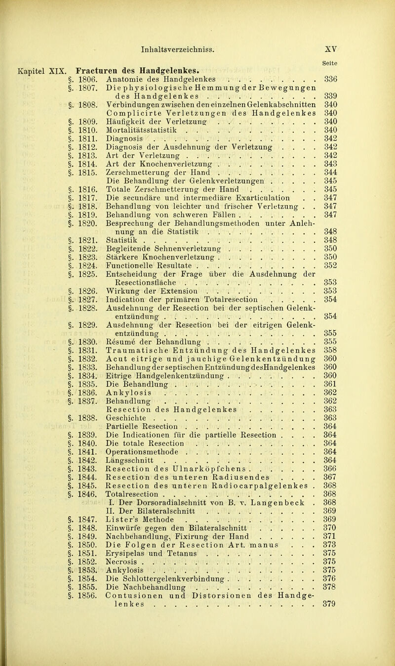 Seite Kapitel XIX. Fracturen des Handgelenkes. §. 1806. Anatomie des Handgelenkes 336 §. 1807. DiephysiologischeHemmungderBewegungen des Handgelenkes 339 §. 1808. Verbindungen zwischen den einzelnen Gelenkabschnitten 840 Complicirte Verletzungen des Handgelenkes 340 §. 1809. Häufigkeit der Verletzung 340 §. 1810. Mortalitätsstatistik 340 §. 1811. Diagnosis 342 §. 1812. Diagnosis der Ausdehnung der Verletzung .... 342 §. 1813. Art der Verletzung 342 §. 1814. Art der Knochenverletzung 343 §. 1815. Zerschmetterung der Hand 344 Die Behandlung der Gelenkverletzungen 845 §. 1816. Totale Zerschmetterung der Hand 845 §. 1817. Die secundäre und intermediäre Exarticulation . . 347 §. 1818. Behandlung von leichter und frischer Verletzung . . 347 §. 1819. Behandlung von schweren Fällen 347 §. 1820. Besprechung der Behandlungsmethoden unter Anleh- nung an die Statistik 348 §. 1821. Statistik 348 §. 1822. Begleitende Sehnenverletzung 850 §. 1823. Stärkere Knochenverletzung 850 §. 1824. Functionelle Resultate 352 §. 1825. Entscheidung der Frage über die Ausdehnung der Resectionsfläche . . 858 §. 1826. Wirkung der Extension 353 §. 1827. Indication der primären Totalresection 354 §.1828. Ausdehnung der Resection bei der septischen Gelenk- entzündung 854 §. 1829. Ausdehnung der Resection bei der eitrigen Gelenk- entzündung 855 §. 1830. Resume der Behandlung 355 §. 1831. Traumatische Entzündung des Handgelenkes 358 §. 1832. Acut eitrige und jauchige Gelenkentzündung 860 §. 1838. Behandlung der septischen Entzündung desHandgelenkes 360 §. 1884. Eitrige Handgelenkentzündung 860 §. 1835. Die Behandlung - 361 §. 1836. Ankylosis 862 §. 1837. Behandlung 362 Resection des Handgelenkes 363 §. 1888. Geschichte 363 Partielle Resection 864 §. 1839. Die Indicationen für die partielle Resection .... 364 §. 1840. Die totale Resection 864 §. 1841. Operationsmethode 864 §. 1842. Längsschnitt 864 §. 1843. Resection des Ulnarköpfchens 366 §. 1844. Resection des unteren Radiusendes .... 367 §. 1845. Resection des unteren Radiocarpalgelenkes . 368 §. 1846. Totalresection 368 I. Der Dorsoradialschnitt von B. v. Langenbeck . 368 II. Der Bilateralschnitt 369 §. 1847. Lister's Methode 869 §. 1848. Einwürfe gegen den Bilateralschnitt 870 §. 1849. Nachbehandlung, Fixirung der Hand 371 §. 1850. Die Folgen der Resection Art. manus . . . 373 §. 1851. Erysipelas und Tetanus 875 §. 1852. Necrosis 375 §. 1858. Ankylosis 375 §. 1854. Die Schlottergelenkverbindung 376 §. 1855. Die Nachbehandlung 378 §. 1856. Contusionen und Distorsionen des Handge- lenkes 379