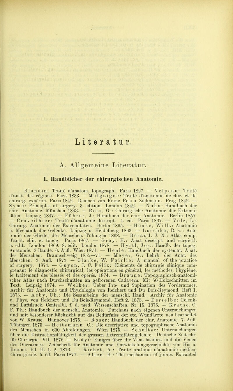 Literatur. A. Allgemeine Literatur. I. Handbücher der chirurgischen Anatomie. Bland in: Traite d'anatom. topograph. Paris 1827. — Velpeau: Traite d'anat. des regions. Paris 1833. — Malgaigne: Traite d'anatomie de chir. et de chirui-g. experim. Paris 1842. Deutsch von Franz Reis u. Ziehmann. Prag 1842. — Syme: Principles of surgery. 3. edition. London 1842. — Nuhn: Handbuch der chir. Anatomie. München 1843. — R o s s, G.: Chirurgische Anatomie der Extremi- täten. Leipzig 1847. — Führer, J.: Handbuch der chir. Anatomie. Berlin 1857. — Cruveilhier: Traite d'anatomie descript. 4. ed. Paris 1867. — Volz, L.: Chirurg. Anatomie der Extremitäten. Berlin 1865. — Henke, Wilh.: Anatomie u. Mechanik der Gelenke. Leipzig u. Heidelberg 1868. — Luschka, R. v.: Ana- tomie der Glieder des Menschen. Tübingen 1868. — Beraud, J. N.: Atlas comp, d'anat. chir. et topog. Paris 1867. — Gray, H.: Anat. descript. and surgical. 5. edit. London 1869. 8. edit. London 1878. — Hyrtl, Jos.: Handb. der topog. Anatomie. 2 Bände. 6. Aufl. Wien 1871. — Henle: Handbuch der systemat. Anat. des Menschen. Braunschweig 1855—71. — Meyer, G.: Lehrb. der Anat. des Menschen. 3. Aufl. 1873. — Clarke, W. Fairlie: A manual of the practice of surgery. 1874. — Guyon, J. C. Felix: Elements de Chirurgie clinique coni- prenant le diagnostic chirurgical, les Operations en general, les methodes, l'hygiene, le traitement des blesses et des operes. 1874. — Braune: Topographisch-anatomi- scher Atlas nach Durchschnitten an gefrorenen Cadavern. Mit 50 Holzschnitten im Text. Leipzig 1874. — Welker: Ueber Pro- und Supination des Vorderarmes. Archiv für Anatomie und Physiologie von Reichert und Du Bois-Reymond. Heft 1. 1875. — Aeby, Ch.: Die Sesambeine der menschl. Hand. Archiv für Anatomie u. Phys. von Reichert und Du Bois-Reymond. Heft 2. 1875. — Derselbe: Gelenk- und Luftdruck. Centralbl. f. d. med. Wissenschaften. Nr. 15. 1875. — Krause, C. F. Th.: Handbuch der menschl. Anatomie. Durchaus nach eigenen Untersuchungen und mit besonderer Rücksicht auf das Bedürfniss der etc. Wundärzte neu bearbeitet von W. Krause. Hannover 1875. — Roser: Handbuch der chir. Anatomie. 7. Aufl. Tübingen 1875. — Heitzniann, C.: Die descriptive und topographische Anatomie des Menschen in 600 Abbildungen. Wien 1875. — Schnitze: Untersuchungen über die Distractionsfähigkeit der grossen Extremitätengelenke. Deutsche Zeitschr. für Chirurgie. VII. 1876. — Kadyi: Einiges über die Vena basilica und die Venen des Oberarmes. Zeitschrift für Anatomie und Entwickelungsgeschichte von His u. Braune. Bd. 11. 1. 2. 1876. — Riebet, A.: Traite pratique d'anatomie medico- chirurgicale. 5. ed. Paris 1877. — Allen, B.: The mechanism of joints. Extraeted