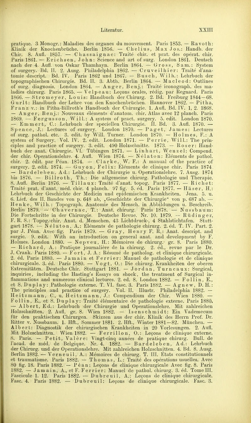 pratique. 3 Monogr.: Maladies des organes du mouvement. Paris 1853. — Ravoth: Klinik der Knochenbrüche. Berlin 1856. — Chelius, Max Jos.: Handb. der Chir. 8. Aufl. 1857. — Chassaignac: Traite chir. et prat. des operat. cliir. Paris 1861. — Erichsen, John: Science and art of surg. London 1861. Deutsch nach der 4. Aufl. von Oskar Thamhayn. Berlin 1864. — Gross, Sam.: System of surgery. Bd. II. 2. Ausg. Philadelphia 1862. — Cruveilhier: Traite d'ana- tomie descript. Bd. IV. Paris 1862 und 1867. — Busch, Wilh.: Lehrbach der topographischen Chirurgie. Bd. II. 3. Abth. Berlin 1864. — Macleod: Outlines of surg. diagnosis. London 1864. — Anger, Benj.: Traite iconograph. des ma- ladies Chirurg. Paris 1865. — Velpeau: Levens orales, redig. par Regnard. Paris 1866. — Stromeyer, Louis: Handbuch der Chirurg. 2. Bd. Freiburg 1844—68. Gurlt: Handbuch der Lehre von den Knochenbrüchen. Hannover 1862. — Pitha, Franz v.: in Pitha-Billroth's Handbuch der Chirurgie. 1. Aufl. Bd. IV. 1, 2. 1868. — Anger, Benj.: Nouveaux elements d'anatom. chir. Atlas avec 12 planch. Paris 1869. — Fergusson, Will.: A system of pract. surgery. 5. edit. London 1870. — Emmert, C.: Lehrbuch der speciellen Chirurgie. II. Bd. 3. Aufl. 1870. — Spence, J.: Lectures of surgery. London 1870. — Paget, James: Lectures of surg. pathoL etc. 3. edit. by Will. Turner. London 1870. — Holmes, F.: A System of Surgery. Vol. IV. 2. edit. London 1871. — Perrie, Will.: The prin- ciples and practice of surgery. 3. edit. 490 Holzschnitte. 1873. — R o s e r: Hand- buch der anat. Chirurgie. VI. Tübingen 1871. — Linhart, Wenzel: Compend. der chir. Operationslehre. 4. Aufl. VVien 1874. — N e 1 a t o n: Elements de pathol. chir. 2. edit. par Pean. 1874. — Clarke,,W. F.: A manual of the practice of surgery. 2. edit. 1874. — Guyon, Felix: Elements de clinique chir. Paris 1874. — Bardeleben, Ad.: Lehrbuch der Chirurgie u. Operationslehre. 7. Ausg. 1874 bis 1876. — Billroth, Th.: Die allgemeine chirurg. Pathologie und Therapie. 8. Aufl. Berlin 1876. — Tillaux: Traite d'anat. topog. Paris 1877. — Riebet: Traite prat. d'anat. med. chir. 4 planch. 97 flg. 5. ed. Paris 1877. — Häser, H.: Lehrbuch der Geschichte der Medicin und epidemischen Krankheiten. Jena. 5. u. 6. Lief, des II. Bandes von p. 648 ab, „Geschichte der Chirurgie von p. 687 ab. — Henke, Wilh.: Topograph. Anatomie des Mensch, in Abbildungen u. Beschreib. Berlin 1879. — Chavernac, T.: Anat. chirurg. Paris 1878. — Nnssbaum: Die Fortschritte in der Chirurgie. Deutsche Revue. Nr. 10. 1879. — Rüdinger, F. R. S.: Topog.-chir. Anat. d. Menschen. 43 Lichtdruck-, 4 Stahlstichtafen. Stutt- gart 1878. — Nelaton, A.: Elements de pathologie chirurg. 2. ed. T. IV. Part. 2. par J. Pean. Avec fig. Paris 1879. — Gray, Henry F. R.: Anat. descript. and surgic. 9. edit. With an introduction on genei-al anat. and development by F. Holmes. London 1880. — Nepveu, H.: Mem.oires de chirurg.- gr. 8. Paris 1880. — Richard, A.: Pratique journaliere de la chirurg. 2. ed., revue par le Dr. J. Crank. Paris 1880. — Fort, J. A.: Resume de patholog. et clinique chirurgicale. 2. ed. Paris 1880. — Jamain et Ferrier: Manuel de pathologie et de clinique chirurgicale. 3. ed. Paris 1880. — Vogt, 0.: Die chirurg. Krankheiten der oberen Extremitäten. Deutsche Chir. Stuttgart 1881. — Jordan, Turncaux: Surgical, inquiries, including the Hasting's Essays on shock, the treatment of Surgical in- flammations and numerous clinical lectures. 2. ed. 8. London 1882. — Follin, E., et S. Duplay: Pathologie externe. T. VI. fasc. 3. Paris 1882. — Agnew, D.H.: The principles and practice of surgery. Vol. II. lUustr. Philadelphia 1882. — Heitzmann, C, u. Heitzmann, J.: Compendium der Chir. Wien 1880. — Follin, E., et S. Duplay: Traite elementaire de pathologie externe. Paris 1880. — Albert, Ed.: Lehrbuch der Chirurgie und Operationslehre. Mit zahlreichen Holzschnitten. 2. Aufl. gr. 8. Wien 1882. — Isenschmidt: Ein Vademecum für den praktischen Chirurgen. Skizzen aus der chir. Klinik des Herrn Prof. Dr. Ritter v. Nussbaum. 1. Hft., Sommer 1881. 2. Hft., Winter 1881—82. München. — Albert: Diagnostik der chirurgischen Krankheiten in 20 Vorlesungen. 2. Aufl. Mit Holzschnitten. Wien 1882. — Ferrillon, 0.: Le9ons de clinique externe. 8. Paris. — Petit, Valere: Vingt-cinq annees de pratique chirurg. Bull, de l'acad. de med. de Belgique. Nr. 4. 1882. — Bardeleben, Ad.: Lehrbuch der Chirurg, und der Operationslehre. Mit zahlreichen Holzschnitten. 4. Bd. 8. Ausg. Berlin 1882. — Verneuil, A.: Memoires de chirurg. T. III. Etats constitutionnels et traumatisme. Paris 1882. — Thomas, L.: Traite des opei-ations usuelles. Avec 80 fig. 18. Paris 1882. — Pean: Le9ons de clinique chirurgicale Avec fig. 8. Paris 1882. — Jamain, A., et F. Ferrier: Manuel de pathol. chirurg. 3. ed. Tome III. Fascicule 1. 12. Paris 1882. — Dubreuil, A.: Levens de clinique chirurgicale. Fasc. 4. Paris 1882. — Dubreuil: Le9ons de clinique chirurgicale. Fasc. 3.