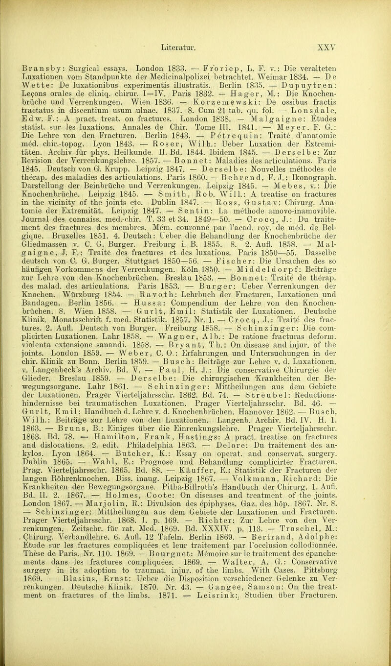 Bransby: Surgical essays. London 1833. — Fr'oriep, L. F. v.: Die veralteten Luxationen vom Standpunkte der Medicinalpolizei betrachtet. Weimar 1834. — De Wette: De luxationibus experimentis iliustratis. Berlin 1835. — Dupuytren: Lefons orales de cliniq. chirur. I—IV. Paris 1832. — Hager, M.: Die Knochen- brüche und Verrenkungen. Wien 1836. — Korzeniewski: De ossibus fractis tractatus in discentium usum ulnae. 1837. 8. Cum 21 tab. qu. fol. — Lonsdale, Edw. F.: A pract. treat. on fractures. London 1838. — Malgaigne: Etudes Statist, sur les luxations. Annales de Chir. Tome III. 1841. — Meyer. F. G.: Die Lehre von den Fracturen. Berlin 1843. — Petrequin: Traite d'anatomie med. chir.-topog. Lyon 1843. — Roser, Wilh.: Ueber Luxation der Extremi- täten. Archiv für phys. Heilkunde. II. Bd. 1844. Ibidem 1845. — Derselbe: Zur Revision der Verrenkungslehre. 1857. — Bonnet: Maladies des articulations. Paris 1845. Deutsch von Gr. Krupp. Leipzig 1847. — Derselbe: Nouvelles methodes de therap. des maladies des articulations. Paris 1860. — Behrend, F. J.: Ikonograph. Darstellung der Beinbrüche und Verrenkungen. Leipzig 1845. — Mebes, v.: Die Knochenbrüche. Leipzig 1845. — Smith, Rob. Will.: A treatise on fractures in the vicinity of the joints etc. Dublin 1847. — Ross, Gustav: Chirurg. Ana- tomie der Extremität. Leipzig 1847. — Sentin: La methode amovo-inamovible. Journal des connaiss. med.-chir. T. 33 et 34. 1849—50. — Crocq, J.: Du traite- ment des fractures des membres. Mem. couronne par Tacad. roy. de med. de Bel- gique. Bruxelles 1851. 4. Deutsch: Ueber die Behandlung der Ifnochenbrüche der Gliedmassen v. C. G. Burger. Freiburg i. B. 1855. 8. 2. Aufl. 1858. — Mal- gaigne, J. F.: Traite des fractures et des luxations. Paris 1850—55. Dasselbe deutsch von C. G. Burger. Stuttgart 1850—56. —■ Fischer: Die Ursachen des so häufigen Vorkommens der Verrenkungen. Köln 1850. — Middeldorpf: Beiträge zur Lehre von den Knochenbrüchen. Breslau 1853. — Bonnet: Traite de therap. des malad, des articulations. Paris 1853. — Burg er: Ueber Verrenkungen der Knochen. Würzburg 1854. — Ravoth: Lehrbuch der Fracturen, Luxationen und Bandagen. Berlin 1856. — Hussa: Compendium der Lehre von den Knochen- brüchen. 8. Wien 1858. — Gurlt, Emil: Statistik der Luxationen. Deutsche Klinik. Monatsschrift f. med. Statistik. 1857. Nr. 1. —-Crocq, J.: Traite des frac- tures. 2. Aufl. Deutsch von Burger. Freiburg 1858. — Schinzinger: Die com- plicirten Luxationen. Lahr 1858. — Wagner, Alb.: De ratione fracturas deform, violenta extensione sanandi. 1858. — Bryant, Th.: On disease and injur. of the joints. London 1859. — Weber, C. 0.: Erfahrungen und Untersuchungen in der chir. Klinik zu Bonn. Berlin 1859. — Busch: Beiträge zur Lehre v. d. Luxationen, v. Langenbeck's Archiv. Bd. V. — Paul, H. J.: Die conservative Chirurgie der Glieder. Breslau 1859. — Derselbe: Die chirurgischen 'Krankheiten der Be- wegungsorgane. Lahr 1861. — Schinzinger: Mittheilungen aus dem Gebiete der Luxationen. Prager Vierteljahrsschr. 1862. Bd. 74. — Streubel: Reductions- hinderuisse bei traumatischen Luxationen. Prager Vierteljahrsschr. Bd. 46. — Gurlt, Emil: Handbuch d. Lehre v. d. Knochenbrüchen. Hannover 1862.—Busch, Wilh.: Beiträge zur Lehre von den Luxationen. Langenb. Archiv. Bd. IV. H. 1. 1863. — Bruns, B.: Einiges über die Einrenkungslehre. Prager Vierteljahrsschr. 1863. Bd. 78. — Hamilton, Frank, Hastings: A pract. treatise on fractures and dislocations. 2. edit. Philadelj^hia 1863. — Delore: Du traitement des an- kylos. Lyon 1864. — Butcher, K.: Essay on operat. and conservat. surgery. Dublin 1865. — Wahl, E.: Prognose und Behandlung complicirter Fracturen. Prag. Vierteljahrsschr. 1865. Bd. 88. — Käuffer, E.: Statistik der Fracturen der langen Röhrenknochen. Diss. inaug. Leipzig 1867. — Volkmann, Richard: Die Krankheiten der Bewegungsorgane. Pitha-Billroth's Handbuch der Chirurg. 1. Aufl. Bd. II. 2. 1867. — Holmes, Coote: On diseases and treatment of the joints. London 1867. — Marjolin, R.: Divulsion des epiphyses. Gaz. des hop. 1867. Nr. 8. — Schinzinger: Mittheilungen aus dem Gebiete der Luxationen und Fracturen. Prager Vierteljahrsschr. 1868. I. p. 169. — Richter: Zur Lehre von den Ver- renkungen. Zeitschr. für rat. Med. 1869. Bd. XXXIV. p. 113. - Troschel, M.: Chirurg. Verbandlehre. 6. Aufl. 12 Tafeln. Berlin 1869. — Bertrand, Adolphe: Etüde sur les fractures complic[uees et leur traitement par l'occlusion collodionnee. These de Paris. Nr. 110. 1869. — Bourguet: Memoire sur le traitement des epanche- ments dans les fractures compliquees. 1869. — Walter, A. G.: Conservative surgery in its adoption to traumat. injur. of the limbs. With Cases. Pittsburg 1869. — Blasius, Ernst: Ueber die Disposition verschiedener Gelenke zu Ver- renkungen. Deutsche Klinik. 1870. Nr. 43. — Gangee, Samson: On the treat- ment on fractures of the limbs. 1871. — Leisrink:, Studien über Fracturen.
